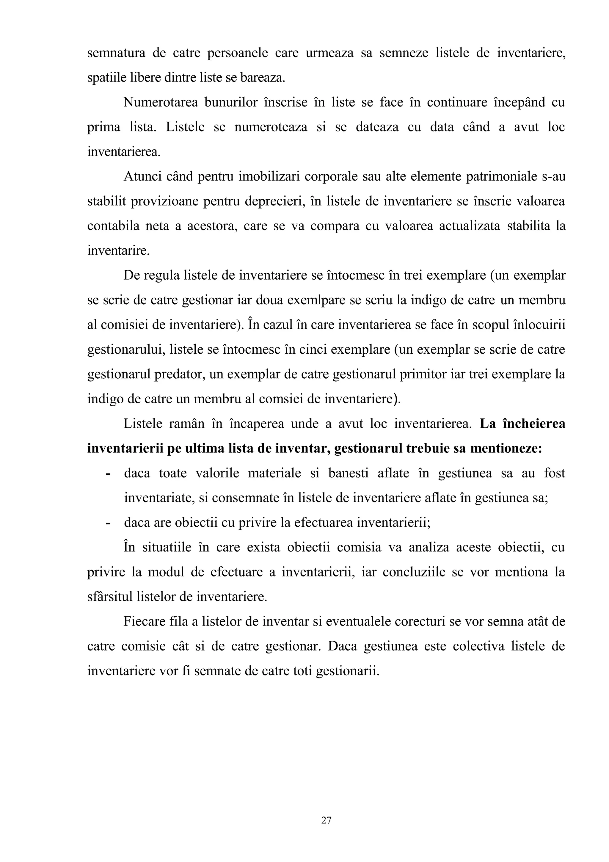 semnatura de catre persoanele care urmeaza sa semneze listele de inventariere,
spatiile libere dintre liste se bareaza.
Numerotarea bunurilor înscrise în liste se face în continuare începând cu
prima lista. Listele se numeroteaza si se dateaza cu data când a avut loc
inventarierea.
Atunci când pentru imobilizari corporale sau alte elemente patrimoniale s-au
stabilit provizioane pentru deprecieri, în listele de inventariere se înscrie valoarea
contabila neta a acestora, care se va compara cu valoarea actualizata stabilita la
inventarire.
De regula listele de inventariere se întocmesc în trei exemplare (un exemplar
se scrie de catre gestionar iar doua exemlpare se scriu la indigo de catre un membru
al comisiei de inventariere). În cazul în care inventarierea se face în scopul înlocuirii
gestionarului, listele se întocmesc în cinci exemplare (un exemplar se scrie de catre
gestionarul predator, un exemplar de catre gestionarul primitor iar trei exemplare la
indigo de catre un membru al comsiei de inventariere).
Listele ramân în încaperea unde a avut loc inventarierea. La încheierea
inventarierii pe ultima lista de inventar, gestionarul trebuie sa mentioneze:
- daca toate valorile materiale si banesti aflate în gestiunea sa au fost
inventariate, si consemnate în listele de inventariere aflate în gestiunea sa;
- daca are obiectii cu privire la efectuarea inventarierii;
În situatiile în care exista obiectii comisia va analiza aceste obiectii, cu
privire la modul de efectuare a inventarierii, iar concluziile se vor mentiona la
sfârsitul listelor de inventariere.
Fiecare fila a listelor de inventar si eventualele corecturi se vor semna atât de
catre comisie cât si de catre gestionar. Daca gestiunea este colectiva listele de
inventariere vor fi semnate de catre toti gestionarii.
27
 