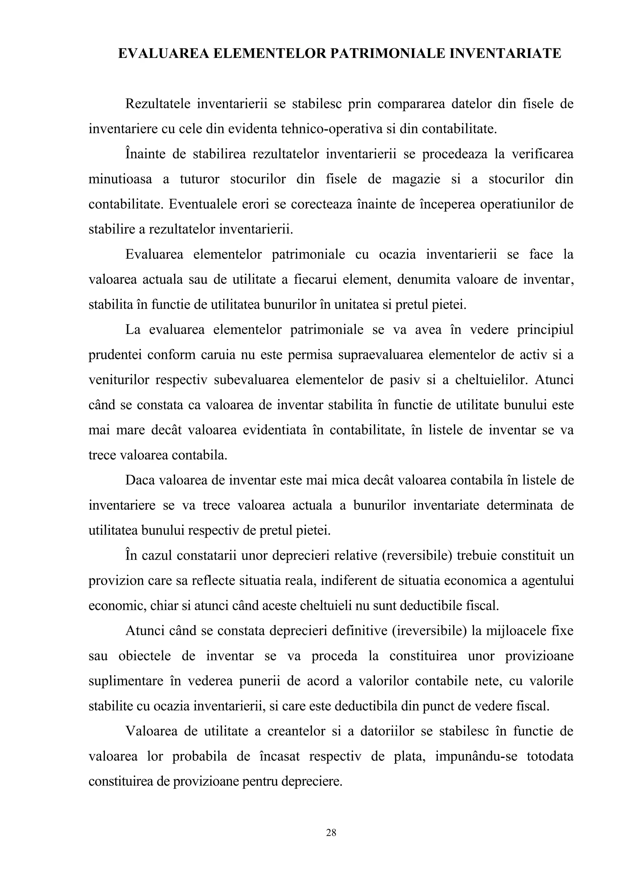 EVALUAREA ELEMENTELOR PATRIMONIALE INVENTARIATE
Rezultatele inventarierii se stabilesc prin compararea datelor din fisele de
inventariere cu cele din evidenta tehnico-operativa si din contabilitate.
Înainte de stabilirea rezultatelor inventarierii se procedeaza la verificarea
minutioasa a tuturor stocurilor din fisele de magazie si a stocurilor din
contabilitate. Eventualele erori se corecteaza înainte de începerea operatiunilor de
stabilire a rezultatelor inventarierii.
Evaluarea elementelor patrimoniale cu ocazia inventarierii se face la
valoarea actuala sau de utilitate a fiecarui element, denumita valoare de inventar,
stabilita în functie de utilitatea bunurilor în unitatea si pretul pietei.
La evaluarea elementelor patrimoniale se va avea în vedere principiul
prudentei conform caruia nu este permisa supraevaluarea elementelor de activ si a
veniturilor respectiv subevaluarea elementelor de pasiv si a cheltuielilor. Atunci
când se constata ca valoarea de inventar stabilita în functie de utilitate bunului este
mai mare decât valoarea evidentiata în contabilitate, în listele de inventar se va
trece valoarea contabila.
Daca valoarea de inventar este mai mica decât valoarea contabila în listele de
inventariere se va trece valoarea actuala a bunurilor inventariate determinata de
utilitatea bunului respectiv de pretul pietei.
În cazul constatarii unor deprecieri relative (reversibile) trebuie constituit un
provizion care sa reflecte situatia reala, indiferent de situatia economica a agentului
economic, chiar si atunci când aceste cheltuieli nu sunt deductibile fiscal.
Atunci când se constata deprecieri definitive (ireversibile) la mijloacele fixe
sau obiectele de inventar se va proceda la constituirea unor provizioane
suplimentare în vederea punerii de acord a valorilor contabile nete, cu valorile
stabilite cu ocazia inventarierii, si care este deductibila din punct de vedere fiscal.
Valoarea de utilitate a creantelor si a datoriilor se stabilesc în functie de
valoarea lor probabila de încasat respectiv de plata, impunându-se totodata
constituirea de provizioane pentru depreciere.
28
 
