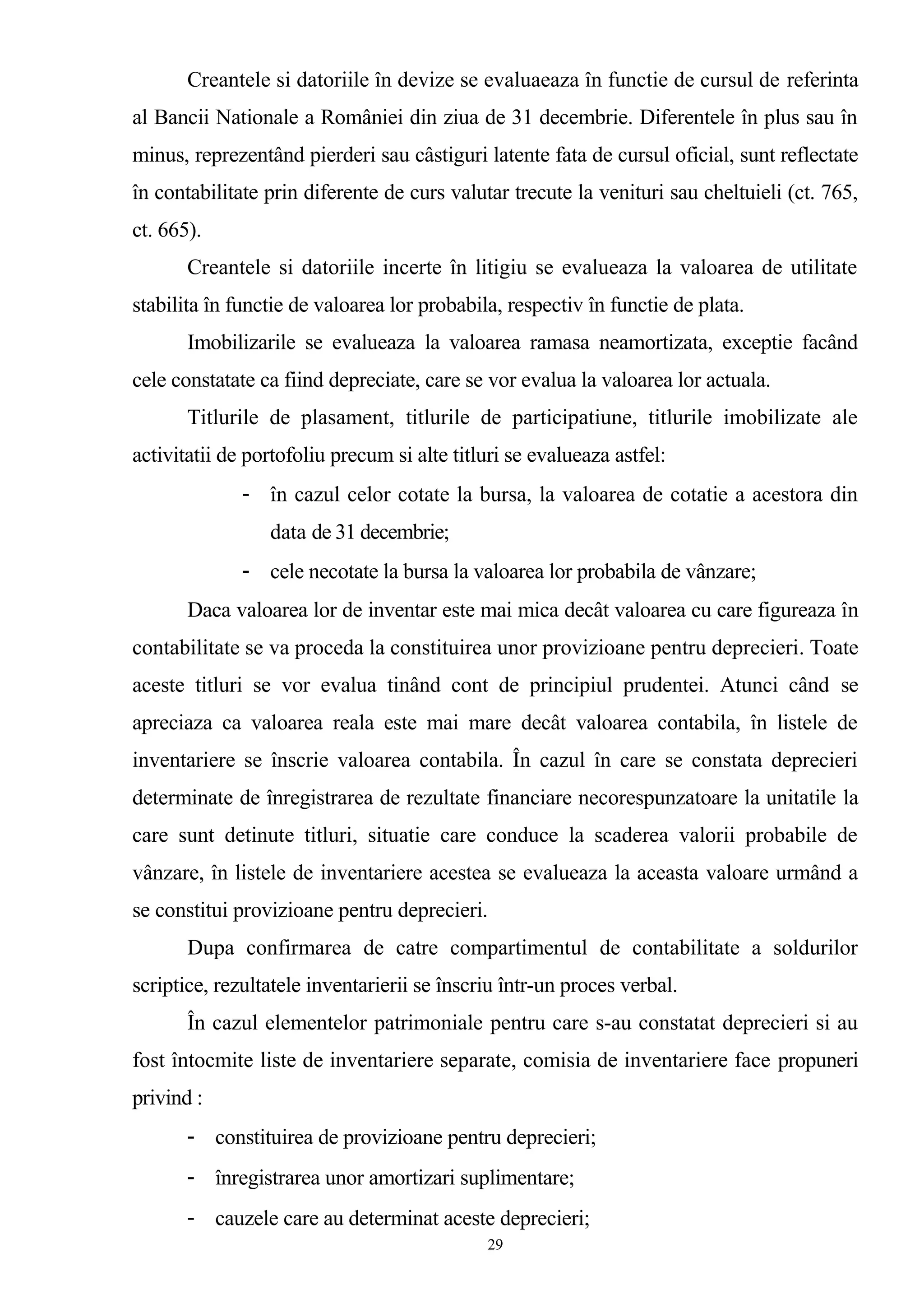 Creantele si datoriile în devize se evaluaeaza în functie de cursul de referinta
al Bancii Nationale a României din ziua de 31 decembrie. Diferentele în plus sau în
minus, reprezentând pierderi sau câstiguri latente fata de cursul oficial, sunt reflectate
în contabilitate prin diferente de curs valutar trecute la venituri sau cheltuieli (ct. 765,
ct. 665).
Creantele si datoriile incerte în litigiu se evalueaza la valoarea de utilitate
stabilita în functie de valoarea lor probabila, respectiv în functie de plata.
Imobilizarile se evalueaza la valoarea ramasa neamortizata, exceptie facând
cele constatate ca fiind depreciate, care se vor evalua la valoarea lor actuala.
Titlurile de plasament, titlurile de participatiune, titlurile imobilizate ale
activitatii de portofoliu precum si alte titluri se evalueaza astfel:
- în cazul celor cotate la bursa, la valoarea de cotatie a acestora din
data de 31 decembrie;
- cele necotate la bursa la valoarea lor probabila de vânzare;
Daca valoarea lor de inventar este mai mica decât valoarea cu care figureaza în
contabilitate se va proceda la constituirea unor provizioane pentru deprecieri. Toate
aceste titluri se vor evalua tinând cont de principiul prudentei. Atunci când se
apreciaza ca valoarea reala este mai mare decât valoarea contabila, în listele de
inventariere se înscrie valoarea contabila. În cazul în care se constata deprecieri
determinate de înregistrarea de rezultate financiare necorespunzatoare la unitatile la
care sunt detinute titluri, situatie care conduce la scaderea valorii probabile de
vânzare, în listele de inventariere acestea se evalueaza la aceasta valoare urmând a
se constitui provizioane pentru deprecieri.
Dupa confirmarea de catre compartimentul de contabilitate a soldurilor
scriptice, rezultatele inventarierii se înscriu într-un proces verbal.
În cazul elementelor patrimoniale pentru care s-au constatat deprecieri si au
fost întocmite liste de inventariere separate, comisia de inventariere face propuneri
privind :
- constituirea de provizioane pentru deprecieri;
- înregistrarea unor amortizari suplimentare;
- cauzele care au determinat aceste deprecieri;
29
 