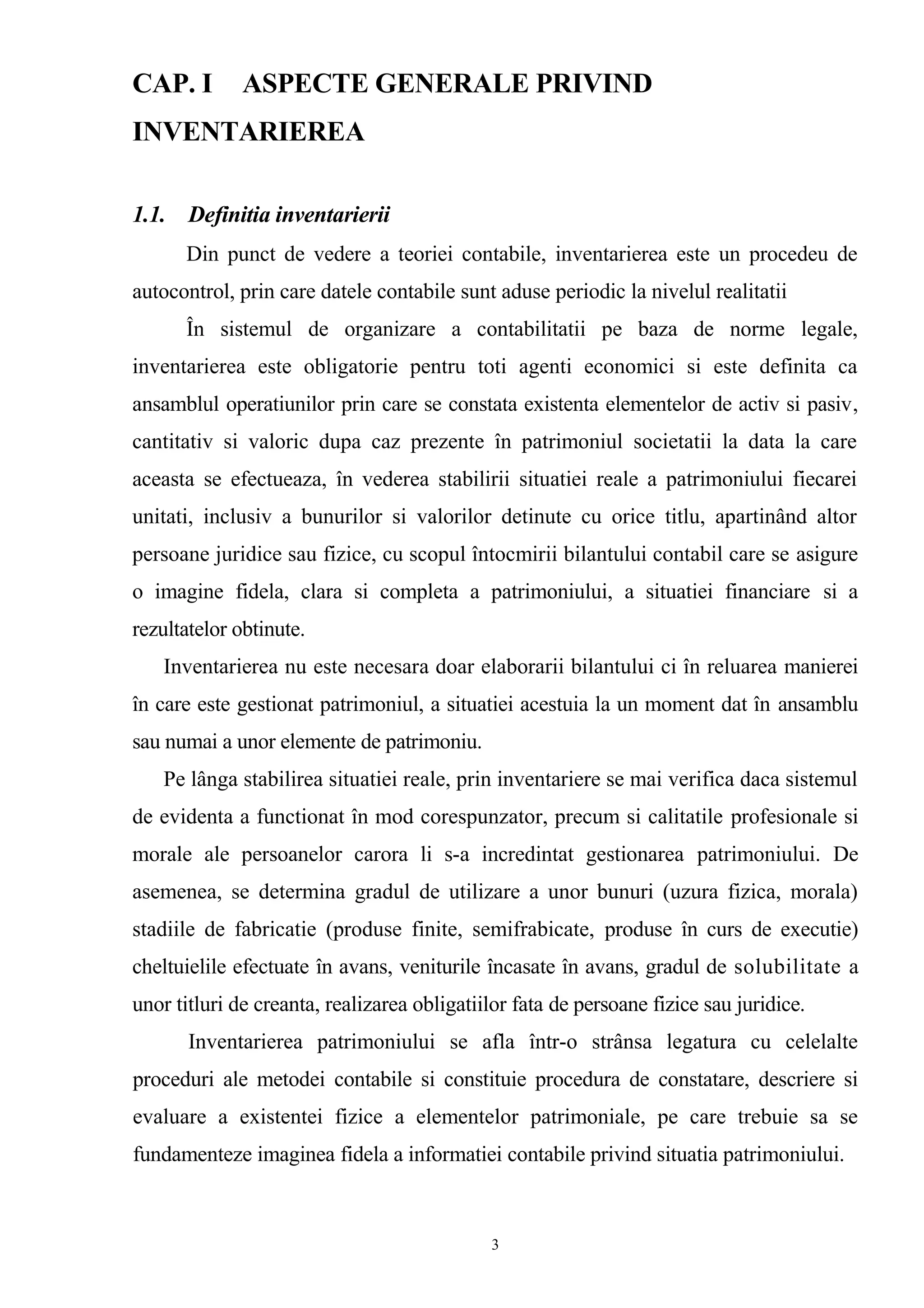 CAP. I ASPECTE GENERALE PRIVIND
INVENTARIEREA
1.1. Definitia inventarierii
Din punct de vedere a teoriei contabile, inventarierea este un procedeu de
autocontrol, prin care datele contabile sunt aduse periodic la nivelul realitatii
În sistemul de organizare a contabilitatii pe baza de norme legale,
inventarierea este obligatorie pentru toti agenti economici si este definita ca
ansamblul operatiunilor prin care se constata existenta elementelor de activ si pasiv,
cantitativ si valoric dupa caz prezente în patrimoniul societatii la data la care
aceasta se efectueaza, în vederea stabilirii situatiei reale a patrimoniului fiecarei
unitati, inclusiv a bunurilor si valorilor detinute cu orice titlu, apartinând altor
persoane juridice sau fizice, cu scopul întocmirii bilantului contabil care se asigure
o imagine fidela, clara si completa a patrimoniului, a situatiei financiare si a
rezultatelor obtinute.
Inventarierea nu este necesara doar elaborarii bilantului ci în reluarea manierei
în care este gestionat patrimoniul, a situatiei acestuia la un moment dat în ansamblu
sau numai a unor elemente de patrimoniu.
Pe lânga stabilirea situatiei reale, prin inventariere se mai verifica daca sistemul
de evidenta a functionat în mod corespunzator, precum si calitatile profesionale si
morale ale persoanelor carora li s-a incredintat gestionarea patrimoniului. De
asemenea, se determina gradul de utilizare a unor bunuri (uzura fizica, morala)
stadiile de fabricatie (produse finite, semifrabicate, produse în curs de executie)
cheltuielile efectuate în avans, veniturile încasate în avans, gradul de solubilitate a
unor titluri de creanta, realizarea obligatiilor fata de persoane fizice sau juridice.
Inventarierea patrimoniului se afla într-o strânsa legatura cu celelalte
proceduri ale metodei contabile si constituie procedura de constatare, descriere si
evaluare a existentei fizice a elementelor patrimoniale, pe care trebuie sa se
fundamenteze imaginea fidela a informatiei contabile privind situatia patrimoniului.
3
 