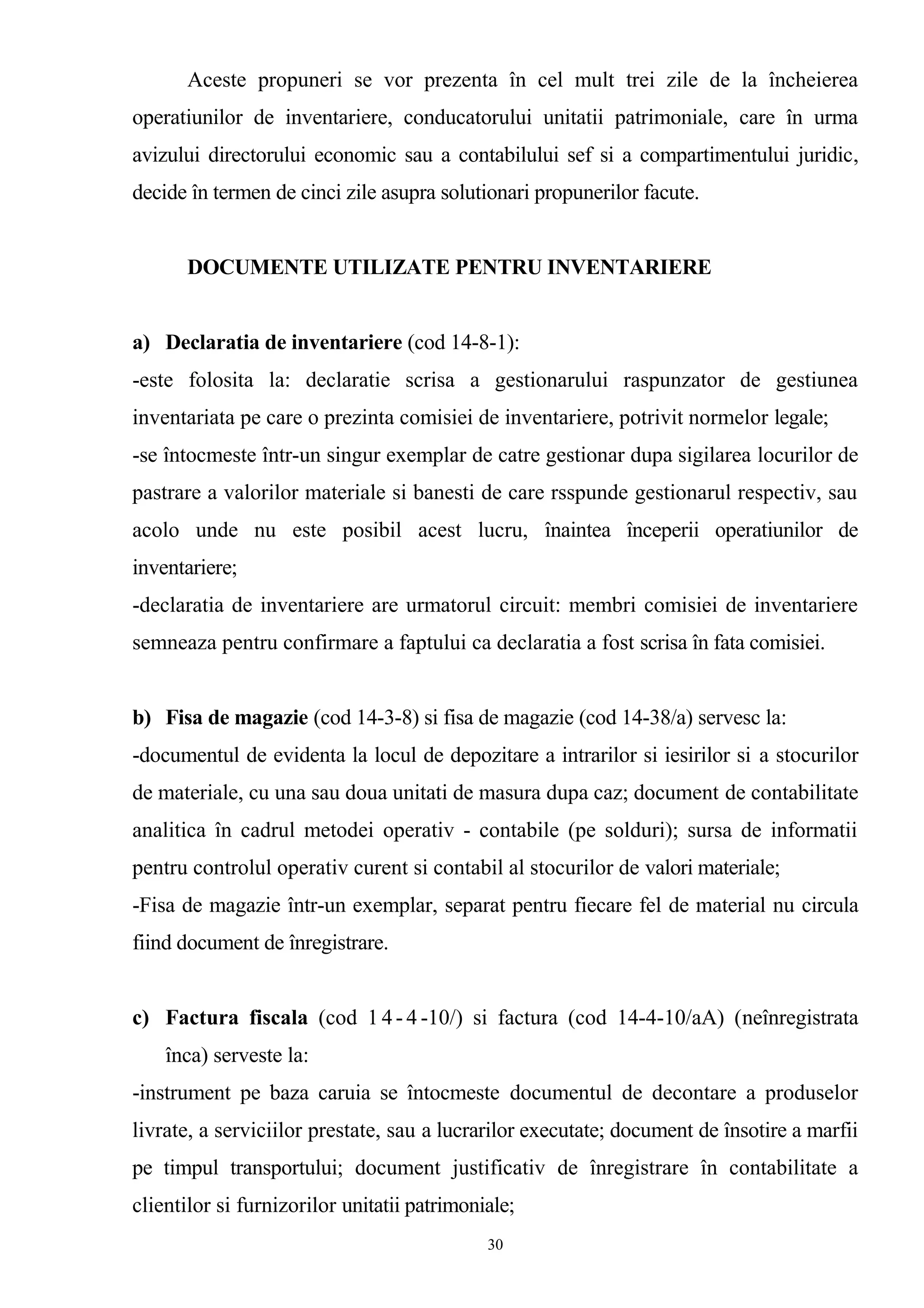 Aceste propuneri se vor prezenta în cel mult trei zile de la încheierea
operatiunilor de inventariere, conducatorului unitatii patrimoniale, care în urma
avizului directorului economic sau a contabilului sef si a compartimentului juridic,
decide în termen de cinci zile asupra solutionari propunerilor facute.
DOCUMENTE UTILIZATE PENTRU INVENTARIERE
a) Declaratia de inventariere (cod 14-8-1):
-este folosita la: declaratie scrisa a gestionarului raspunzator de gestiunea
inventariata pe care o prezinta comisiei de inventariere, potrivit normelor legale;
-se întocmeste într-un singur exemplar de catre gestionar dupa sigilarea locurilor de
pastrare a valorilor materiale si banesti de care rsspunde gestionarul respectiv, sau
acolo unde nu este posibil acest lucru, înaintea începerii operatiunilor de
inventariere;
-declaratia de inventariere are urmatorul circuit: membri comisiei de inventariere
semneaza pentru confirmare a faptului ca declaratia a fost scrisa în fata comisiei.
b) Fisa de magazie (cod 14-3-8) si fisa de magazie (cod 14-38/a) servesc la:
-documentul de evidenta la locul de depozitare a intrarilor si iesirilor si a stocurilor
de materiale, cu una sau doua unitati de masura dupa caz; document de contabilitate
analitica în cadrul metodei operativ - contabile (pe solduri); sursa de informatii
pentru controlul operativ curent si contabil al stocurilor de valori materiale;
-Fisa de magazie într-un exemplar, separat pentru fiecare fel de material nu circula
fiind document de înregistrare.
c) Factura fiscala (cod 1 4- 4 -10/) si factura (cod 14-4-10/aA) (neînregistrata
înca) serveste la:
-instrument pe baza caruia se întocmeste documentul de decontare a produselor
livrate, a serviciilor prestate, sau a lucrarilor executate; document de însotire a marfii
pe timpul transportului; document justificativ de înregistrare în contabilitate a
clientilor si furnizorilor unitatii patrimoniale;
30
 