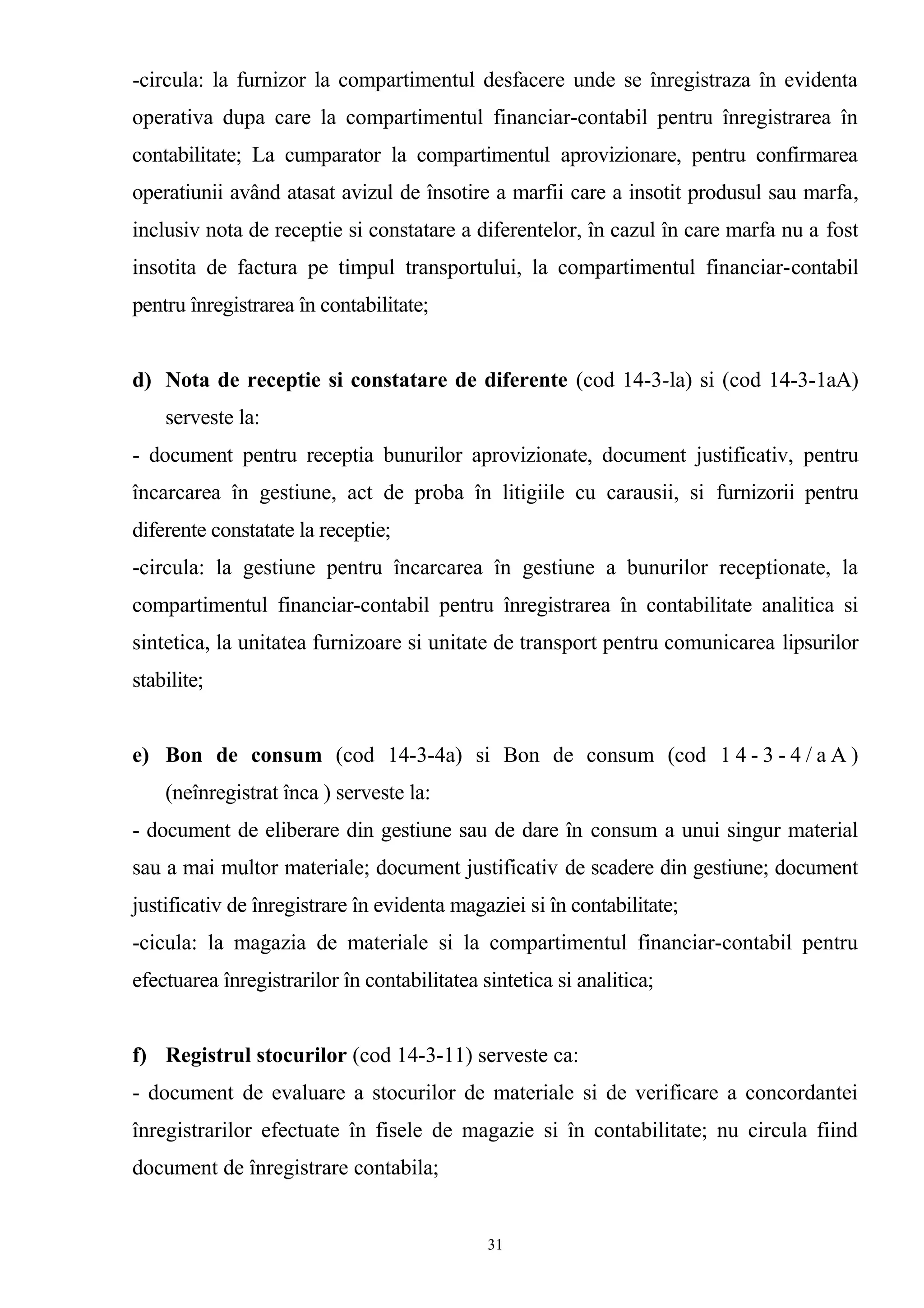 -circula: la furnizor la compartimentul desfacere unde se înregistraza în evidenta
operativa dupa care la compartimentul financiar-contabil pentru înregistrarea în
contabilitate; La cumparator la compartimentul aprovizionare, pentru confirmarea
operatiunii având atasat avizul de însotire a marfii care a insotit produsul sau marfa,
inclusiv nota de receptie si constatare a diferentelor, în cazul în care marfa nu a fost
insotita de factura pe timpul transportului, la compartimentul financiar-contabil
pentru înregistrarea în contabilitate;
d) Nota de receptie si constatare de diferente (cod 14-3-la) si (cod 14-3-1aA)
serveste la:
- document pentru receptia bunurilor aprovizionate, document justificativ, pentru
încarcarea în gestiune, act de proba în litigiile cu carausii, si furnizorii pentru
diferente constatate la receptie;
-circula: la gestiune pentru încarcarea în gestiune a bunurilor receptionate, la
compartimentul financiar-contabil pentru înregistrarea în contabilitate analitica si
sintetica, la unitatea furnizoare si unitate de transport pentru comunicarea lipsurilor
stabilite;
e) Bon de consum (cod 14-3-4a) si Bon de consum (cod 1 4 - 3 - 4 / a A )
(neînregistrat înca ) serveste la:
- document de eliberare din gestiune sau de dare în consum a unui singur material
sau a mai multor materiale; document justificativ de scadere din gestiune; document
justificativ de înregistrare în evidenta magaziei si în contabilitate;
-cicula: la magazia de materiale si la compartimentul financiar-contabil pentru
efectuarea înregistrarilor în contabilitatea sintetica si analitica;
f) Registrul stocurilor (cod 14-3-11) serveste ca:
- document de evaluare a stocurilor de materiale si de verificare a concordantei
înregistrarilor efectuate în fisele de magazie si în contabilitate; nu circula fiind
document de înregistrare contabila;
31
 