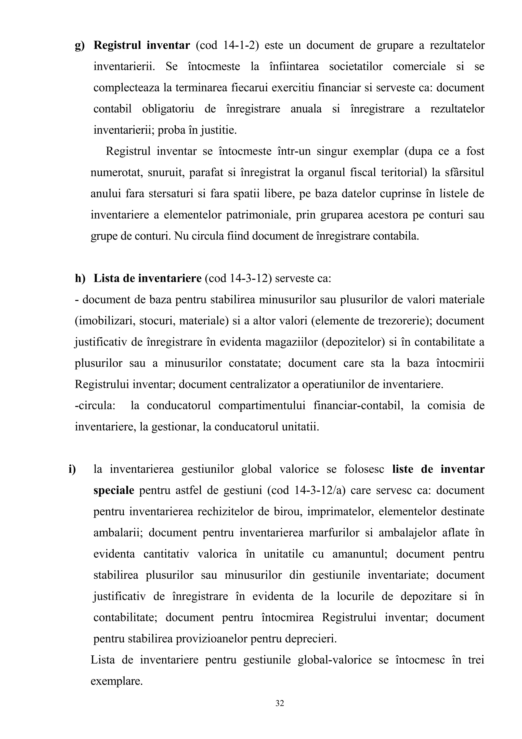 g) Registrul inventar (cod 14-1-2) este un document de grupare a rezultatelor
inventarierii. Se întocmeste la înfiintarea societatilor comerciale si se
complecteaza la terminarea fiecarui exercitiu financiar si serveste ca: document
contabil obligatoriu de înregistrare anuala si înregistrare a rezultatelor
inventarierii; proba în justitie.
Registrul inventar se întocmeste într-un singur exemplar (dupa ce a fost
numerotat, snuruit, parafat si înregistrat la organul fiscal teritorial) la sfârsitul
anului fara stersaturi si fara spatii libere, pe baza datelor cuprinse în listele de
inventariere a elementelor patrimoniale, prin gruparea acestora pe conturi sau
grupe de conturi. Nu circula fiind document de înregistrare contabila.
h) Lista de inventariere (cod 14-3-12) serveste ca:
- document de baza pentru stabilirea minusurilor sau plusurilor de valori materiale
(imobilizari, stocuri, materiale) si a altor valori (elemente de trezorerie); document
justificativ de înregistrare în evidenta magaziilor (depozitelor) si în contabilitate a
plusurilor sau a minusurilor constatate; document care sta la baza întocmirii
Registrului inventar; document centralizator a operatiunilor de inventariere.
-circula: la conducatorul compartimentului financiar-contabil, la comisia de
inventariere, la gestionar, la conducatorul unitatii.
i) la inventarierea gestiunilor global valorice se folosesc liste de inventar
speciale pentru astfel de gestiuni (cod 14-3-12/a) care servesc ca: document
pentru inventarierea rechizitelor de birou, imprimatelor, elementelor destinate
ambalarii; document pentru inventarierea marfurilor si ambalajelor aflate în
evidenta cantitativ valorica în unitatile cu amanuntul; document pentru
stabilirea plusurilor sau minusurilor din gestiunile inventariate; document
justificativ de înregistrare în evidenta de la locurile de depozitare si în
contabilitate; document pentru întocmirea Registrului inventar; document
pentru stabilirea provizioanelor pentru deprecieri.
Lista de inventariere pentru gestiunile global-valorice se întocmesc în trei
exemplare.
32
 