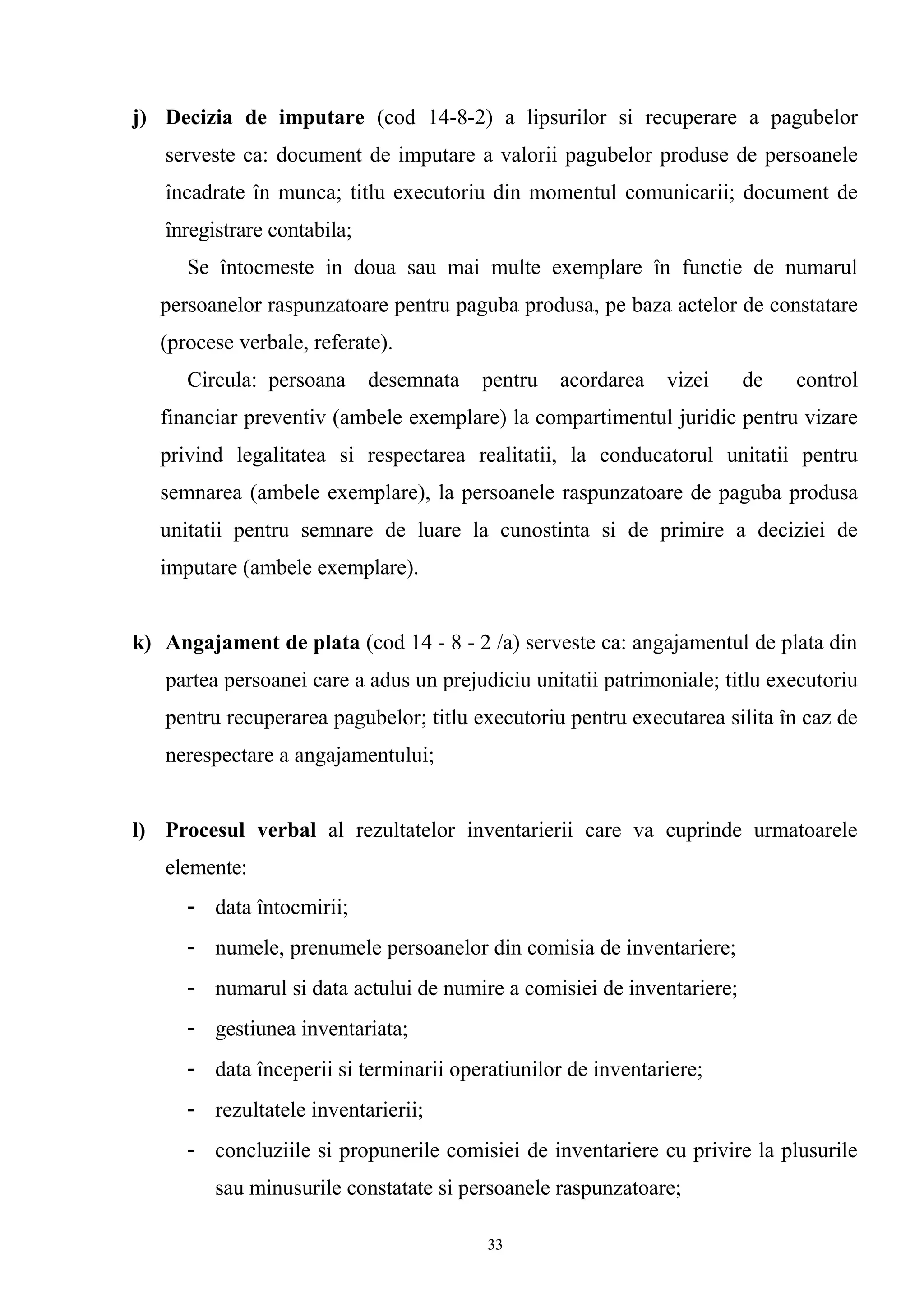 j) Decizia de imputare (cod 14-8-2) a lipsurilor si recuperare a pagubelor
serveste ca: document de imputare a valorii pagubelor produse de persoanele
încadrate în munca; titlu executoriu din momentul comunicarii; document de
înregistrare contabila;
Se întocmeste in doua sau mai multe exemplare în functie de numarul
persoanelor raspunzatoare pentru paguba produsa, pe baza actelor de constatare
(procese verbale, referate).
Circula: persoana desemnata pentru acordarea vizei de control
financiar preventiv (ambele exemplare) la compartimentul juridic pentru vizare
privind legalitatea si respectarea realitatii, la conducatorul unitatii pentru
semnarea (ambele exemplare), la persoanele raspunzatoare de paguba produsa
unitatii pentru semnare de luare la cunostinta si de primire a deciziei de
imputare (ambele exemplare).
k) Angajament de plata (cod 14 - 8 - 2 /a) serveste ca: angajamentul de plata din
partea persoanei care a adus un prejudiciu unitatii patrimoniale; titlu executoriu
pentru recuperarea pagubelor; titlu executoriu pentru executarea silita în caz de
nerespectare a angajamentului;
l) Procesul verbal al rezultatelor inventarierii care va cuprinde urmatoarele
elemente:
- data întocmirii;
- numele, prenumele persoanelor din comisia de inventariere;
- numarul si data actului de numire a comisiei de inventariere;
- gestiunea inventariata;
- data începerii si terminarii operatiunilor de inventariere;
- rezultatele inventarierii;
- concluziile si propunerile comisiei de inventariere cu privire la plusurile
sau minusurile constatate si persoanele raspunzatoare;
33
 