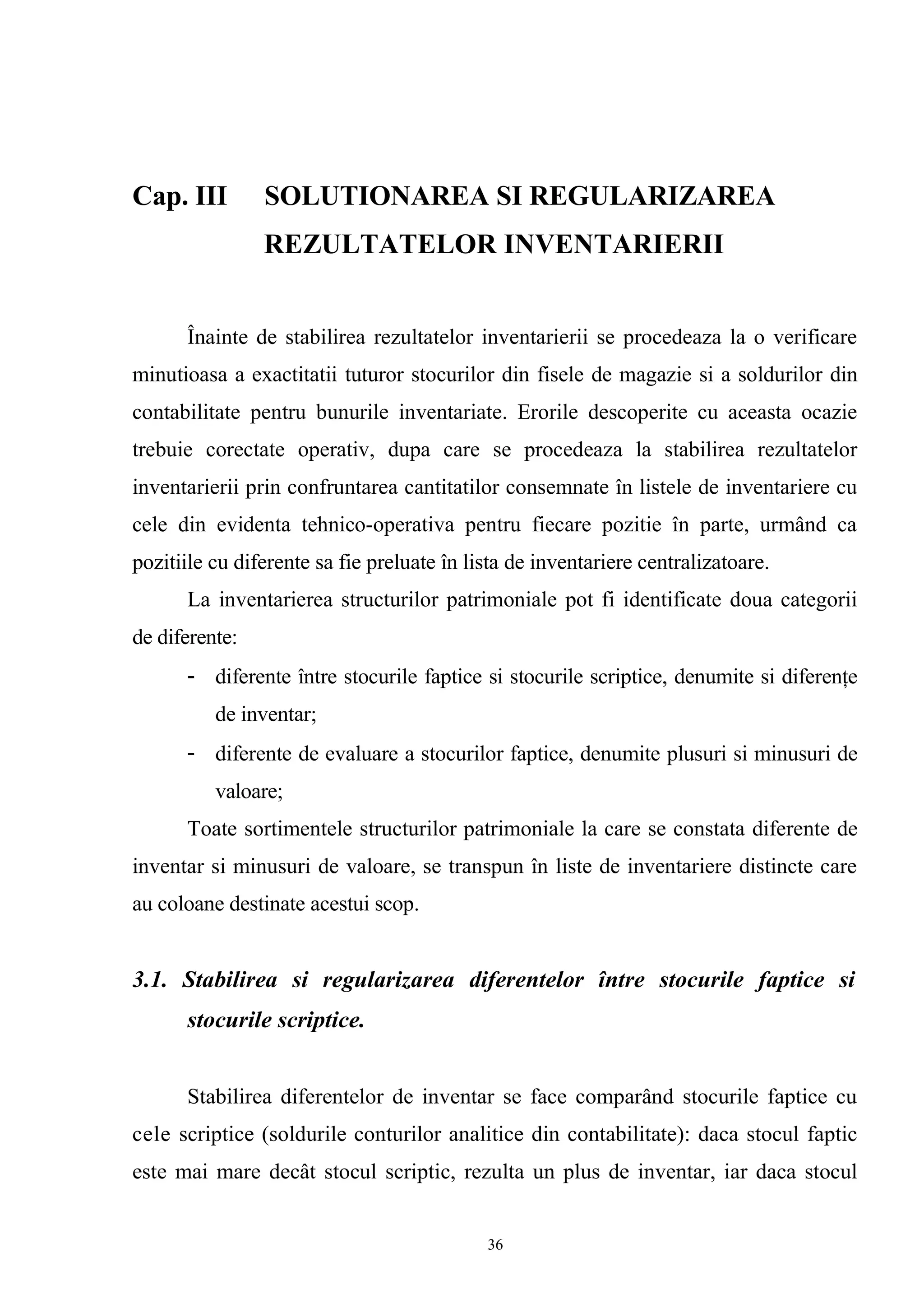 Cap. III SOLUTIONAREA SI REGULARIZAREA
REZULTATELOR INVENTARIERII
Înainte de stabilirea rezultatelor inventarierii se procedeaza la o verificare
minutioasa a exactitatii tuturor stocurilor din fisele de magazie si a soldurilor din
contabilitate pentru bunurile inventariate. Erorile descoperite cu aceasta ocazie
trebuie corectate operativ, dupa care se procedeaza la stabilirea rezultatelor
inventarierii prin confruntarea cantitatilor consemnate în listele de inventariere cu
cele din evidenta tehnico-operativa pentru fiecare pozitie în parte, urmând ca
pozitiile cu diferente sa fie preluate în lista de inventariere centralizatoare.
La inventarierea structurilor patrimoniale pot fi identificate doua categorii
de diferente:
- diferente între stocurile faptice si stocurile scriptice, denumite si diferenţe
de inventar;
- diferente de evaluare a stocurilor faptice, denumite plusuri si minusuri de
valoare;
Toate sortimentele structurilor patrimoniale la care se constata diferente de
inventar si minusuri de valoare, se transpun în liste de inventariere distincte care
au coloane destinate acestui scop.
3.1. Stabilirea si regularizarea diferentelor între stocurile faptice si
stocurile scriptice.
Stabilirea diferentelor de inventar se face comparând stocurile faptice cu
cele scriptice (soldurile conturilor analitice din contabilitate): daca stocul faptic
este mai mare decât stocul scriptic, rezulta un plus de inventar, iar daca stocul
36
 