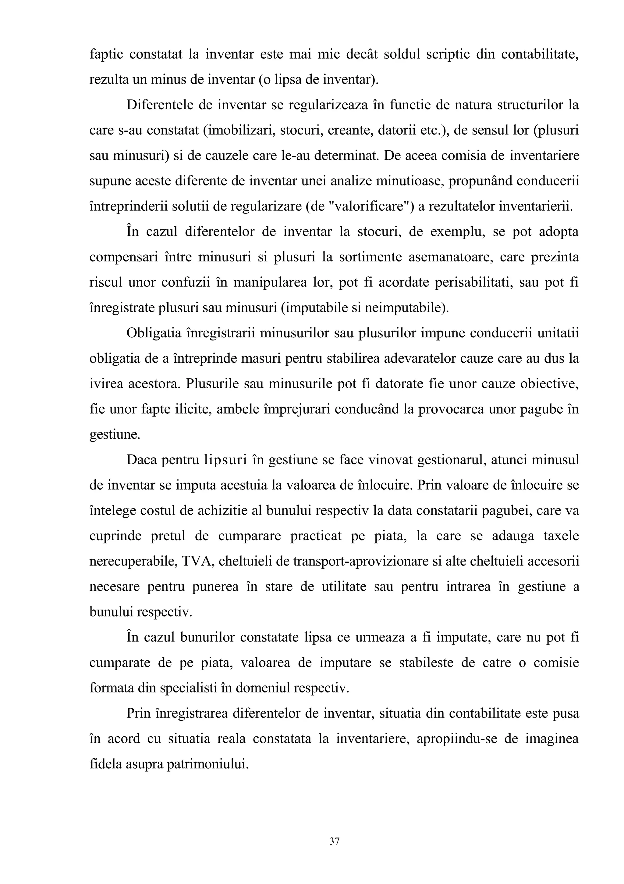 faptic constatat la inventar este mai mic decât soldul scriptic din contabilitate,
rezulta un minus de inventar (o lipsa de inventar).
Diferentele de inventar se regularizeaza în functie de natura structurilor la
care s-au constatat (imobilizari, stocuri, creante, datorii etc.), de sensul lor (plusuri
sau minusuri) si de cauzele care le-au determinat. De aceea comisia de inventariere
supune aceste diferente de inventar unei analize minutioase, propunând conducerii
întreprinderii solutii de regularizare (de "valorificare") a rezultatelor inventarierii.
În cazul diferentelor de inventar la stocuri, de exemplu, se pot adopta
compensari între minusuri si plusuri la sortimente asemanatoare, care prezinta
riscul unor confuzii în manipularea lor, pot fi acordate perisabilitati, sau pot fi
înregistrate plusuri sau minusuri (imputabile si neimputabile).
Obligatia înregistrarii minusurilor sau plusurilor impune conducerii unitatii
obligatia de a întreprinde masuri pentru stabilirea adevaratelor cauze care au dus la
ivirea acestora. Plusurile sau minusurile pot fi datorate fie unor cauze obiective,
fie unor fapte ilicite, ambele împrejurari conducând la provocarea unor pagube în
gestiune.
Daca pentru lipsuri în gestiune se face vinovat gestionarul, atunci minusul
de inventar se imputa acestuia la valoarea de înlocuire. Prin valoare de înlocuire se
întelege costul de achizitie al bunului respectiv la data constatarii pagubei, care va
cuprinde pretul de cumparare practicat pe piata, la care se adauga taxele
nerecuperabile, TVA, cheltuieli de transport-aprovizionare si alte cheltuieli accesorii
necesare pentru punerea în stare de utilitate sau pentru intrarea în gestiune a
bunului respectiv.
În cazul bunurilor constatate lipsa ce urmeaza a fi imputate, care nu pot fi
cumparate de pe piata, valoarea de imputare se stabileste de catre o comisie
formata din specialisti în domeniul respectiv.
Prin înregistrarea diferentelor de inventar, situatia din contabilitate este pusa
în acord cu situatia reala constatata la inventariere, apropiindu-se de imaginea
fidela asupra patrimoniului.
37
 