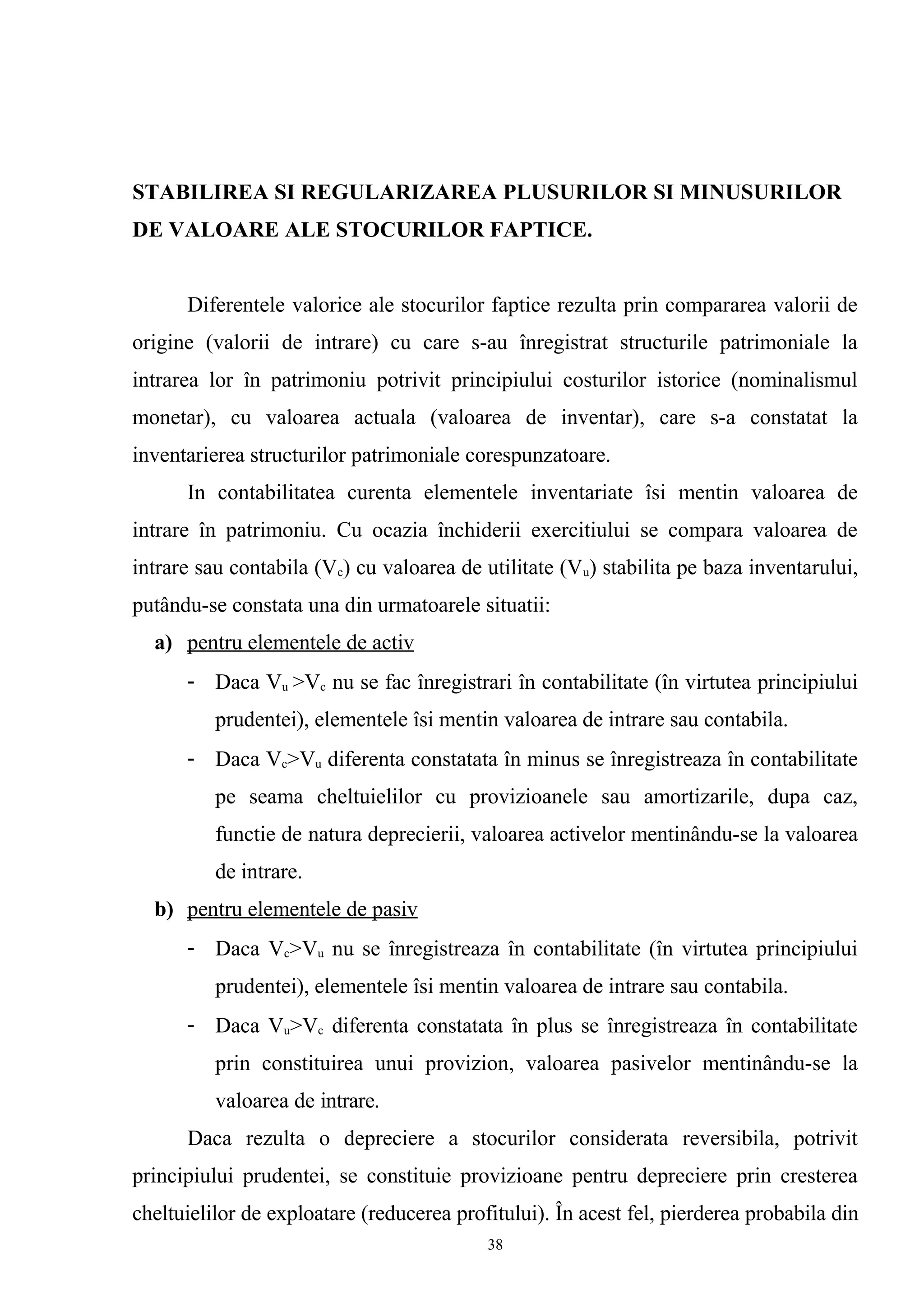 STABILIREA SI REGULARIZAREA PLUSURILOR SI MINUSURILOR
DE VALOARE ALE STOCURILOR FAPTICE.
Diferentele valorice ale stocurilor faptice rezulta prin compararea valorii de
origine (valorii de intrare) cu care s-au înregistrat structurile patrimoniale la
intrarea lor în patrimoniu potrivit principiului costurilor istorice (nominalismul
monetar), cu valoarea actuala (valoarea de inventar), care s-a constatat la
inventarierea structurilor patrimoniale corespunzatoare.
In contabilitatea curenta elementele inventariate îsi mentin valoarea de
intrare în patrimoniu. Cu ocazia închiderii exercitiului se compara valoarea de
intrare sau contabila (Vc) cu valoarea de utilitate (Vu) stabilita pe baza inventarului,
putându-se constata una din urmatoarele situatii:
a) pentru elementele de activ
- Daca Vu >Vc nu se fac înregistrari în contabilitate (în virtutea principiului
prudentei), elementele îsi mentin valoarea de intrare sau contabila.
- Daca Vc>Vu diferenta constatata în minus se înregistreaza în contabilitate
pe seama cheltuielilor cu provizioanele sau amortizarile, dupa caz,
functie de natura deprecierii, valoarea activelor mentinându-se la valoarea
de intrare.
b) pentru elementele de pasiv
- Daca Vc>Vu nu se înregistreaza în contabilitate (în virtutea principiului
prudentei), elementele îsi mentin valoarea de intrare sau contabila.
- Daca Vu>Vc diferenta constatata în plus se înregistreaza în contabilitate
prin constituirea unui provizion, valoarea pasivelor mentinându-se la
valoarea de intrare.
Daca rezulta o depreciere a stocurilor considerata reversibila, potrivit
principiului prudentei, se constituie provizioane pentru depreciere prin cresterea
cheltuielilor de exploatare (reducerea profitului). În acest fel, pierderea probabila din
38
 