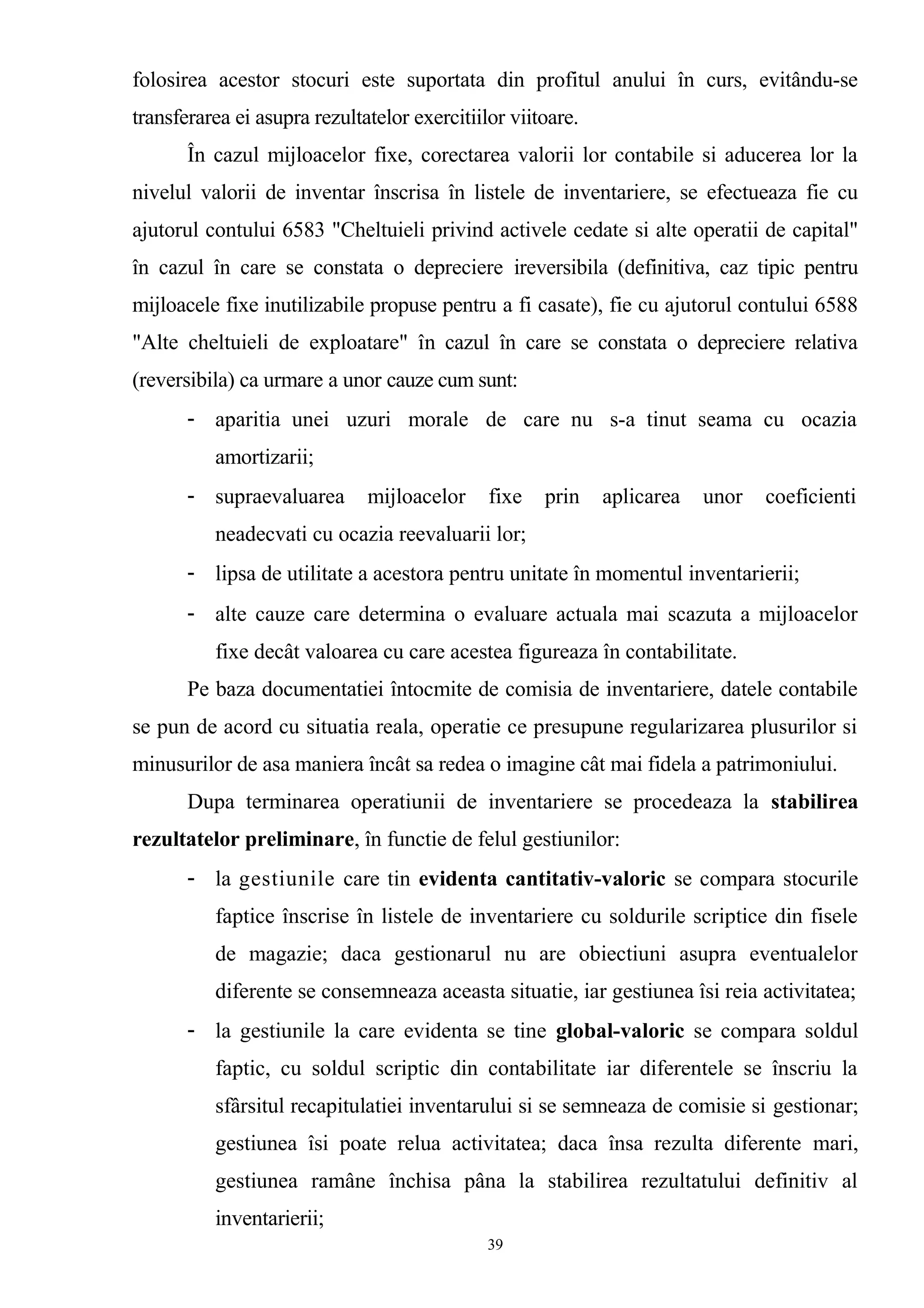 folosirea acestor stocuri este suportata din profitul anului în curs, evitându-se
transferarea ei asupra rezultatelor exercitiilor viitoare.
În cazul mijloacelor fixe, corectarea valorii lor contabile si aducerea lor la
nivelul valorii de inventar înscrisa în listele de inventariere, se efectueaza fie cu
ajutorul contului 6583 "Cheltuieli privind activele cedate si alte operatii de capital"
în cazul în care se constata o depreciere ireversibila (definitiva, caz tipic pentru
mijloacele fixe inutilizabile propuse pentru a fi casate), fie cu ajutorul contului 6588
"Alte cheltuieli de exploatare" în cazul în care se constata o depreciere relativa
(reversibila) ca urmare a unor cauze cum sunt:
- aparitia unei uzuri morale de care nu s-a tinut seama cu ocazia
amortizarii;
- supraevaluarea mijloacelor fixe prin aplicarea unor coeficienti
neadecvati cu ocazia reevaluarii lor;
- lipsa de utilitate a acestora pentru unitate în momentul inventarierii;
- alte cauze care determina o evaluare actuala mai scazuta a mijloacelor
fixe decât valoarea cu care acestea figureaza în contabilitate.
Pe baza documentatiei întocmite de comisia de inventariere, datele contabile
se pun de acord cu situatia reala, operatie ce presupune regularizarea plusurilor si
minusurilor de asa maniera încât sa redea o imagine cât mai fidela a patrimoniului.
Dupa terminarea operatiunii de inventariere se procedeaza la stabilirea
rezultatelor preliminare, în functie de felul gestiunilor:
- la gestiunile care tin evidenta cantitativ-valoric se compara stocurile
faptice înscrise în listele de inventariere cu soldurile scriptice din fisele
de magazie; daca gestionarul nu are obiectiuni asupra eventualelor
diferente se consemneaza aceasta situatie, iar gestiunea îsi reia activitatea;
- la gestiunile la care evidenta se tine global-valoric se compara soldul
faptic, cu soldul scriptic din contabilitate iar diferentele se înscriu la
sfârsitul recapitulatiei inventarului si se semneaza de comisie si gestionar;
gestiunea îsi poate relua activitatea; daca însa rezulta diferente mari,
gestiunea ramâne închisa pâna la stabilirea rezultatului definitiv al
inventarierii;
39
 