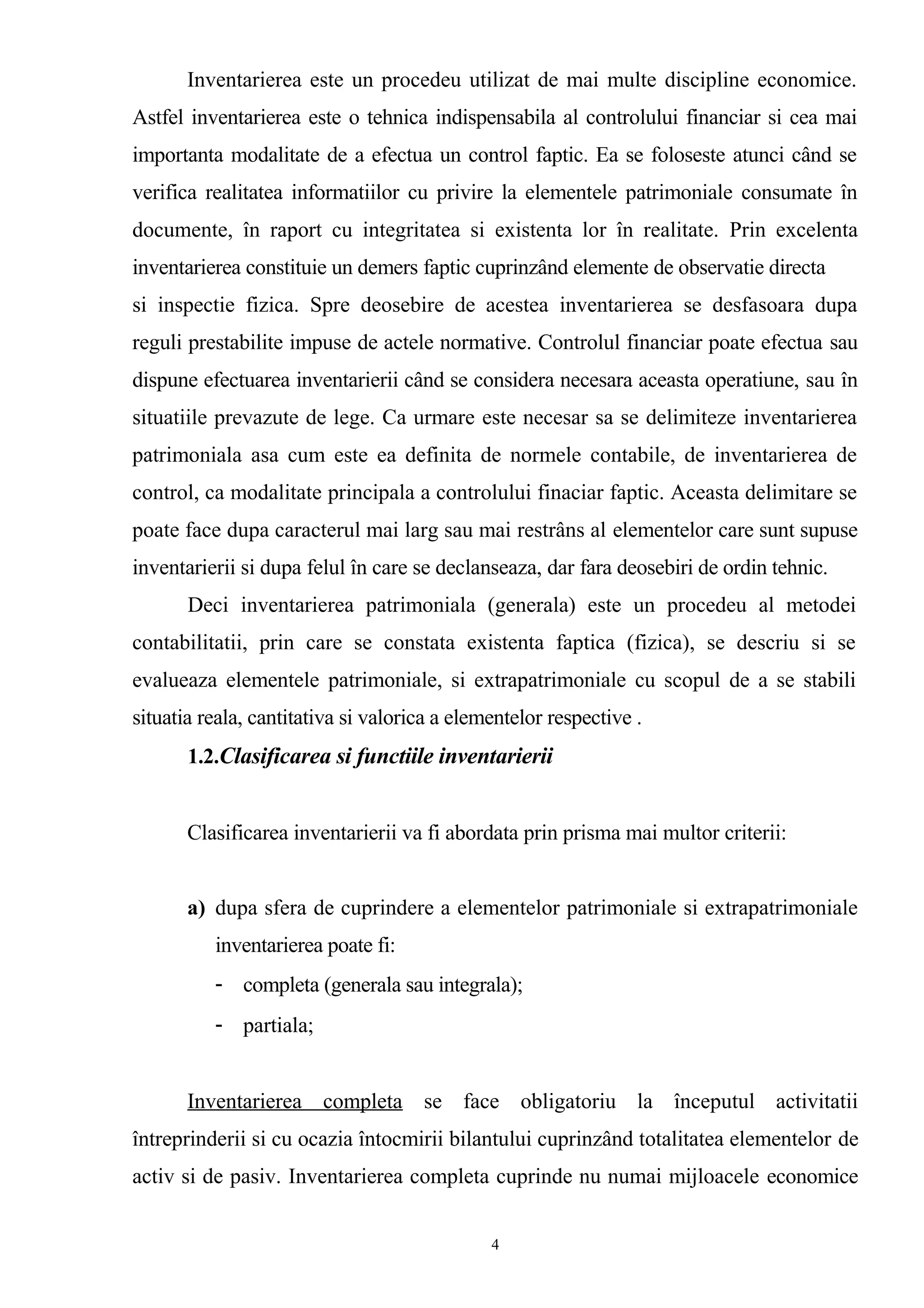 Inventarierea este un procedeu utilizat de mai multe discipline economice.
Astfel inventarierea este o tehnica indispensabila al controlului financiar si cea mai
importanta modalitate de a efectua un control faptic. Ea se foloseste atunci când se
verifica realitatea informatiilor cu privire la elementele patrimoniale consumate în
documente, în raport cu integritatea si existenta lor în realitate. Prin excelenta
inventarierea constituie un demers faptic cuprinzând elemente de observatie directa
si inspectie fizica. Spre deosebire de acestea inventarierea se desfasoara dupa
reguli prestabilite impuse de actele normative. Controlul financiar poate efectua sau
dispune efectuarea inventarierii când se considera necesara aceasta operatiune, sau în
situatiile prevazute de lege. Ca urmare este necesar sa se delimiteze inventarierea
patrimoniala asa cum este ea definita de normele contabile, de inventarierea de
control, ca modalitate principala a controlului finaciar faptic. Aceasta delimitare se
poate face dupa caracterul mai larg sau mai restrâns al elementelor care sunt supuse
inventarierii si dupa felul în care se declanseaza, dar fara deosebiri de ordin tehnic.
Deci inventarierea patrimoniala (generala) este un procedeu al metodei
contabilitatii, prin care se constata existenta faptica (fizica), se descriu si se
evalueaza elementele patrimoniale, si extrapatrimoniale cu scopul de a se stabili
situatia reala, cantitativa si valorica a elementelor respective .
1.2.Clasificarea si functiile inventarierii
Clasificarea inventarierii va fi abordata prin prisma mai multor criterii:
a) dupa sfera de cuprindere a elementelor patrimoniale si extrapatrimoniale
inventarierea poate fi:
- completa (generala sau integrala);
- partiala;
Inventarierea completa se face obligatoriu la începutul activitatii
întreprinderii si cu ocazia întocmirii bilantului cuprinzând totalitatea elementelor de
activ si de pasiv. Inventarierea completa cuprinde nu numai mijloacele economice
4
 