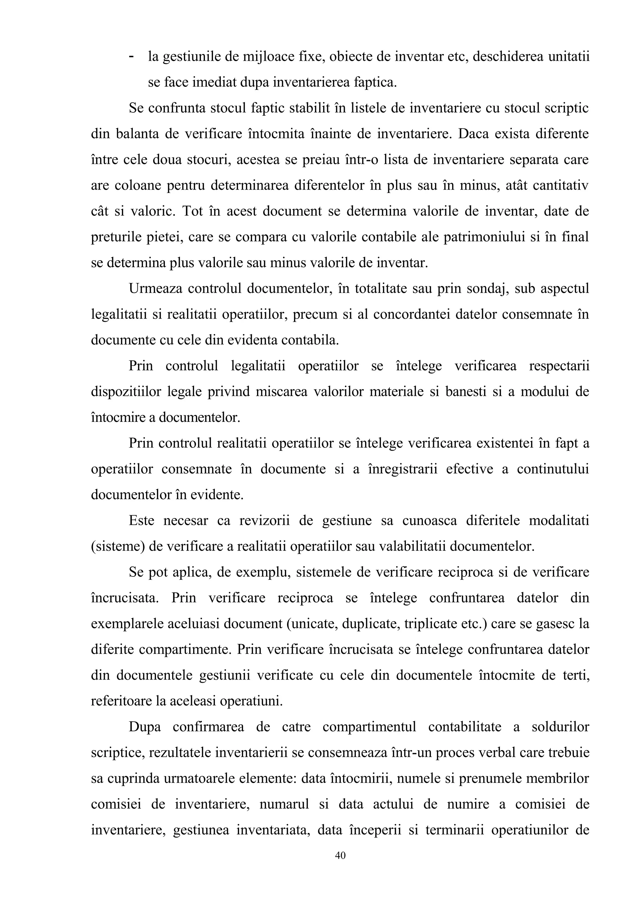 - la gestiunile de mijloace fixe, obiecte de inventar etc, deschiderea unitatii
se face imediat dupa inventarierea faptica.
Se confrunta stocul faptic stabilit în listele de inventariere cu stocul scriptic
din balanta de verificare întocmita înainte de inventariere. Daca exista diferente
între cele doua stocuri, acestea se preiau într-o lista de inventariere separata care
are coloane pentru determinarea diferentelor în plus sau în minus, atât cantitativ
cât si valoric. Tot în acest document se determina valorile de inventar, date de
preturile pietei, care se compara cu valorile contabile ale patrimoniului si în final
se determina plus valorile sau minus valorile de inventar.
Urmeaza controlul documentelor, în totalitate sau prin sondaj, sub aspectul
legalitatii si realitatii operatiilor, precum si al concordantei datelor consemnate în
documente cu cele din evidenta contabila.
Prin controlul legalitatii operatiilor se întelege verificarea respectarii
dispozitiilor legale privind miscarea valorilor materiale si banesti si a modului de
întocmire a documentelor.
Prin controlul realitatii operatiilor se întelege verificarea existentei în fapt a
operatiilor consemnate în documente si a înregistrarii efective a continutului
documentelor în evidente.
Este necesar ca revizorii de gestiune sa cunoasca diferitele modalitati
(sisteme) de verificare a realitatii operatiilor sau valabilitatii documentelor.
Se pot aplica, de exemplu, sistemele de verificare reciproca si de verificare
încrucisata. Prin verificare reciproca se întelege confruntarea datelor din
exemplarele aceluiasi document (unicate, duplicate, triplicate etc.) care se gasesc la
diferite compartimente. Prin verificare încrucisata se întelege confruntarea datelor
din documentele gestiunii verificate cu cele din documentele întocmite de terti,
referitoare la aceleasi operatiuni.
Dupa confirmarea de catre compartimentul contabilitate a soldurilor
scriptice, rezultatele inventarierii se consemneaza într-un proces verbal care trebuie
sa cuprinda urmatoarele elemente: data întocmirii, numele si prenumele membrilor
comisiei de inventariere, numarul si data actului de numire a comisiei de
inventariere, gestiunea inventariata, data începerii si terminarii operatiunilor de
40
 