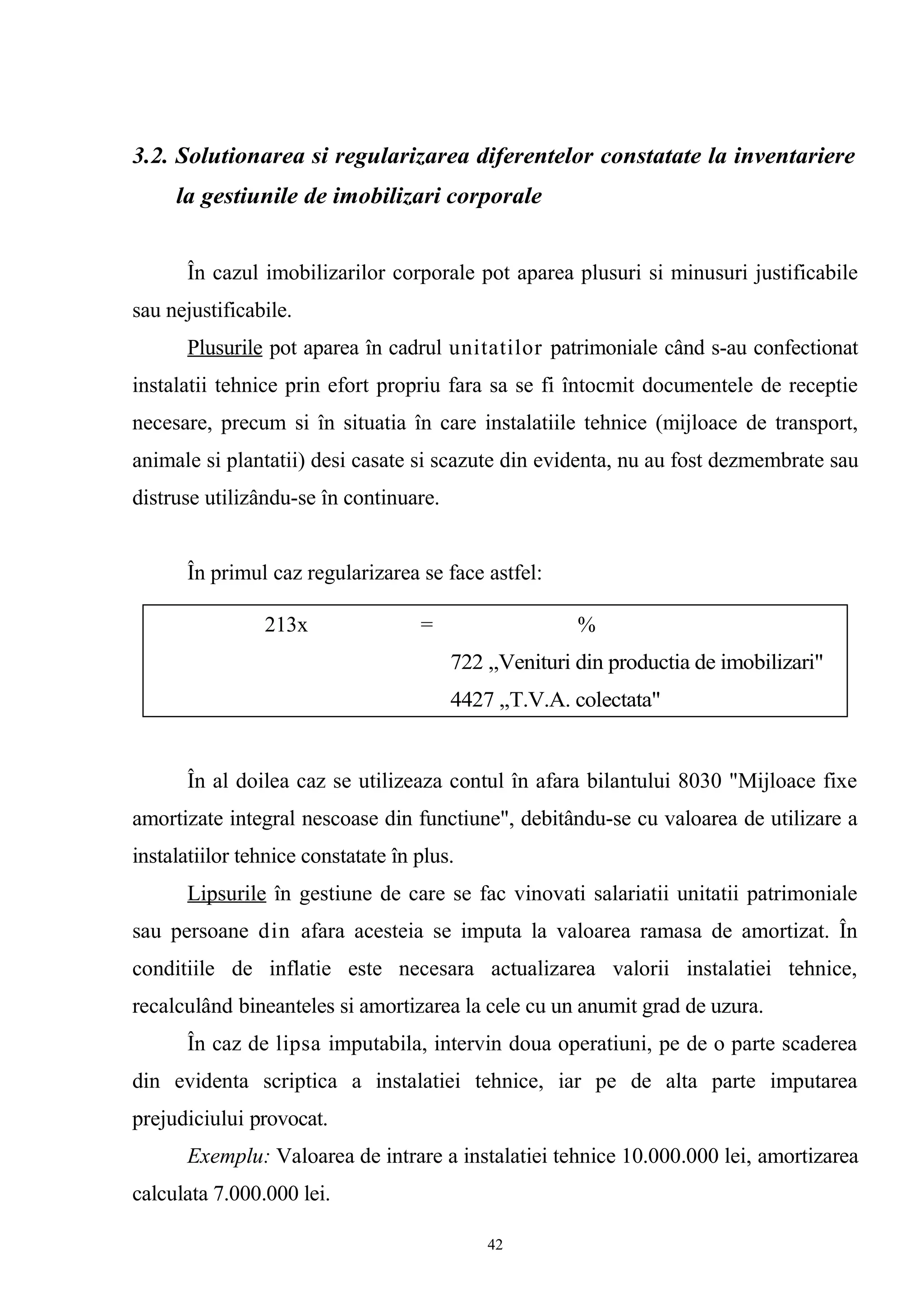 3.2. Solutionarea si regularizarea diferentelor constatate la inventariere
la gestiunile de imobilizari corporale
În cazul imobilizarilor corporale pot aparea plusuri si minusuri justificabile
sau nejustificabile.
Plusurile pot aparea în cadrul unitatilor patrimoniale când s-au confectionat
instalatii tehnice prin efort propriu fara sa se fi întocmit documentele de receptie
necesare, precum si în situatia în care instalatiile tehnice (mijloace de transport,
animale si plantatii) desi casate si scazute din evidenta, nu au fost dezmembrate sau
distruse utilizându-se în continuare.
În primul caz regularizarea se face astfel:
În al doilea caz se utilizeaza contul în afara bilantului 8030 "Mijloace fixe
amortizate integral nescoase din functiune", debitându-se cu valoarea de utilizare a
instalatiilor tehnice constatate în plus.
Lipsurile în gestiune de care se fac vinovati salariatii unitatii patrimoniale
sau persoane din afara acesteia se imputa la valoarea ramasa de amortizat. În
conditiile de inflatie este necesara actualizarea valorii instalatiei tehnice,
recalculând bineanteles si amortizarea la cele cu un anumit grad de uzura.
În caz de lipsa imputabila, intervin doua operatiuni, pe de o parte scaderea
din evidenta scriptica a instalatiei tehnice, iar pe de alta parte imputarea
prejudiciului provocat.
Exemplu: Valoarea de intrare a instalatiei tehnice 10.000.000 lei, amortizarea
calculata 7.000.000 lei.
213x = %
722 ,,Venituri din productia de imobilizari"
4427 ,,T.V.A. colectata"
42
 