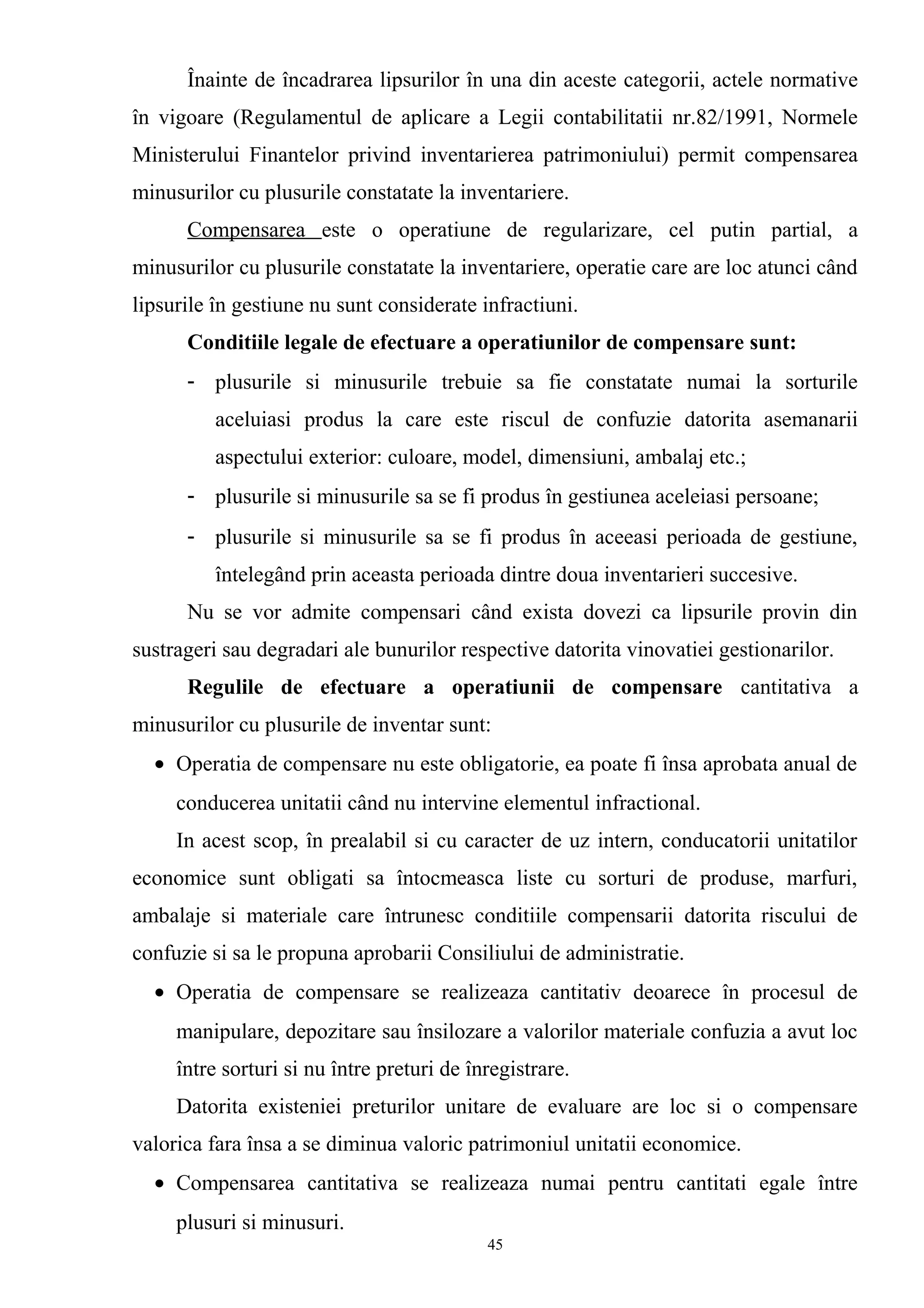 Înainte de încadrarea lipsurilor în una din aceste categorii, actele normative
în vigoare (Regulamentul de aplicare a Legii contabilitatii nr.82/1991, Normele
Ministerului Finantelor privind inventarierea patrimoniului) permit compensarea
minusurilor cu plusurile constatate la inventariere.
Compensarea este o operatiune de regularizare, cel putin partial, a
minusurilor cu plusurile constatate la inventariere, operatie care are loc atunci când
lipsurile în gestiune nu sunt considerate infractiuni.
Conditiile legale de efectuare a operatiunilor de compensare sunt:
- plusurile si minusurile trebuie sa fie constatate numai la sorturile
aceluiasi produs la care este riscul de confuzie datorita asemanarii
aspectului exterior: culoare, model, dimensiuni, ambalaj etc.;
- plusurile si minusurile sa se fi produs în gestiunea aceleiasi persoane;
- plusurile si minusurile sa se fi produs în aceeasi perioada de gestiune,
întelegând prin aceasta perioada dintre doua inventarieri succesive.
Nu se vor admite compensari când exista dovezi ca lipsurile provin din
sustrageri sau degradari ale bunurilor respective datorita vinovatiei gestionarilor.
Regulile de efectuare a operatiunii de compensare cantitativa a
minusurilor cu plusurile de inventar sunt:
• Operatia de compensare nu este obligatorie, ea poate fi însa aprobata anual de
conducerea unitatii când nu intervine elementul infractional.
In acest scop, în prealabil si cu caracter de uz intern, conducatorii unitatilor
economice sunt obligati sa întocmeasca liste cu sorturi de produse, marfuri,
ambalaje si materiale care întrunesc conditiile compensarii datorita riscului de
confuzie si sa le propuna aprobarii Consiliului de administratie.
• Operatia de compensare se realizeaza cantitativ deoarece în procesul de
manipulare, depozitare sau însilozare a valorilor materiale confuzia a avut loc
între sorturi si nu între preturi de înregistrare.
Datorita existeniei preturilor unitare de evaluare are loc si o compensare
valorica fara însa a se diminua valoric patrimoniul unitatii economice.
• Compensarea cantitativa se realizeaza numai pentru cantitati egale între
plusuri si minusuri.
45
 