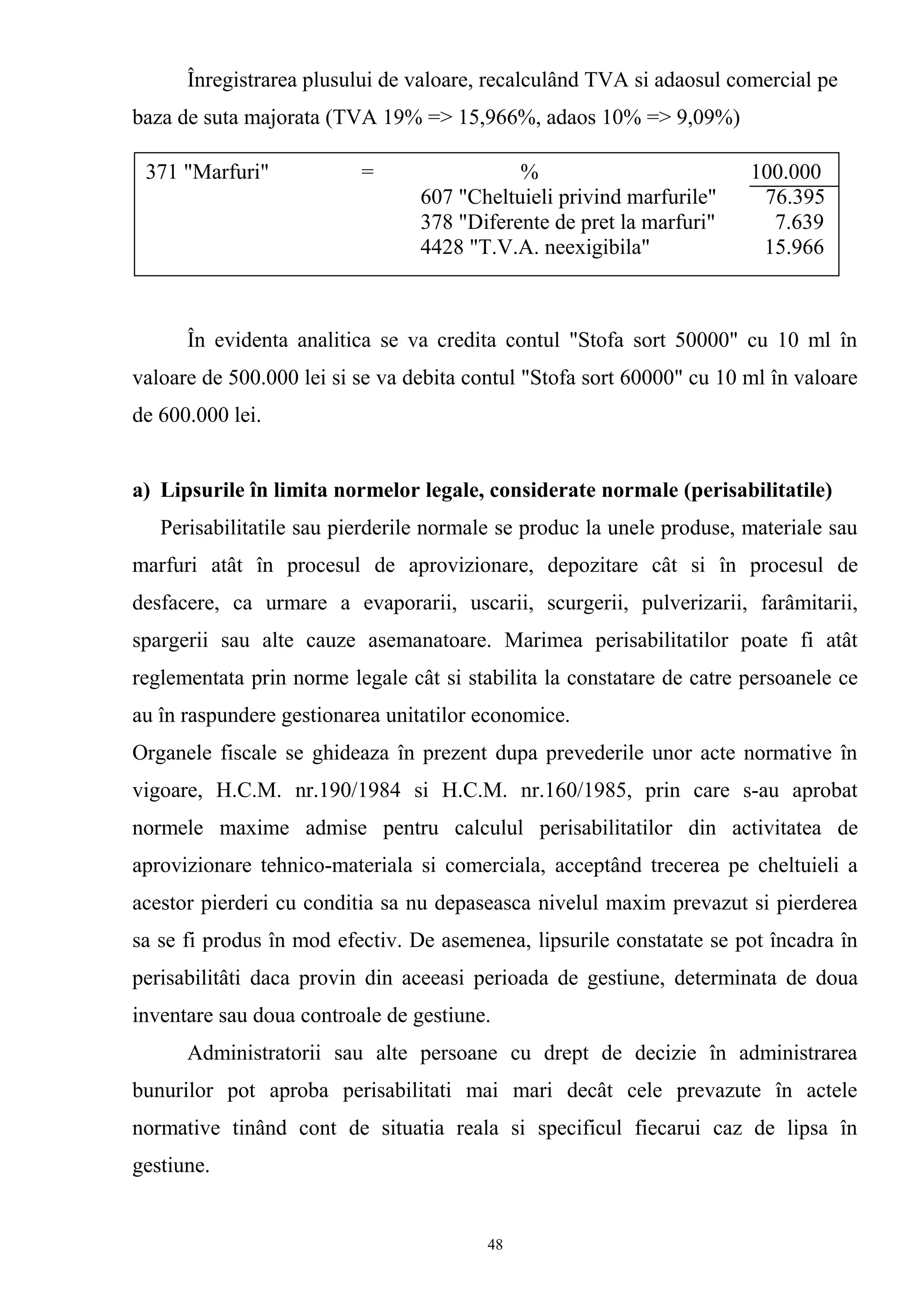 Înregistrarea plusului de valoare, recalculând TVA si adaosul comercial pe
baza de suta majorata (TVA 19% => 15,966%, adaos 10% => 9,09%)
În evidenta analitica se va credita contul "Stofa sort 50000" cu 10 ml în
valoare de 500.000 lei si se va debita contul "Stofa sort 60000" cu 10 ml în valoare
de 600.000 lei.
a) Lipsurile în limita normelor legale, considerate normale (perisabilitatile)
Perisabilitatile sau pierderile normale se produc la unele produse, materiale sau
marfuri atât în procesul de aprovizionare, depozitare cât si în procesul de
desfacere, ca urmare a evaporarii, uscarii, scurgerii, pulverizarii, farâmitarii,
spargerii sau alte cauze asemanatoare. Marimea perisabilitatilor poate fi atât
reglementata prin norme legale cât si stabilita la constatare de catre persoanele ce
au în raspundere gestionarea unitatilor economice.
Organele fiscale se ghideaza în prezent dupa prevederile unor acte normative în
vigoare, H.C.M. nr.190/1984 si H.C.M. nr.160/1985, prin care s-au aprobat
normele maxime admise pentru calculul perisabilitatilor din activitatea de
aprovizionare tehnico-materiala si comerciala, acceptând trecerea pe cheltuieli a
acestor pierderi cu conditia sa nu depaseasca nivelul maxim prevazut si pierderea
sa se fi produs în mod efectiv. De asemenea, lipsurile constatate se pot încadra în
perisabilitâti daca provin din aceeasi perioada de gestiune, determinata de doua
inventare sau doua controale de gestiune.
Administratorii sau alte persoane cu drept de decizie în administrarea
bunurilor pot aproba perisabilitati mai mari decât cele prevazute în actele
normative tinând cont de situatia reala si specificul fiecarui caz de lipsa în
gestiune.
371 "Marfuri" = % 100.000
607 "Cheltuieli privind marfurile" 76.395
378 "Diferente de pret la marfuri" 7.639
4428 "T.V.A. neexigibila" 15.966
48
 