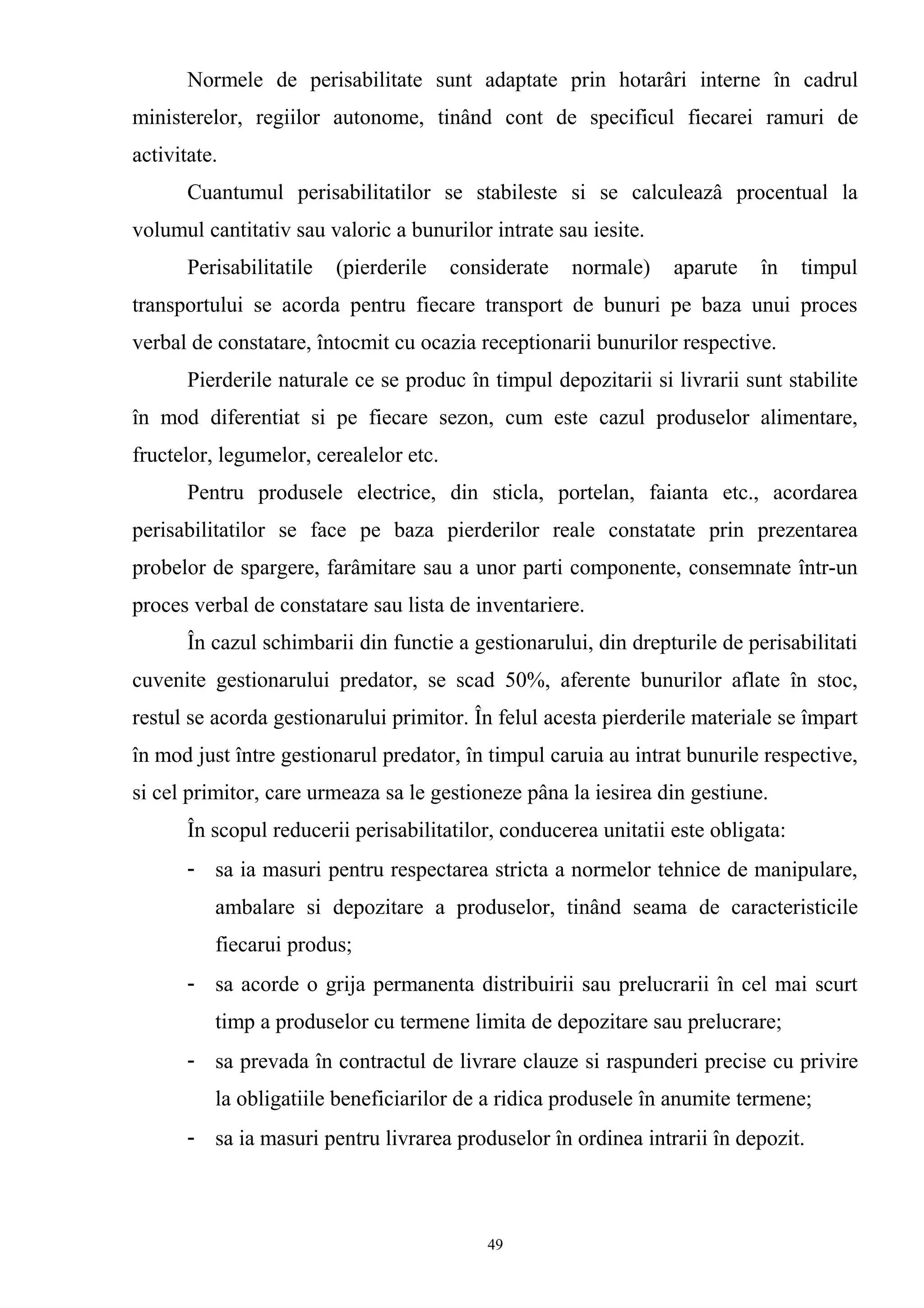 Normele de perisabilitate sunt adaptate prin hotarâri interne în cadrul
ministerelor, regiilor autonome, tinând cont de specificul fiecarei ramuri de
activitate.
Cuantumul perisabilitatilor se stabileste si se calculeazâ procentual la
volumul cantitativ sau valoric a bunurilor intrate sau iesite.
Perisabilitatile (pierderile considerate normale) aparute în timpul
transportului se acorda pentru fiecare transport de bunuri pe baza unui proces
verbal de constatare, întocmit cu ocazia receptionarii bunurilor respective.
Pierderile naturale ce se produc în timpul depozitarii si livrarii sunt stabilite
în mod diferentiat si pe fiecare sezon, cum este cazul produselor alimentare,
fructelor, legumelor, cerealelor etc.
Pentru produsele electrice, din sticla, portelan, faianta etc., acordarea
perisabilitatilor se face pe baza pierderilor reale constatate prin prezentarea
probelor de spargere, farâmitare sau a unor parti componente, consemnate într-un
proces verbal de constatare sau lista de inventariere.
În cazul schimbarii din functie a gestionarului, din drepturile de perisabilitati
cuvenite gestionarului predator, se scad 50%, aferente bunurilor aflate în stoc,
restul se acorda gestionarului primitor. În felul acesta pierderile materiale se împart
în mod just între gestionarul predator, în timpul caruia au intrat bunurile respective,
si cel primitor, care urmeaza sa le gestioneze pâna la iesirea din gestiune.
În scopul reducerii perisabilitatilor, conducerea unitatii este obligata:
- sa ia masuri pentru respectarea stricta a normelor tehnice de manipulare,
ambalare si depozitare a produselor, tinând seama de caracteristicile
fiecarui produs;
- sa acorde o grija permanenta distribuirii sau prelucrarii în cel mai scurt
timp a produselor cu termene limita de depozitare sau prelucrare;
- sa prevada în contractul de livrare clauze si raspunderi precise cu privire
la obligatiile beneficiarilor de a ridica produsele în anumite termene;
- sa ia masuri pentru livrarea produselor în ordinea intrarii în depozit.
49
 