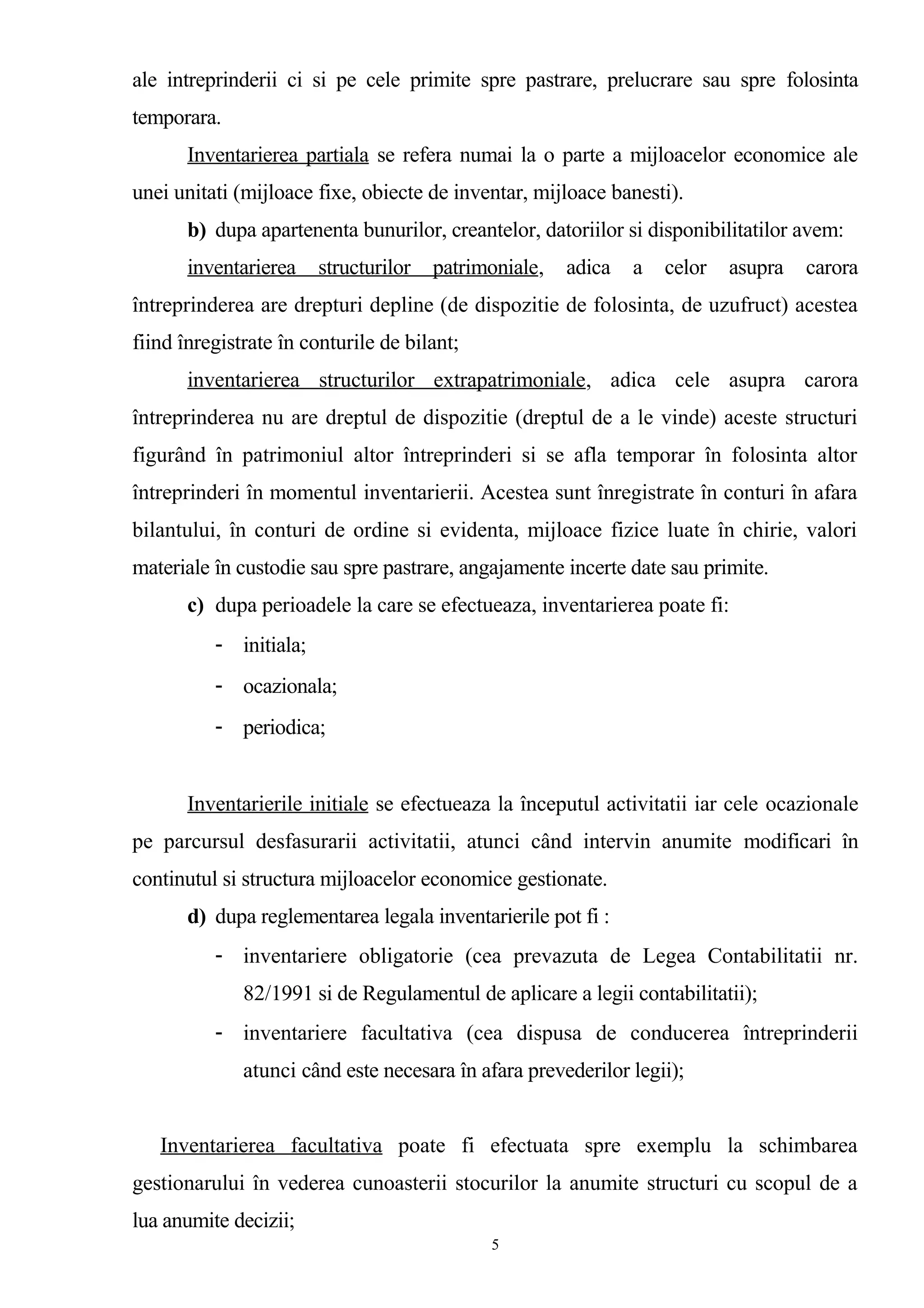 ale intreprinderii ci si pe cele primite spre pastrare, prelucrare sau spre folosinta
temporara.
Inventarierea partiala se refera numai la o parte a mijloacelor economice ale
unei unitati (mijloace fixe, obiecte de inventar, mijloace banesti).
b) dupa apartenenta bunurilor, creantelor, datoriilor si disponibilitatilor avem:
inventarierea structurilor patrimoniale, adica a celor asupra carora
întreprinderea are drepturi depline (de dispozitie de folosinta, de uzufruct) acestea
fiind înregistrate în conturile de bilant;
inventarierea structurilor extrapatrimoniale, adica cele asupra carora
întreprinderea nu are dreptul de dispozitie (dreptul de a le vinde) aceste structuri
figurând în patrimoniul altor întreprinderi si se afla temporar în folosinta altor
întreprinderi în momentul inventarierii. Acestea sunt înregistrate în conturi în afara
bilantului, în conturi de ordine si evidenta, mijloace fizice luate în chirie, valori
materiale în custodie sau spre pastrare, angajamente incerte date sau primite.
c) dupa perioadele la care se efectueaza, inventarierea poate fi:
- initiala;
- ocazionala;
- periodica;
Inventarierile initiale se efectueaza la începutul activitatii iar cele ocazionale
pe parcursul desfasurarii activitatii, atunci când intervin anumite modificari în
continutul si structura mijloacelor economice gestionate.
d) dupa reglementarea legala inventarierile pot fi :
- inventariere obligatorie (cea prevazuta de Legea Contabilitatii nr.
82/1991 si de Regulamentul de aplicare a legii contabilitatii);
- inventariere facultativa (cea dispusa de conducerea întreprinderii
atunci când este necesara în afara prevederilor legii);
Inventarierea facultativa poate fi efectuata spre exemplu la schimbarea
gestionarului în vederea cunoasterii stocurilor la anumite structuri cu scopul de a
lua anumite decizii;
5
 