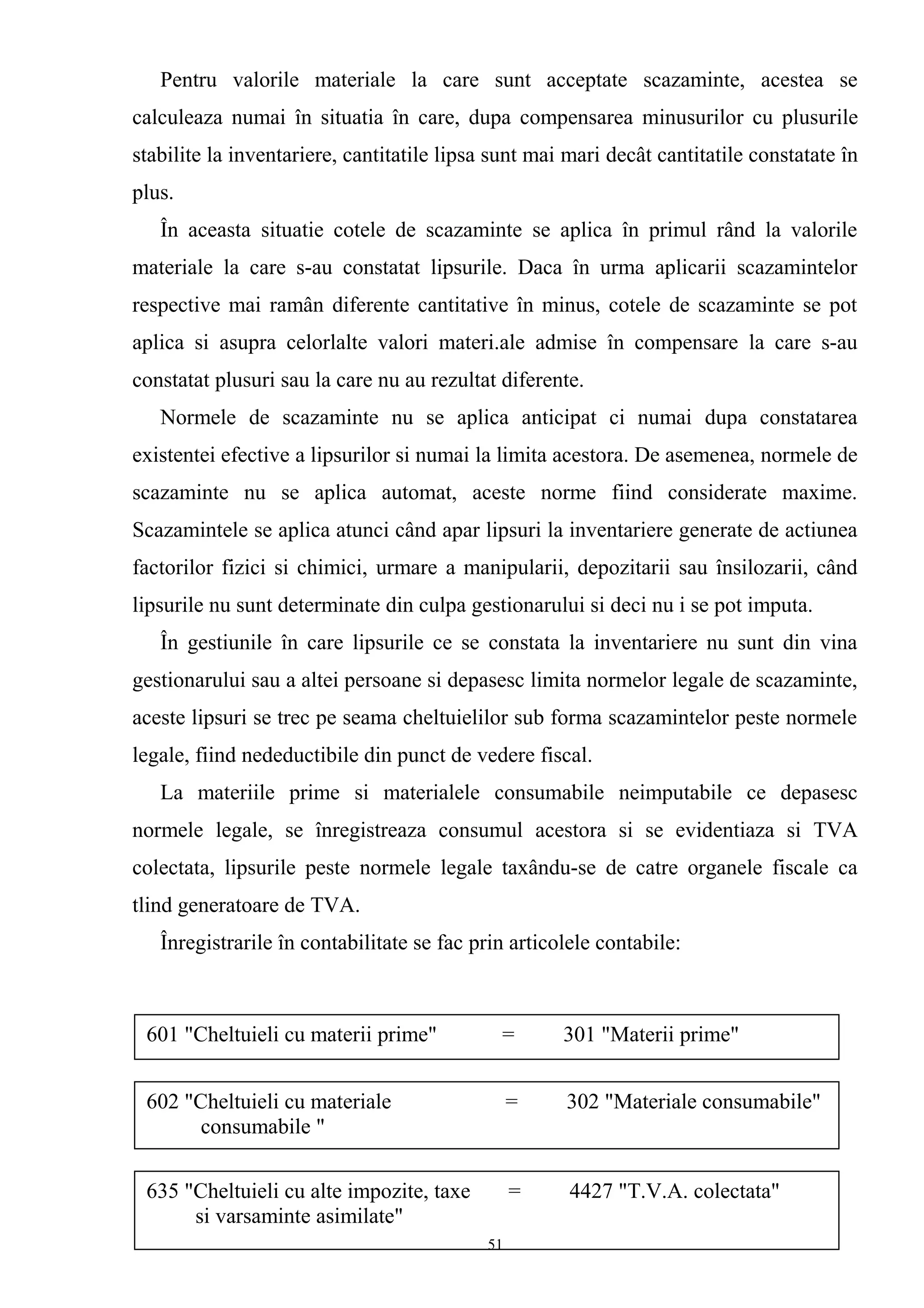 Pentru valorile materiale la care sunt acceptate scazaminte, acestea se
calculeaza numai în situatia în care, dupa compensarea minusurilor cu plusurile
stabilite la inventariere, cantitatile lipsa sunt mai mari decât cantitatile constatate în
plus.
În aceasta situatie cotele de scazaminte se aplica în primul rând la valorile
materiale la care s-au constatat lipsurile. Daca în urma aplicarii scazamintelor
respective mai ramân diferente cantitative în minus, cotele de scazaminte se pot
aplica si asupra celorlalte valori materi.ale admise în compensare la care s-au
constatat plusuri sau la care nu au rezultat diferente.
Normele de scazaminte nu se aplica anticipat ci numai dupa constatarea
existentei efective a lipsurilor si numai la limita acestora. De asemenea, normele de
scazaminte nu se aplica automat, aceste norme fiind considerate maxime.
Scazamintele se aplica atunci când apar lipsuri la inventariere generate de actiunea
factorilor fizici si chimici, urmare a manipularii, depozitarii sau însilozarii, când
lipsurile nu sunt determinate din culpa gestionarului si deci nu i se pot imputa.
În gestiunile în care lipsurile ce se constata la inventariere nu sunt din vina
gestionarului sau a altei persoane si depasesc limita normelor legale de scazaminte,
aceste lipsuri se trec pe seama cheltuielilor sub forma scazamintelor peste normele
legale, fiind nedeductibile din punct de vedere fiscal.
La materiile prime si materialele consumabile neimputabile ce depasesc
normele legale, se înregistreaza consumul acestora si se evidentiaza si TVA
colectata, lipsurile peste normele legale taxându-se de catre organele fiscale ca
tlind generatoare de TVA.
Înregistrarile în contabilitate se fac prin articolele contabile:
601 "Cheltuieli cu materii prime" = 301 "Materii prime"
602 "Cheltuieli cu materiale = 302 "Materiale consumabile"
consumabile "
635 "Cheltuieli cu alte impozite, taxe = 4427 "T.V.A. colectata"
si varsaminte asimilate"
51
 