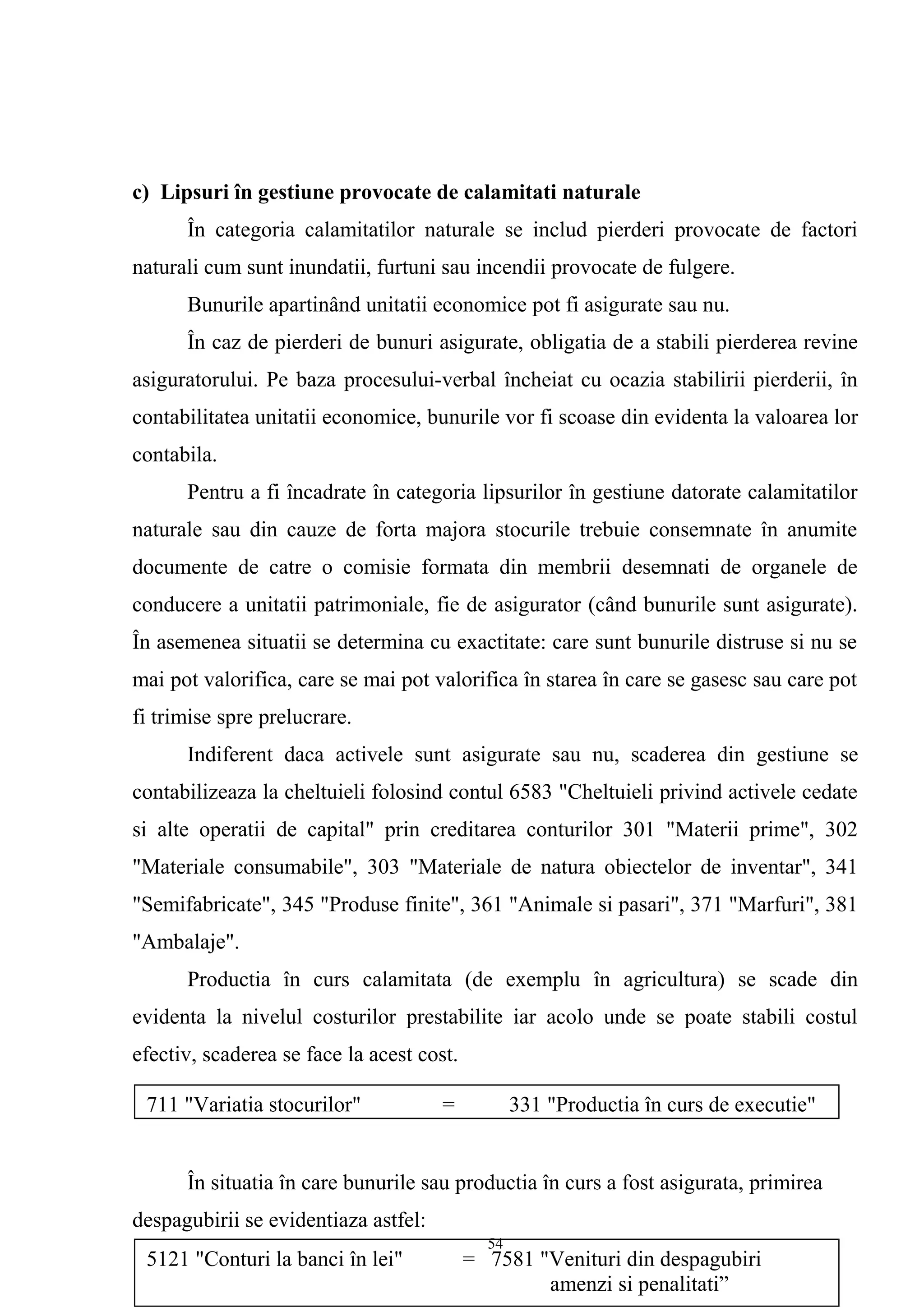 c) Lipsuri în gestiune provocate de calamitati naturale
În categoria calamitatilor naturale se includ pierderi provocate de factori
naturali cum sunt inundatii, furtuni sau incendii provocate de fulgere.
Bunurile apartinând unitatii economice pot fi asigurate sau nu.
În caz de pierderi de bunuri asigurate, obligatia de a stabili pierderea revine
asiguratorului. Pe baza procesului-verbal încheiat cu ocazia stabilirii pierderii, în
contabilitatea unitatii economice, bunurile vor fi scoase din evidenta la valoarea lor
contabila.
Pentru a fi încadrate în categoria lipsurilor în gestiune datorate calamitatilor
naturale sau din cauze de forta majora stocurile trebuie consemnate în anumite
documente de catre o comisie formata din membrii desemnati de organele de
conducere a unitatii patrimoniale, fie de asigurator (când bunurile sunt asigurate).
În asemenea situatii se determina cu exactitate: care sunt bunurile distruse si nu se
mai pot valorifica, care se mai pot valorifica în starea în care se gasesc sau care pot
fi trimise spre prelucrare.
Indiferent daca activele sunt asigurate sau nu, scaderea din gestiune se
contabilizeaza la cheltuieli folosind contul 6583 "Cheltuieli privind activele cedate
si alte operatii de capital" prin creditarea conturilor 301 "Materii prime", 302
"Materiale consumabile", 303 "Materiale de natura obiectelor de inventar", 341
"Semifabricate", 345 "Produse finite", 361 "Animale si pasari", 371 "Marfuri", 381
"Ambalaje".
Productia în curs calamitata (de exemplu în agricultura) se scade din
evidenta la nivelul costurilor prestabilite iar acolo unde se poate stabili costul
efectiv, scaderea se face la acest cost.
În situatia în care bunurile sau productia în curs a fost asigurata, primirea
despagubirii se evidentiaza astfel:
711 "Variatia stocurilor" = 331 "Productia în curs de executie"
5121 "Conturi la banci în lei" = 7581 "Venituri din despagubiri
amenzi si penalitati”
54
 