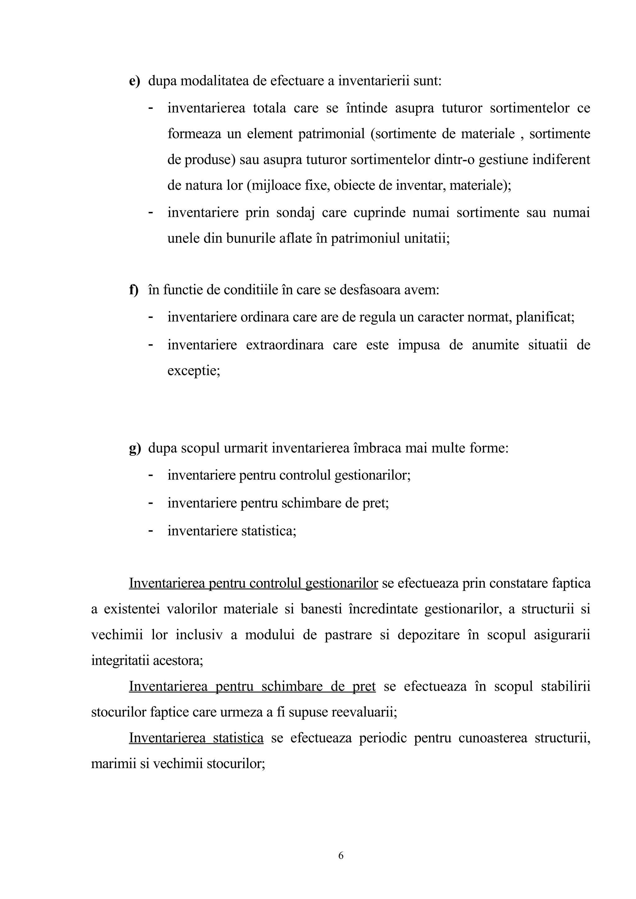 e) dupa modalitatea de efectuare a inventarierii sunt:
- inventarierea totala care se întinde asupra tuturor sortimentelor ce
formeaza un element patrimonial (sortimente de materiale , sortimente
de produse) sau asupra tuturor sortimentelor dintr-o gestiune indiferent
de natura lor (mijloace fixe, obiecte de inventar, materiale);
- inventariere prin sondaj care cuprinde numai sortimente sau numai
unele din bunurile aflate în patrimoniul unitatii;
f) în functie de conditiile în care se desfasoara avem:
- inventariere ordinara care are de regula un caracter normat, planificat;
- inventariere extraordinara care este impusa de anumite situatii de
exceptie;
g) dupa scopul urmarit inventarierea îmbraca mai multe forme:
- inventariere pentru controlul gestionarilor;
- inventariere pentru schimbare de pret;
- inventariere statistica;
Inventarierea pentru controlul gestionarilor se efectueaza prin constatare faptica
a existentei valorilor materiale si banesti încredintate gestionarilor, a structurii si
vechimii lor inclusiv a modului de pastrare si depozitare în scopul asigurarii
integritatii acestora;
Inventarierea pentru schimbare de pret se efectueaza în scopul stabilirii
stocurilor faptice care urmeza a fi supuse reevaluarii;
Inventarierea statistica se efectueaza periodic pentru cunoasterea structurii,
marimii si vechimii stocurilor;
6
 