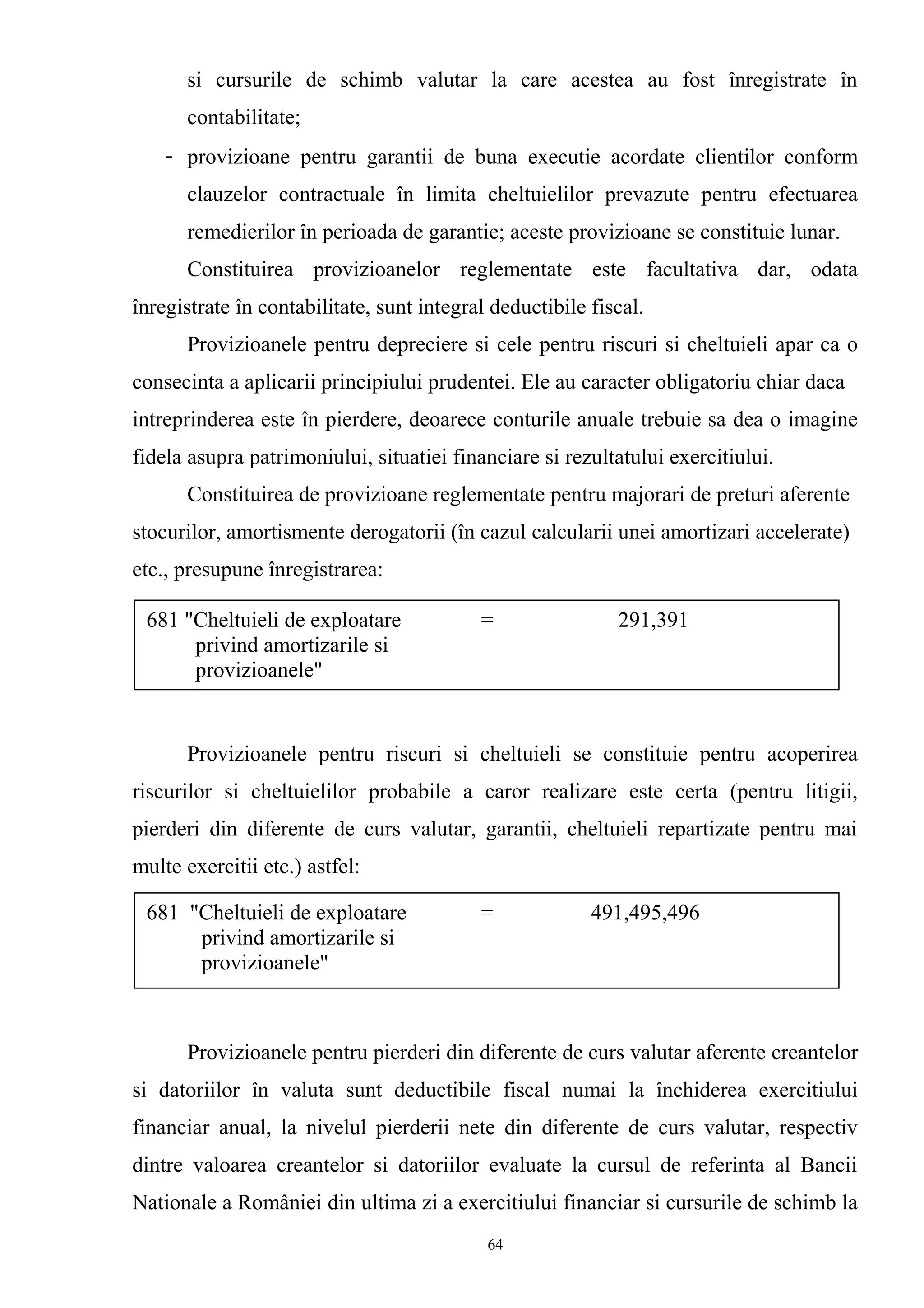 si cursurile de schimb valutar la care acestea au fost înregistrate în
contabilitate;
- provizioane pentru garantii de buna executie acordate clientilor conform
clauzelor contractuale în limita cheltuielilor prevazute pentru efectuarea
remedierilor în perioada de garantie; aceste provizioane se constituie lunar.
Constituirea provizioanelor reglementate este facultativa dar, odata
înregistrate în contabilitate, sunt integral deductibile fiscal.
Provizioanele pentru depreciere si cele pentru riscuri si cheltuieli apar ca o
consecinta a aplicarii principiului prudentei. Ele au caracter obligatoriu chiar daca
intreprinderea este în pierdere, deoarece conturile anuale trebuie sa dea o imagine
fidela asupra patrimoniului, situatiei financiare si rezultatului exercitiului.
Constituirea de provizioane reglementate pentru majorari de preturi aferente
stocurilor, amortismente derogatorii (în cazul calcularii unei amortizari accelerate)
etc., presupune înregistrarea:
Provizioanele pentru riscuri si cheltuieli se constituie pentru acoperirea
riscurilor si cheltuielilor probabile a caror realizare este certa (pentru litigii,
pierderi din diferente de curs valutar, garantii, cheltuieli repartizate pentru mai
multe exercitii etc.) astfel:
Provizioanele pentru pierderi din diferente de curs valutar aferente creantelor
si datoriilor în valuta sunt deductibile fiscal numai la închiderea exercitiului
financiar anual, la nivelul pierderii nete din diferente de curs valutar, respectiv
dintre valoarea creantelor si datoriilor evaluate la cursul de referinta al Bancii
Nationale a României din ultima zi a exercitiului financiar si cursurile de schimb la
681 "Cheltuieli de exploatare = 291,391
privind amortizarile si
provizioanele"
681 "Cheltuieli de exploatare = 491,495,496
privind amortizarile si
provizioanele"
64
 