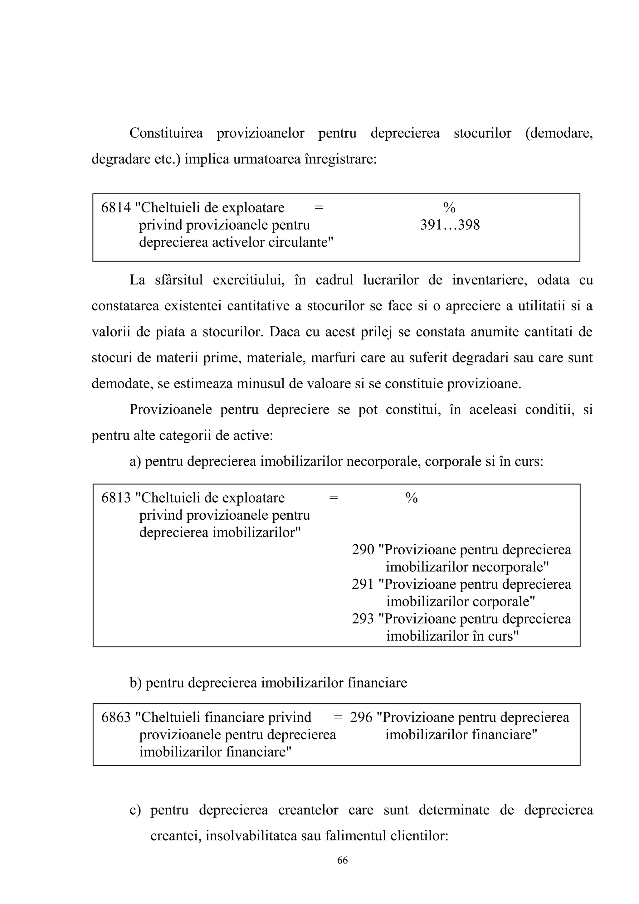 Constituirea provizioanelor pentru deprecierea stocurilor (demodare,
degradare etc.) implica urmatoarea înregistrare:
La sfârsitul exercitiului, în cadrul lucrarilor de inventariere, odata cu
constatarea existentei cantitative a stocurilor se face si o apreciere a utilitatii si a
valorii de piata a stocurilor. Daca cu acest prilej se constata anumite cantitati de
stocuri de materii prime, materiale, marfuri care au suferit degradari sau care sunt
demodate, se estimeaza minusul de valoare si se constituie provizioane.
Provizioanele pentru depreciere se pot constitui, în aceleasi conditii, si
pentru alte categorii de active:
a) pentru deprecierea imobilizarilor necorporale, corporale si în curs:
b) pentru deprecierea imobilizarilor financiare
c) pentru deprecierea creantelor care sunt determinate de deprecierea
creantei, insolvabilitatea sau falimentul clientilor:
6813 "Cheltuieli de exploatare = %
privind provizioanele pentru
deprecierea imobilizarilor"
290 "Provizioane pentru deprecierea
imobilizarilor necorporale"
291 "Provizioane pentru deprecierea
imobilizarilor corporale"
293 "Provizioane pentru deprecierea
imobilizarilor în curs"
6863 "Cheltuieli financiare privind = 296 "Provizioane pentru deprecierea
provizioanele pentru deprecierea imobilizarilor financiare"
imobilizarilor financiare"
6814 "Cheltuieli de exploatare = %
privind provizioanele pentru 391…398
deprecierea activelor circulante"
66
 
