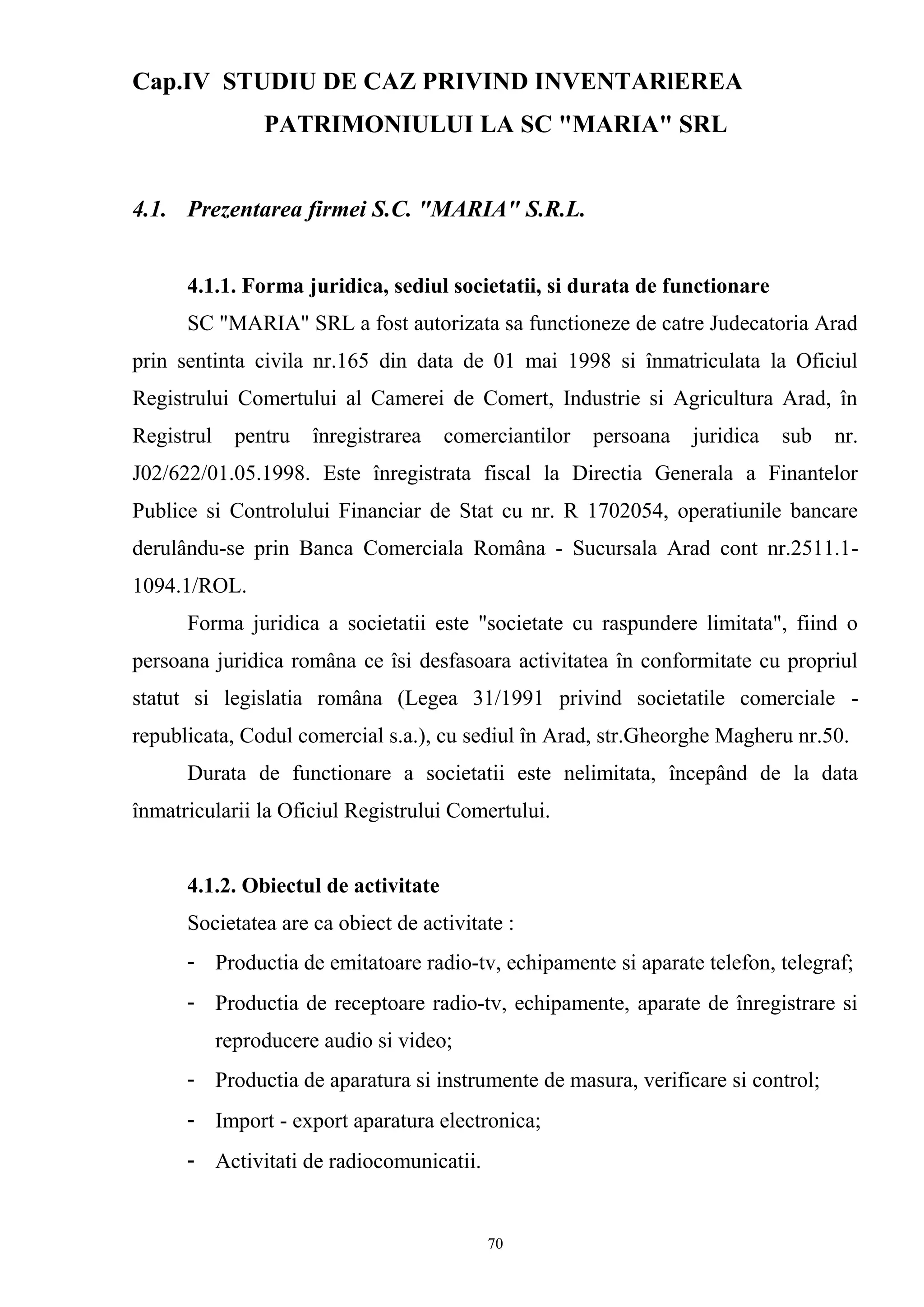 Cap.IV STUDIU DE CAZ PRIVIND INVENTARlEREA
PATRIMONIULUI LA SC "MARIA" SRL
4.1. Prezentarea firmei S.C. "MARIA" S.R.L.
4.1.1. Forma juridica, sediul societatii, si durata de functionare
SC "MARIA" SRL a fost autorizata sa functioneze de catre Judecatoria Arad
prin sentinta civila nr.165 din data de 01 mai 1998 si înmatriculata la Oficiul
Registrului Comertului al Camerei de Comert, Industrie si Agricultura Arad, în
Registrul pentru înregistrarea comerciantilor persoana juridica sub nr.
J02/622/01.05.1998. Este înregistrata fiscal la Directia Generala a Finantelor
Publice si Controlului Financiar de Stat cu nr. R 1702054, operatiunile bancare
derulându-se prin Banca Comerciala Româna - Sucursala Arad cont nr.2511.1-
1094.1/ROL.
Forma juridica a societatii este "societate cu raspundere limitata", fiind o
persoana juridica româna ce îsi desfasoara activitatea în conformitate cu propriul
statut si legislatia româna (Legea 31/1991 privind societatile comerciale -
republicata, Codul comercial s.a.), cu sediul în Arad, str.Gheorghe Magheru nr.50.
Durata de functionare a societatii este nelimitata, începând de la data
înmatricularii la Oficiul Registrului Comertului.
4.1.2. Obiectul de activitate
Societatea are ca obiect de activitate :
- Productia de emitatoare radio-tv, echipamente si aparate telefon, telegraf;
- Productia de receptoare radio-tv, echipamente, aparate de înregistrare si
reproducere audio si video;
- Productia de aparatura si instrumente de masura, verificare si control;
- Import - export aparatura electronica;
- Activitati de radiocomunicatii.
70
 