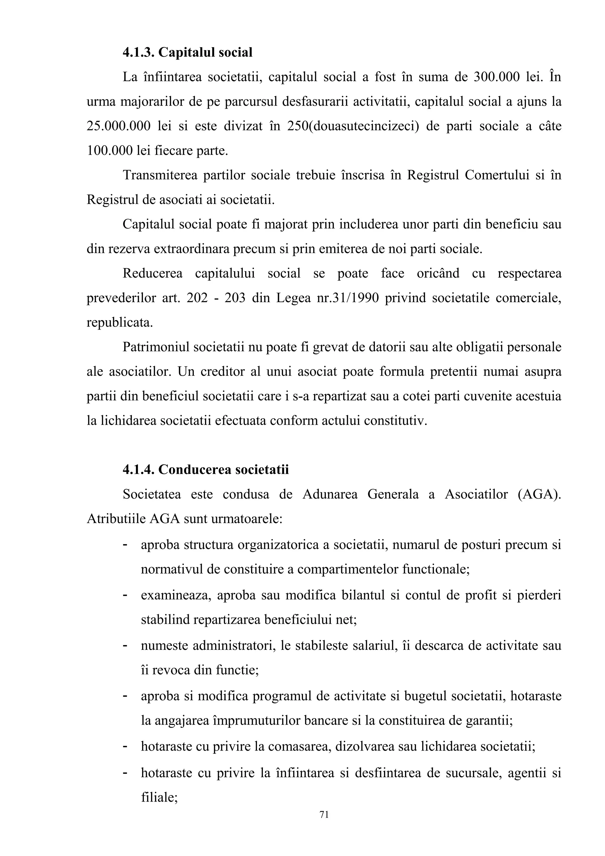 4.1.3. Capitalul social
La înfiintarea societatii, capitalul social a fost în suma de 300.000 lei. În
urma majorarilor de pe parcursul desfasurarii activitatii, capitalul social a ajuns la
25.000.000 lei si este divizat în 250(douasutecincizeci) de parti sociale a câte
100.000 lei fiecare parte.
Transmiterea partilor sociale trebuie înscrisa în Registrul Comertului si în
Registrul de asociati ai societatii.
Capitalul social poate fi majorat prin includerea unor parti din beneficiu sau
din rezerva extraordinara precum si prin emiterea de noi parti sociale.
Reducerea capitalului social se poate face oricând cu respectarea
prevederilor art. 202 - 203 din Legea nr.31/1990 privind societatile comerciale,
republicata.
Patrimoniul societatii nu poate fi grevat de datorii sau alte obligatii personale
ale asociatilor. Un creditor al unui asociat poate formula pretentii numai asupra
partii din beneficiul societatii care i s-a repartizat sau a cotei parti cuvenite acestuia
la lichidarea societatii efectuata conform actului constitutiv.
4.1.4. Conducerea societatii
Societatea este condusa de Adunarea Generala a Asociatilor (AGA).
Atributiile AGA sunt urmatoarele:
- aproba structura organizatorica a societatii, numarul de posturi precum si
normativul de constituire a compartimentelor functionale;
- examineaza, aproba sau modifica bilantul si contul de profit si pierderi
stabilind repartizarea beneficiului net;
- numeste administratori, le stabileste salariul, îi descarca de activitate sau
îi revoca din functie;
- aproba si modifica programul de activitate si bugetul societatii, hotaraste
la angajarea împrumuturilor bancare si la constituirea de garantii;
- hotaraste cu privire la comasarea, dizolvarea sau lichidarea societatii;
- hotaraste cu privire la înfiintarea si desfiintarea de sucursale, agentii si
filiale;
71
 