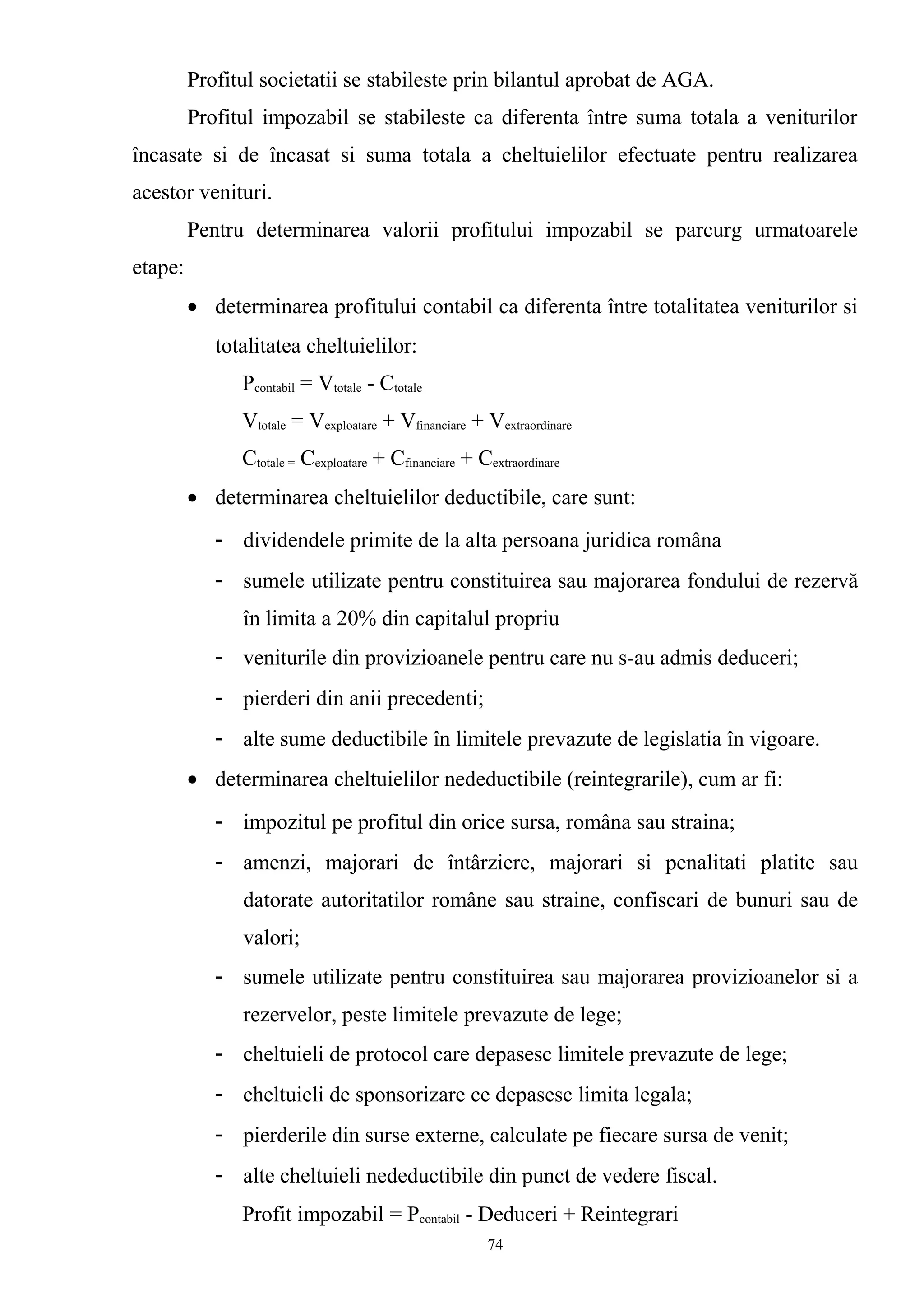 Profitul societatii se stabileste prin bilantul aprobat de AGA.
Profitul impozabil se stabileste ca diferenta între suma totala a veniturilor
încasate si de încasat si suma totala a cheltuielilor efectuate pentru realizarea
acestor venituri.
Pentru determinarea valorii profitului impozabil se parcurg urmatoarele
etape:
• determinarea profitului contabil ca diferenta între totalitatea veniturilor si
totalitatea cheltuielilor:
Pcontabil = Vtotale - Ctotale
Vtotale = Vexploatare + Vfinanciare + Vextraordinare
Ctotale = Cexploatare + Cfinanciare + Cextraordinare
• determinarea cheltuielilor deductibile, care sunt:
- dividendele primite de la alta persoana juridica româna
- sumele utilizate pentru constituirea sau majorarea fondului de rezervă
în limita a 20% din capitalul propriu
- veniturile din provizioanele pentru care nu s-au admis deduceri;
- pierderi din anii precedenti;
- alte sume deductibile în limitele prevazute de legislatia în vigoare.
• determinarea cheltuielilor nedeductibile (reintegrarile), cum ar fi:
- impozitul pe profitul din orice sursa, româna sau straina;
- amenzi, majorari de întârziere, majorari si penalitati platite sau
datorate autoritatilor române sau straine, confiscari de bunuri sau de
valori;
- sumele utilizate pentru constituirea sau majorarea provizioanelor si a
rezervelor, peste limitele prevazute de lege;
- cheltuieli de protocol care depasesc limitele prevazute de lege;
- cheltuieli de sponsorizare ce depasesc limita legala;
- pierderile din surse externe, calculate pe fiecare sursa de venit;
- alte cheltuieli nedeductibile din punct de vedere fiscal.
Profit impozabil = Pcontabil - Deduceri + Reintegrari
74
 