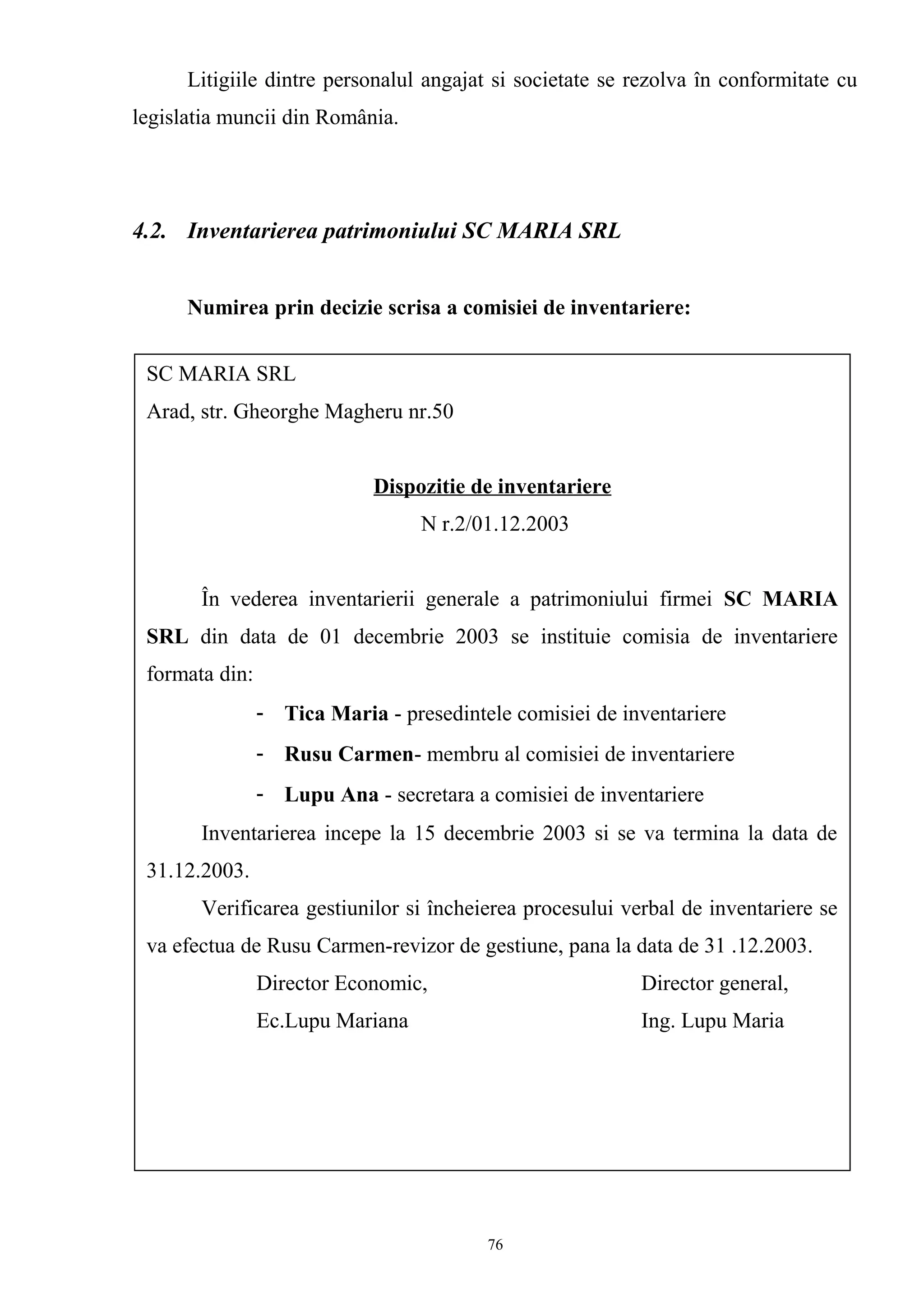 Litigiile dintre personalul angajat si societate se rezolva în conformitate cu
legislatia muncii din România.
4.2. Inventarierea patrimoniului SC MARIA SRL
Numirea prin decizie scrisa a comisiei de inventariere:
SC MARIA SRL
Arad, str. Gheorghe Magheru nr.50
Dispozitie de inventariere
N r.2/01.12.2003
În vederea inventarierii generale a patrimoniului firmei SC MARIA
SRL din data de 01 decembrie 2003 se instituie comisia de inventariere
formata din:
- Tica Maria - presedintele comisiei de inventariere
- Rusu Carmen- membru al comisiei de inventariere
- Lupu Ana - secretara a comisiei de inventariere
Inventarierea incepe la 15 decembrie 2003 si se va termina la data de
31.12.2003.
Verificarea gestiunilor si încheierea procesului verbal de inventariere se
va efectua de Rusu Carmen-revizor de gestiune, pana la data de 31 .12.2003.
Director Economic, Director general,
Ec.Lupu Mariana Ing. Lupu Maria
76
 