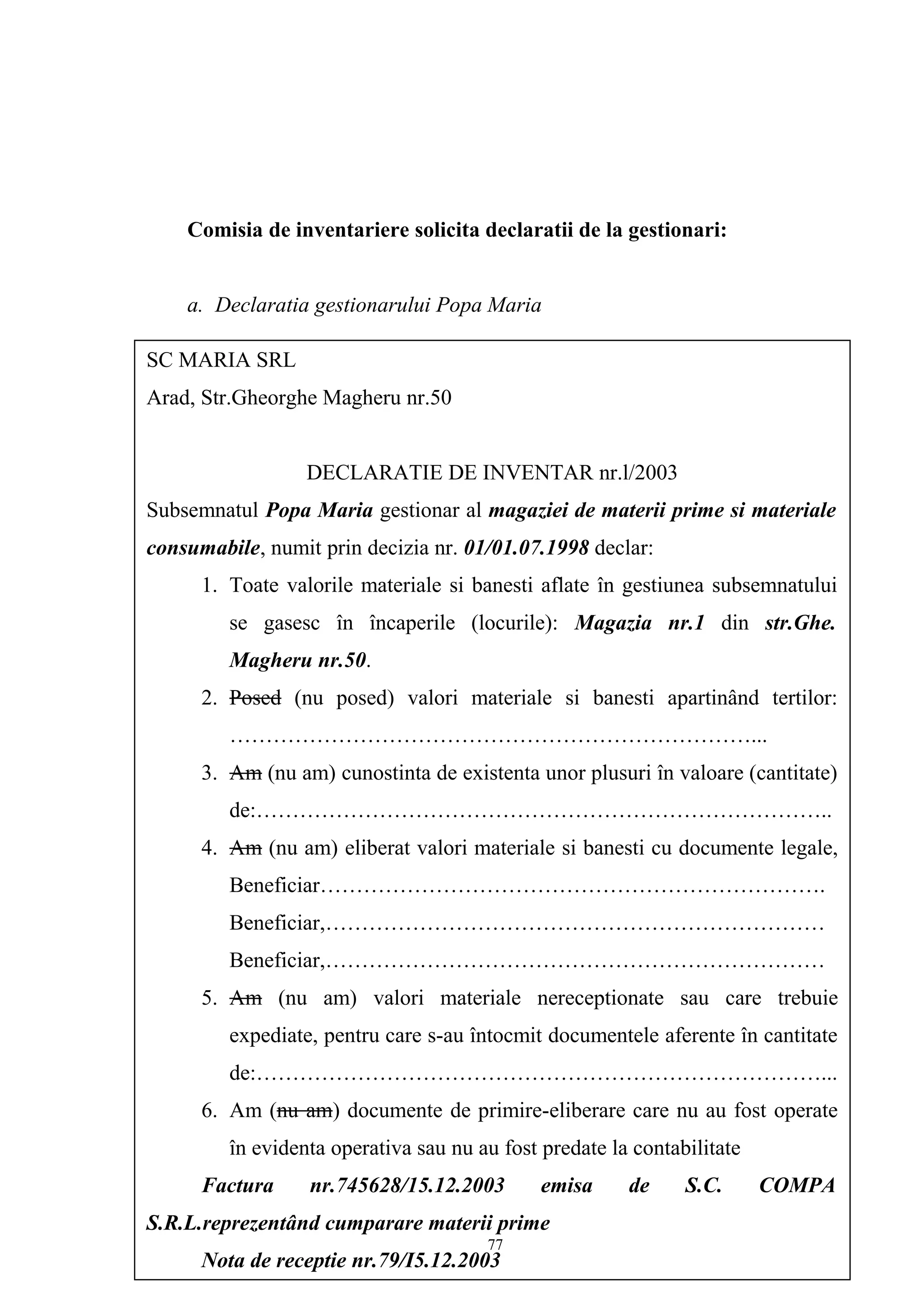 Comisia de inventariere solicita declaratii de la gestionari:
a. Declaratia gestionarului Popa Maria
SC MARIA SRL
Arad, Str.Gheorghe Magheru nr.50
DECLARATIE DE INVENTAR nr.l/2003
Subsemnatul Popa Maria gestionar al magaziei de materii prime si materiale
consumabile, numit prin decizia nr. 01/01.07.1998 declar:
1. Toate valorile materiale si banesti aflate în gestiunea subsemnatului
se gasesc în încaperile (locurile): Magazia nr.1 din str.Ghe.
Magheru nr.50.
2. Posed (nu posed) valori materiale si banesti apartinând tertilor:
………………………………………………………………...
3. Am (nu am) cunostinta de existenta unor plusuri în valoare (cantitate)
de:……………………………………………………………………..
4. Am (nu am) eliberat valori materiale si banesti cu documente legale,
Beneficiar…………………………………………………………….
Beneficiar,……………………………………………………………
Beneficiar,……………………………………………………………
5. Am (nu am) valori materiale nereceptionate sau care trebuie
expediate, pentru care s-au întocmit documentele aferente în cantitate
de:……………………………………………………………………...
6. Am (nu am) documente de primire-eliberare care nu au fost operate
în evidenta operativa sau nu au fost predate la contabilitate
Factura nr.745628/15.12.2003 emisa de S.C. COMPA
S.R.L.reprezentând cumparare materii prime
Nota de receptie nr.79/I5.12.2003
77
 