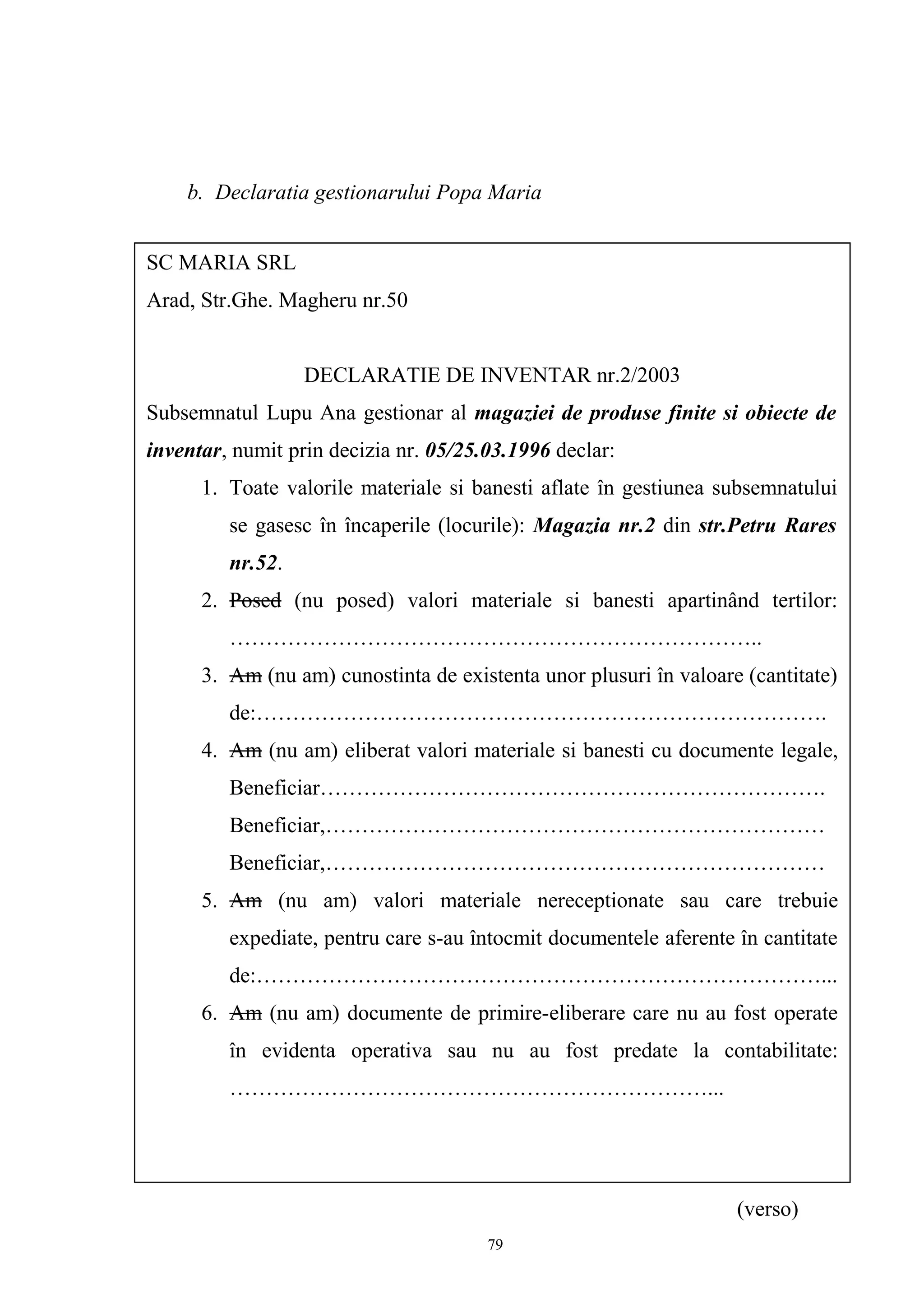 b. Declaratia gestionarului Popa Maria
(verso)
SC MARIA SRL
Arad, Str.Ghe. Magheru nr.50
DECLARATIE DE INVENTAR nr.2/2003
Subsemnatul Lupu Ana gestionar al magaziei de produse finite si obiecte de
inventar, numit prin decizia nr. 05/25.03.1996 declar:
1. Toate valorile materiale si banesti aflate în gestiunea subsemnatului
se gasesc în încaperile (locurile): Magazia nr.2 din str.Petru Rares
nr.52.
2. Posed (nu posed) valori materiale si banesti apartinând tertilor:
………………………………………………………………..
3. Am (nu am) cunostinta de existenta unor plusuri în valoare (cantitate)
de:…………………………………………………………………….
4. Am (nu am) eliberat valori materiale si banesti cu documente legale,
Beneficiar…………………………………………………………….
Beneficiar,……………………………………………………………
Beneficiar,……………………………………………………………
5. Am (nu am) valori materiale nereceptionate sau care trebuie
expediate, pentru care s-au întocmit documentele aferente în cantitate
de:……………………………………………………………………...
6. Am (nu am) documente de primire-eliberare care nu au fost operate
în evidenta operativa sau nu au fost predate la contabilitate:
…………………………………………………………...
79
 