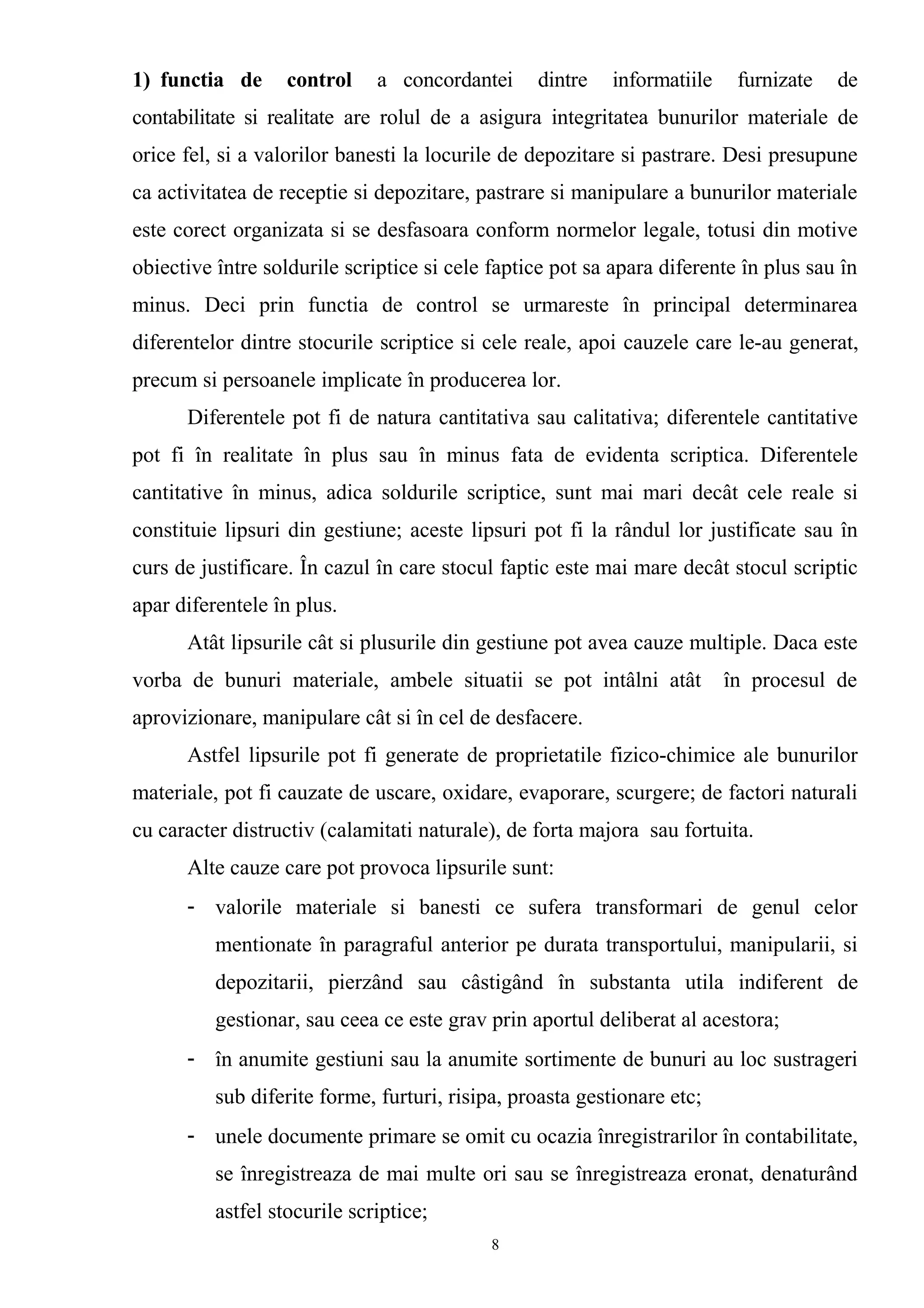 1) functia de control a concordantei dintre informatiile furnizate de
contabilitate si realitate are rolul de a asigura integritatea bunurilor materiale de
orice fel, si a valorilor banesti la locurile de depozitare si pastrare. Desi presupune
ca activitatea de receptie si depozitare, pastrare si manipulare a bunurilor materiale
este corect organizata si se desfasoara conform normelor legale, totusi din motive
obiective între soldurile scriptice si cele faptice pot sa apara diferente în plus sau în
minus. Deci prin functia de control se urmareste în principal determinarea
diferentelor dintre stocurile scriptice si cele reale, apoi cauzele care le-au generat,
precum si persoanele implicate în producerea lor.
Diferentele pot fi de natura cantitativa sau calitativa; diferentele cantitative
pot fi în realitate în plus sau în minus fata de evidenta scriptica. Diferentele
cantitative în minus, adica soldurile scriptice, sunt mai mari decât cele reale si
constituie lipsuri din gestiune; aceste lipsuri pot fi la rândul lor justificate sau în
curs de justificare. În cazul în care stocul faptic este mai mare decât stocul scriptic
apar diferentele în plus.
Atât lipsurile cât si plusurile din gestiune pot avea cauze multiple. Daca este
vorba de bunuri materiale, ambele situatii se pot intâlni atât în procesul de
aprovizionare, manipulare cât si în cel de desfacere.
Astfel lipsurile pot fi generate de proprietatile fizico-chimice ale bunurilor
materiale, pot fi cauzate de uscare, oxidare, evaporare, scurgere; de factori naturali
cu caracter distructiv (calamitati naturale), de forta majora sau fortuita.
Alte cauze care pot provoca lipsurile sunt:
- valorile materiale si banesti ce sufera transformari de genul celor
mentionate în paragraful anterior pe durata transportului, manipularii, si
depozitarii, pierzând sau câstigând în substanta utila indiferent de
gestionar, sau ceea ce este grav prin aportul deliberat al acestora;
- în anumite gestiuni sau la anumite sortimente de bunuri au loc sustrageri
sub diferite forme, furturi, risipa, proasta gestionare etc;
- unele documente primare se omit cu ocazia înregistrarilor în contabilitate,
se înregistreaza de mai multe ori sau se înregistreaza eronat, denaturând
astfel stocurile scriptice;
8
 