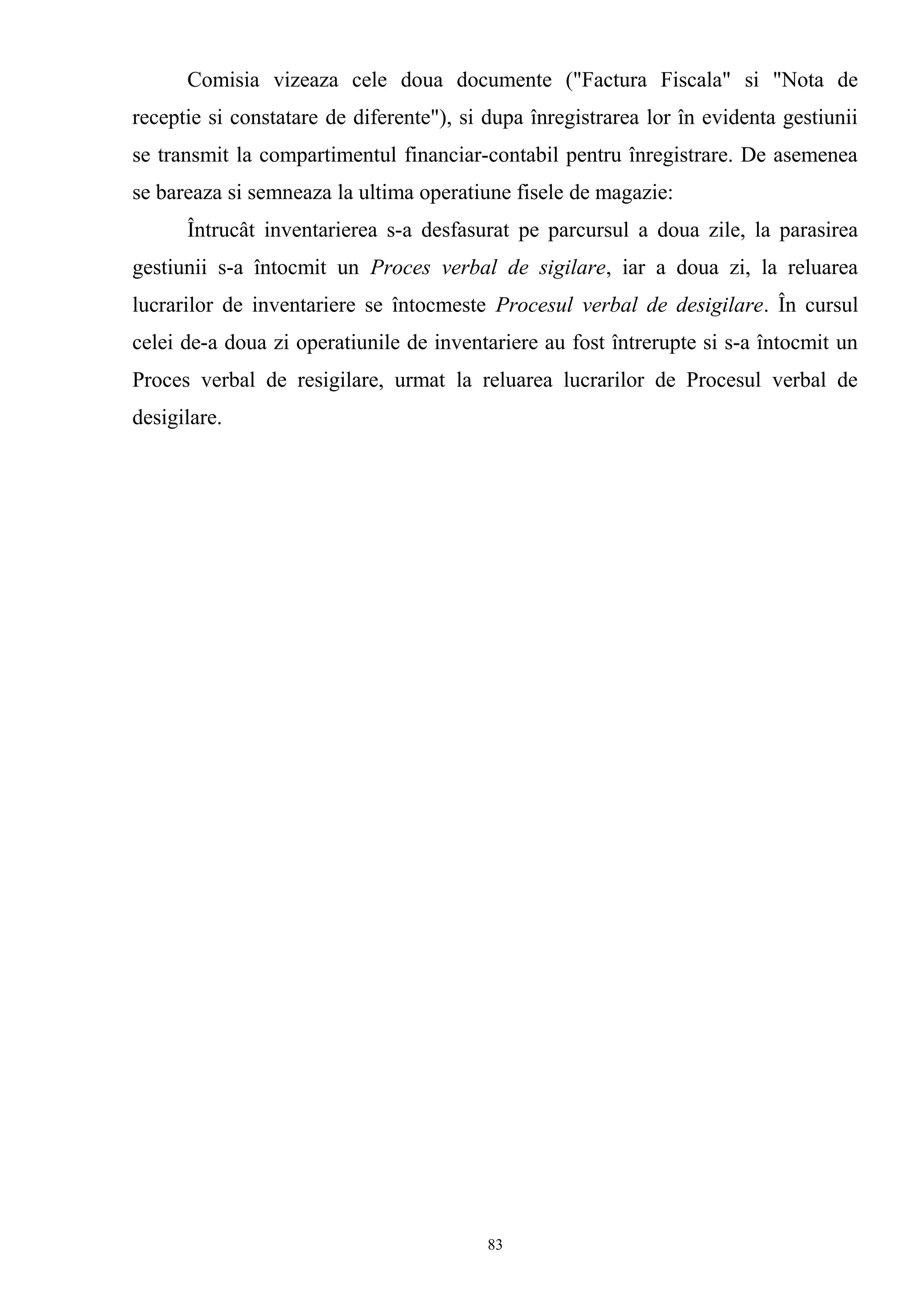 Comisia vizeaza cele doua documente ("Factura Fiscala" si "Nota de
receptie si constatare de diferente"), si dupa înregistrarea lor în evidenta gestiunii
se transmit la compartimentul financiar-contabil pentru înregistrare. De asemenea
se bareaza si semneaza la ultima operatiune fisele de magazie:
Întrucât inventarierea s-a desfasurat pe parcursul a doua zile, la parasirea
gestiunii s-a întocmit un Proces verbal de sigilare, iar a doua zi, la reluarea
lucrarilor de inventariere se întocmeste Procesul verbal de desigilare. În cursul
celei de-a doua zi operatiunile de inventariere au fost întrerupte si s-a întocmit un
Proces verbal de resigilare, urmat la reluarea lucrarilor de Procesul verbal de
desigilare.
83
 