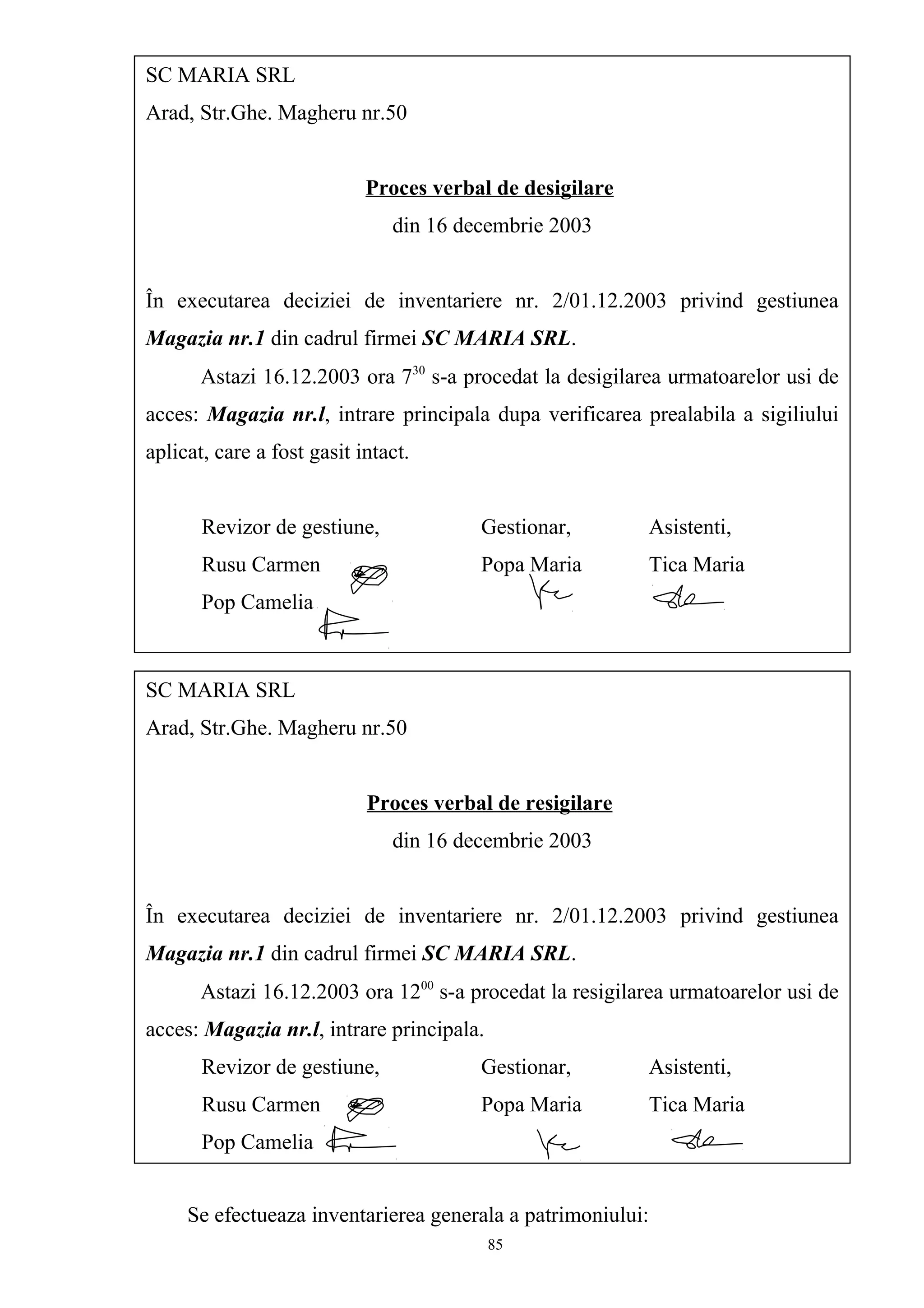 Se efectueaza inventarierea generala a patrimoniului:
SC MARIA SRL
Arad, Str.Ghe. Magheru nr.50
Proces verbal de desigilare
din 16 decembrie 2003
În executarea deciziei de inventariere nr. 2/01.12.2003 privind gestiunea
Magazia nr.1 din cadrul firmei SC MARIA SRL.
Astazi 16.12.2003 ora 730
s-a procedat la desigilarea urmatoarelor usi de
acces: Magazia nr.l, intrare principala dupa verificarea prealabila a sigiliului
aplicat, care a fost gasit intact.
Revizor de gestiune, Gestionar, Asistenti,
Rusu Carmen Popa Maria Tica Maria
Pop Camelia
SC MARIA SRL
Arad, Str.Ghe. Magheru nr.50
Proces verbal de resigilare
din 16 decembrie 2003
În executarea deciziei de inventariere nr. 2/01.12.2003 privind gestiunea
Magazia nr.1 din cadrul firmei SC MARIA SRL.
Astazi 16.12.2003 ora 1200
s-a procedat la resigilarea urmatoarelor usi de
acces: Magazia nr.l, intrare principala.
Revizor de gestiune, Gestionar, Asistenti,
Rusu Carmen Popa Maria Tica Maria
Pop Camelia
85
 