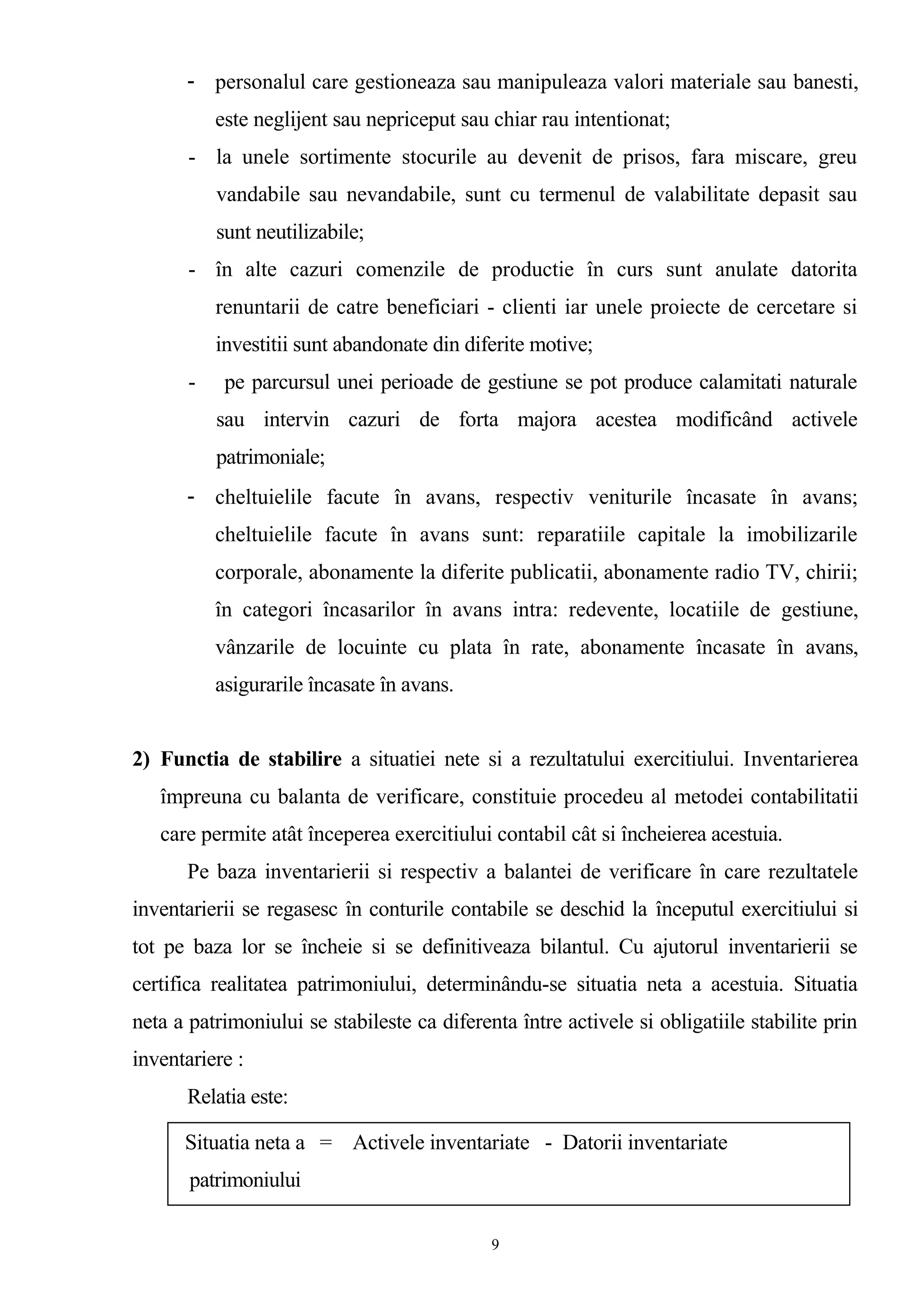 - personalul care gestioneaza sau manipuleaza valori materiale sau banesti,
este neglijent sau nepriceput sau chiar rau intentionat;
- la unele sortimente stocurile au devenit de prisos, fara miscare, greu
vandabile sau nevandabile, sunt cu termenul de valabilitate depasit sau
sunt neutilizabile;
- în alte cazuri comenzile de productie în curs sunt anulate datorita
renuntarii de catre beneficiari - clienti iar unele proiecte de cercetare si
investitii sunt abandonate din diferite motive;
- pe parcursul unei perioade de gestiune se pot produce calamitati naturale
sau intervin cazuri de forta majora acestea modificând activele
patrimoniale;
- cheltuielile facute în avans, respectiv veniturile încasate în avans;
cheltuielile facute în avans sunt: reparatiile capitale la imobilizarile
corporale, abonamente la diferite publicatii, abonamente radio TV, chirii;
în categori încasarilor în avans intra: redevente, locatiile de gestiune,
vânzarile de locuinte cu plata în rate, abonamente încasate în avans,
asigurarile încasate în avans.
2) Functia de stabilire a situatiei nete si a rezultatului exercitiului. Inventarierea
împreuna cu balanta de verificare, constituie procedeu al metodei contabilitatii
care permite atât începerea exercitiului contabil cât si încheierea acestuia.
Pe baza inventarierii si respectiv a balantei de verificare în care rezultatele
inventarierii se regasesc în conturile contabile se deschid la începutul exercitiului si
tot pe baza lor se încheie si se definitiveaza bilantul. Cu ajutorul inventarierii se
certifica realitatea patrimoniului, determinându-se situatia neta a acestuia. Situatia
neta a patrimoniului se stabileste ca diferenta între activele si obligatiile stabilite prin
inventariere :
Relatia este:
9
Situatia neta a = Activele inventariate - Datorii inventariate
patrimoniului
 