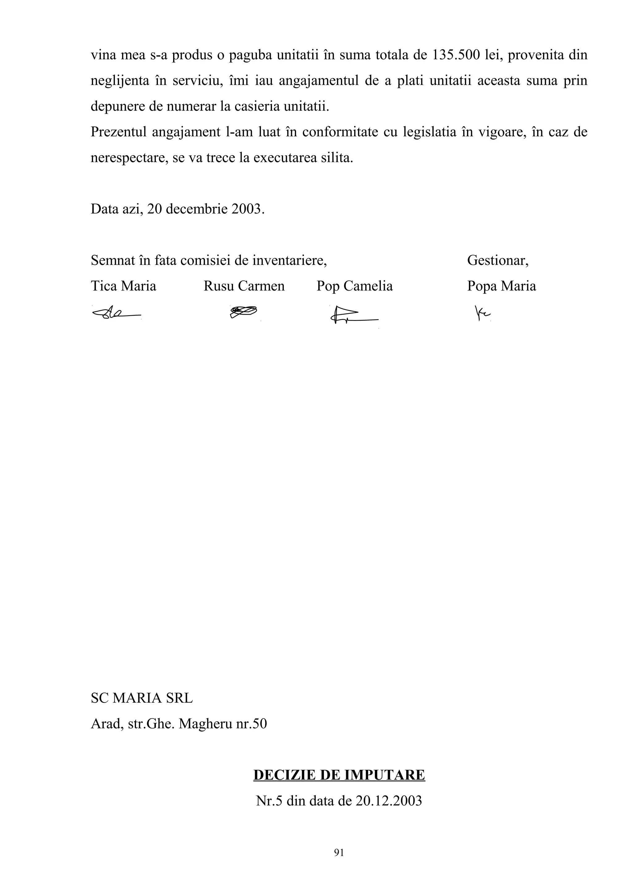vina mea s-a produs o paguba unitatii în suma totala de 135.500 lei, provenita din
neglijenta în serviciu, îmi iau angajamentul de a plati unitatii aceasta suma prin
depunere de numerar la casieria unitatii.
Prezentul angajament l-am luat în conformitate cu legislatia în vigoare, în caz de
nerespectare, se va trece la executarea silita.
Data azi, 20 decembrie 2003.
Semnat în fata comisiei de inventariere, Gestionar,
Tica Maria Rusu Carmen Pop Camelia Popa Maria
SC MARIA SRL
Arad, str.Ghe. Magheru nr.50
DECIZIE DE IMPUTARE
Nr.5 din data de 20.12.2003
91
 