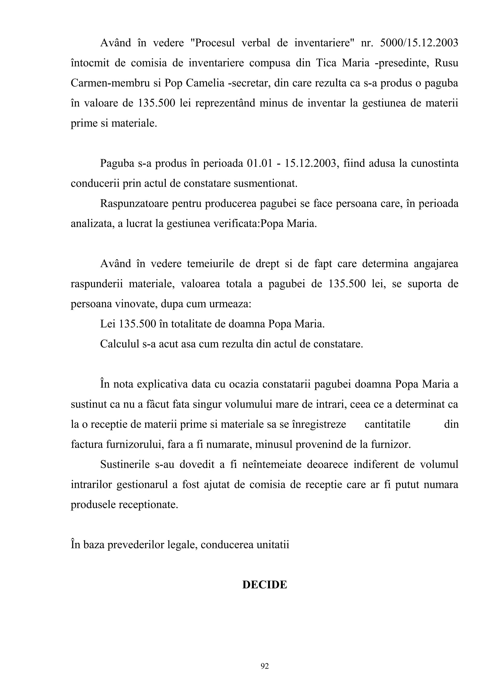 Având în vedere "Procesul verbal de inventariere" nr. 5000/15.12.2003
întocmit de comisia de inventariere compusa din Tica Maria -presedinte, Rusu
Carmen-membru si Pop Camelia -secretar, din care rezulta ca s-a produs o paguba
în valoare de 135.500 lei reprezentând minus de inventar la gestiunea de materii
prime si materiale.
Paguba s-a produs în perioada 01.01 - 15.12.2003, fiind adusa la cunostinta
conducerii prin actul de constatare susmentionat.
Raspunzatoare pentru producerea pagubei se face persoana care, în perioada
analizata, a lucrat la gestiunea verificata:Popa Maria.
Având în vedere temeiurile de drept si de fapt care determina angajarea
raspunderii materiale, valoarea totala a pagubei de 135.500 lei, se suporta de
persoana vinovate, dupa cum urmeaza:
Lei 135.500 în totalitate de doamna Popa Maria.
Calculul s-a acut asa cum rezulta din actul de constatare.
În nota explicativa data cu ocazia constatarii pagubei doamna Popa Maria a
sustinut ca nu a fâcut fata singur volumului mare de intrari, ceea ce a determinat ca
la o receptie de materii prime si materiale sa se înregistreze cantitatile din
factura furnizorului, fara a fi numarate, minusul provenind de la furnizor.
Sustinerile s-au dovedit a fi neîntemeiate deoarece indiferent de volumul
intrarilor gestionarul a fost ajutat de comisia de receptie care ar fi putut numara
produsele receptionate.
În baza prevederilor legale, conducerea unitatii
DECIDE
92
 