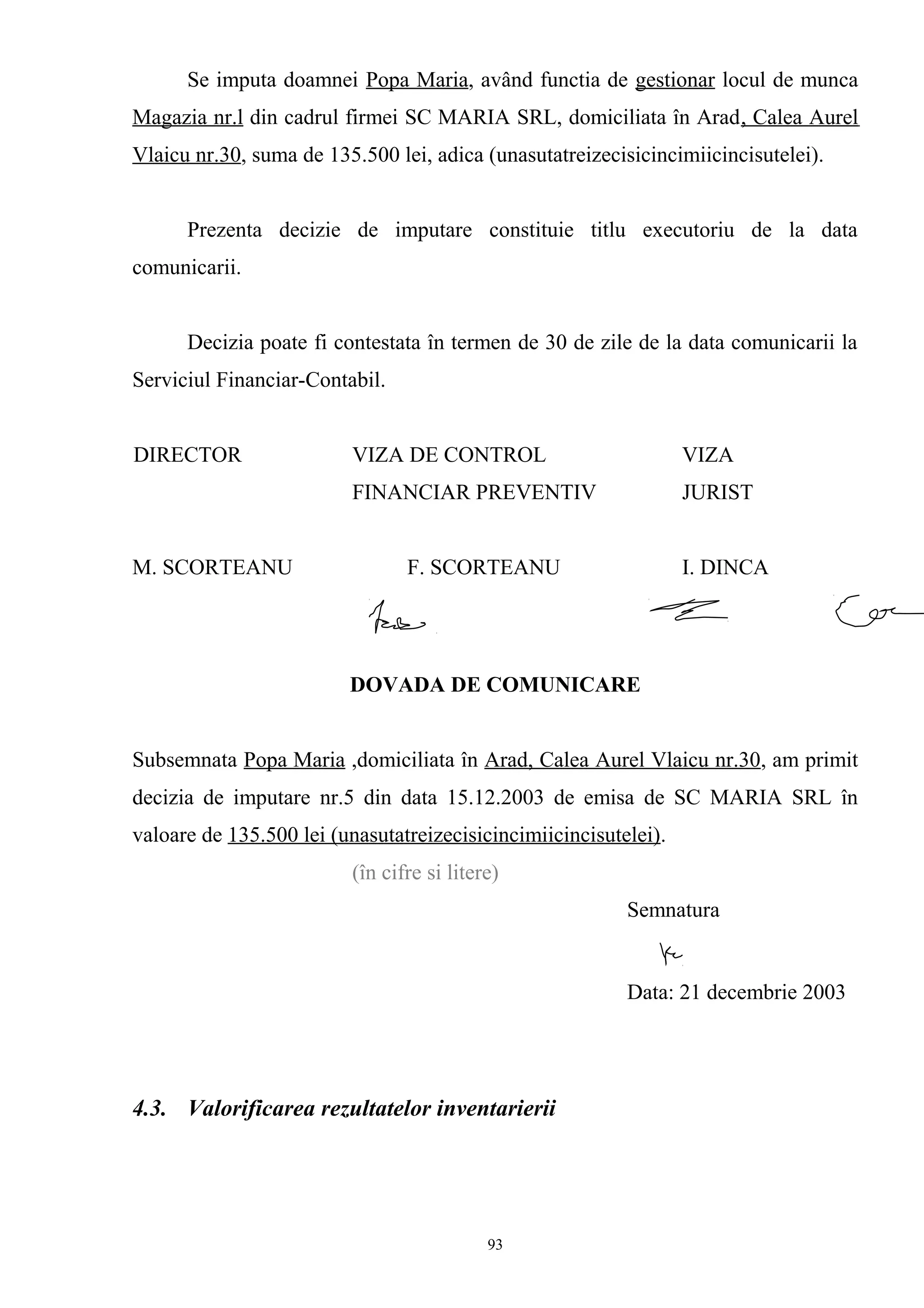 Se imputa doamnei Popa Maria, având functia de gestionar locul de munca
Magazia nr.l din cadrul firmei SC MARIA SRL, domiciliata în Arad, Calea Aurel
Vlaicu nr.30, suma de 135.500 lei, adica (unasutatreizecisicincimiicincisutelei).
Prezenta decizie de imputare constituie titlu executoriu de la data
comunicarii.
Decizia poate fi contestata în termen de 30 de zile de la data comunicarii la
Serviciul Financiar-Contabil.
DIRECTOR VIZA DE CONTROL VIZA
FINANCIAR PREVENTIV JURIST
M. SCORTEANU F. SCORTEANU I. DINCA
DOVADA DE COMUNICARE
Subsemnata Popa Maria ,domiciliata în Arad, Calea Aurel Vlaicu nr.30, am primit
decizia de imputare nr.5 din data 15.12.2003 de emisa de SC MARIA SRL în
valoare de 135.500 lei (unasutatreizecisicincimiicincisutelei).
(în cifre si litere)
Semnatura
Data: 21 decembrie 2003
4.3. Valorificarea rezultatelor inventarierii
93
 