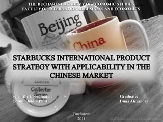 THE BUCHAREST ACADEMY OF ECONOMIC STUDIES FACULTY OF INTERNATIONAL BUSINESS AND ECONOMICS STARBUCKS INTERNATIONAL PRODUCT STRATEGY WITH APPLICABILITY IN THE CHINESE MARKET Scientific Coordinator: Cosmin Joldes Ph.D                                            Graduate: Dima Alexandra                           Bucharest 2011 