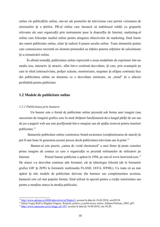 online rin publica iile online, site-uri ale posturilor de televiziune care permit vizionarea deț
emisiunilor i a tirilor, PR-ul online care încearcă să stabilească rela ii cu grupurileș ș ț
relevante ale unei organiza ii prin instrumente puse la dispozi ie de Internet, marketing-ulț ț
online care folose te mediul online pentru atingerea obiectivelor de marketing, fiind foarteș
des numit publicitate online, chiar i radioul îl putem asculta online. Toate domeniile pentruș
care comunicarea rerezintă un element primordial au în eles puterea re elelor de calculatoareț ț
i a comunicării online.ș
În ultimă instan ă, publicitatea online reprezintă o noua modalitate de exprimare într-unț
mediu nou, interactiv i atractiv, aflat într-o continuă dezvoltare, i care, prin avantajele peș ș
care le oferă (interactivitate, pre uri scăzute, monitorizare, targetare i afi are continuă) faceț ș ș
din publicitatea online un domeniu cu o dezvoltare uimitoare, un „trend” i o afacereș
profitabilă pentru publicitari.
1.2 Modele de publicitate online
1.2.1 Publicitatea prin bannere
Un banner este o formă de publicitate online prezentă sub forma unei imagini (sau
succesiuni de imagini) grafice care în mod obi nuit func ionează de-a lungul păr ii de sus sauș ț ț
de jos a paginii web sau este pozi ionată într-o margine sau alt spa iu rezervat pentru inserturiț ț
publicitare.13
Bannerele publicitare online construiesc brand awareness (con tientizarea de marcă) iș ș
pot fi mai bune în generarea acestui proces decât publicitatea televizata sau în print.14
Banner-ul este practic „cartea de vizită electronică" a unei firme i poate constituiș
prima imagine de contact cu care o organiza ie se prezintă milioanelor de utilizatori peț
Internet. Primul banner publicitar a apărut în 1994, pe site-ul www.hotwired.com.15
De atunci s-a dezvoltat continuu atât formatul, cât i tehnologia folosită (de la formateleș
grafice GIF i JEPG la formatele multimedia FLASH, JAVA, HTML). Cu toate că au maiș
apărut i alte modele de publicitate derivate din bannere sau complementare acestuia,ș
bannerul este cel mai popular format, fiind utilizat în special pentru a cre te notorietatea sauș
pentru a men ine marca în aten ia publicului.ț ț
13
http://www.adzone.ro:8888/adrevolver/ui?findex3, accesat la data de 16.04.2010, ora:09:30.
14
Iulian Vegeş Ruff şi Bogdan Grigore, Relaţiile publice şi publicitatea online, Editura Polirom, 2003, p87.
15
http://www.openzone.us/ro/?page_id=197, accesat la data de 16.04.2010, ora:10:20.
10
 