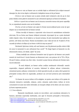 Mouseover este un banner care se extinde după ce utilizatorul i-a mi cat mouseulș ș
deasupra lui, dar revine după ce utilizatorul a îndepărtat mouse-ul de pe banner.
Clickover este un banner care se poate extinde când vizitatorul a dat clic pe el, însă
poate rămâne extins până în momentul în care utilizatorul apasă pe un buton de închidere.
Rollover expand este un banner care la trecerea cursorului mouse-ului peste suprafa aț
lui, se expandează anumite zone sau în totalitate .
Overlay ad este un banner care apare în format neconven ional peste ecran i apoiț ș
dispare sau se transformă într-un banner normal.
Ultima inova ie în bannere o reprezintăț video-bannerele asemănătoare reclamelor
televizate. Ele au forma unui banner obi nuit (orizontal, skyscraper) i au o parte destinatăș ș
rulării clipului video, fie de îndată ce se încarcă reclama, fie prin intermediul unei op iuni deț
pornire, sub forma unui buton. Durata recomandată a unui video-ad este de 10 până la 30 de
secunde i trebuie să afi eze i un buton vizibil de stop sau pauză.ș ș ș 22
Reclamele lipicioase (sticky ad) sunt bannere care î i păstrează pozi ia relativă fa ăș ț ț
de ecran în momentul în care utilizatorul face scroll.23
Pe lângă faptul că bannerele ies din
dimensiunile clasice, ele rămân „lipite" de ecran.
Ultima tendin ă este utilizarea formatelor mari i agresive de bannere care poartăț ș
numele de leaderboard. Aceste bannere au dimensiuni mari, care pornesc de la 728 x 90 px.
Ele pot fi statice, animate sau chiar video. Accentul se pune însă pe utilizarea de formate mari,
neconven ionale.ț
În mod obi nuit, un banner online con ine următoarele informa ii: numeleș ț ț
organiza iei, sloganul publicitar al acesteia, îndemnul la ac iune adresat vizitatorului,ț ț
stimulentul pentru ac iunea vizitatorului (o ofertă specială de pre , un cadou oferit gratuit) iț ț ș
principalul avantaj oferit de organiza ie, produsul sau serviciul promovat prin intermediulț
său.24
Un banner de succes trebuie să fie atrăgător, iar pentru asta trebuie să fie ajutate de
elemente interactive (anima ie, mi care, culori, elemente audio-video), trebuie să inviteț ș
consumatorii să caute mai multe informa ii, iar mesajele afi ate să fie dintre cele mai creativeț ș
i foarte important pozitiveș
1.2.2 Intersti ialeleț
Bannerele tranzi ionale, numite iț ș intersti ialeț , sunt considerate alternative la
bannere, adevărate experien e multimedia, care apar în fereastra principală a browserului,ț
22
http://www.videobanners.com/ , accesat la data de 16.04.2010, ora 13:43.
23
http://www.stickyads.com/ , accesat la data de 16.04.2010, ora 14:14.
24
http://www.leaderboardbannerexchange.com/ , accesat la data de 16.04.2010, ora:14:35.
12
 
