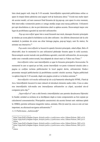 între două pagini web, timp de 5-10 secunde. Intersti ialele reprezintă publicitatea online ceț
apare în timpul dintre părăsirea unei pagini web i încărcarea alteia.ș 25
Există mai multe tipuri
ale acestui model, cel mai cunoscut fiind fereastra de tip pop-up, care apare în orice moment,
fără interven ia vizitatorului pentru a-i atrage aten ia asupa unui mesaj publicitar. Utilizatoriiț ț
pot opri deschiderea ei, dar nu pot determina când va apărea aceasta. Dezavantajul major este
legat de posibilitatea agresării i enervării utilizatorilor.ș
Pop-up-intersti ialț apare într-o nouă fereastră mai mică, deasupra ferestrei principale
i rămâne pe ecran până la închiderea sa de către utilizator. Are diferite dimensiuni (de la celeș
standard, la jumătate de ecran sau chiar întreaga pagina, pop-up large), sunt fie statice, fie
animate sau interactive.26
Pop-under-intersti ialulț se încarcă în spatele ferestrei principale, stând afi at, fără a fiș
observabil, doar în momentul în care utilizatorul părăse te ferastra apare în ochii acestuia.ș
Dezavantajele acestei metode este posibilitatea agresării, enervării utilizatorilor, de accea pop-
under este o metodă controversată, însa adoptată de siteuri mari ca Yahoo sau Times.27
Intersti ialele inlineț sunt intersti ialele ce apar în fereastra principală a browserului. Înț
momentul în care se apasă pe un link, aceste intersti iale vor purta vizitatorul siteului către oț
pagina ce con ine reclama publicitarului în locul paginii dorite, utilizatorului fiindu-iț
prezentate mesajul publicitarului i posibilitatea acesării siteului acestuia. Pagina publicitarăș
va apărea timp de 5-10 secunde, după care pagina cerută se va încărca automat.28
Intersti ialele rich-mediaț utilizează i ele ca i bannerele tehnologiile HTML, Flash iș ș ș
Java. Intersti ialele încearcă în mare măsură să introducă elemente audio-video. Ceea ce aducț
nou intersti ialele rich-media este interac iunea utilizatorilor cu clipul, accesând site-ulț ț
companiei prin clip.29
„Supersti ial-ul"ț este o altă formă a intersti ialului care permite descărcarea fi ieruluiț ș
în fundal, urmând ca reclama să se desfă oare după ce toate componentele au fost copiate peș
calculatorul consumatorului. Principalele caracteristici ale acestui format sunt: mărimea (până
la 100Kb), permite utilizarea imaginilor statice, animate, film i sunet i, ceea ce este cel maiș ș
important, nu afectează navigarea utilizatorului.30
1.2.3 Publicitatea „îndrăznea ă"ț
25
Iulian Vegeş Ruff şi Bogdan Grigore, Relaţiile publice şi publicitatea online, Editura Polirom, 2003, p114.
26
Iulian Vegeş Ruff şi Bogdan Grigore, Relaţiile publice şi publicitatea online, Editura Polirom, 2003, p115.
27
ibidem
28
Iulian Vegeş Ruff şi Bogdan Grigore, Relaţiile publice şi publicitatea online, Editura Polirom, 2003, p116.
29
Iulian Vegeş Ruff şi Bogdan Grigore, Relaţiile publice şi publicitatea online, Editura Polirom, 2003, p122-
123.
30
ibidem
13
 