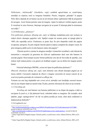 Publicitatea „îndrăznea ă” (shoshkeles, engl.)ț combină agresivitatea cu creativitatea,
anima ia cu surpriza, noul cu imaginea brandului.ț Practic, imaginea „plute te" în paginaș
Web, fără a depinde de un banner sau de un alt element tehnic suplimentar fa ă de programulț
de navigare. Acest format permite sunet i imagine. Apare în mijlocul vizitării paginii, poateș
fi vizualizat în orice browser, întrerupe navigarea i nu poate fi întrerupt până la terminareaș
secven ei.ț 31
1.2.4 Publicitatea „plutitoare"
Prin publicitate plutitoare (floating ads, engl.) se în elege modalitatea prin care reclama seț
mi că efectiv deasupra paginilor web. Spa iul ocupat de aceasta poate să ajungă până laș ț
100% din suprafa a activa. Finalizarea se poate face fie prin dispari ia totală din paginaț ț
(evaporare, tergere), fie prin mi cări laterale până la ie irea completă din câmpul vizual, fieș ș ș
prin retragerea păr ii active în alte bannere statice din pagină.ț 32
Efectele pozitive constau în atragerea aten iei vizitatorilor rezultând o rată ridicată deț
transmitere a mesajului i generarea de click-uri suplimentare dacă sunt alte bannere înș
aceea i pagină. Dezavantajul acestui format publicitar este dat de frecven a de apari ie, careș ț ț
trebuie mult redusă pentru a nu genera un feedback negativ sau un deficit de imagine pentru
brand.
Folosind tehnologia DHTML, exista trei tipuri de publicitate plutitoare:33
Obiectele zburătoare (flying ads, engl.) sunt elemente care zboară deasupra paginii pe un
traseu stabilit. Cursoarele ata ează de obicei o imagine cursorului de mouse (uneori i unș ș
scurt text) pentru perioada cât vizitatorul se află pe site.
Varianta cea mai larg răspândită este cornet ad-ul, anima ie care înso e te cursorul mouse-ț ț ș
ului i care dispare după un anumit timp.ș În plus, permite efectuarea de click-uri pe reclamă.
1.2.5 Scrolling ads
Scrolling ads sunt bannere sau butoane publicitare ce nu dispar din pagina o dată cu
navigarea în josul ei, ci î i păstrează locul, coborând odata cu imaginea. De exemplu, dacăș
apăsăm „page- up/page-down" ele î i vor păstra pozi ia pe ecran, chiar dacă con inutul seș ț ț
deplasează pe dedesubt.34
1.2.6 Legăturile text
31
http://studentsonmarketing.wordpress.com/2009/01/05/publicitatea-%C2%AB-indrazneata-%C2%BB/ ,
accesat la data de 16.04.2010, ora 17:25.
32
http://westsidemedia.wordpress.com/2010/03/07/publicitatea-si-new-media-partea-i/, accesat la data de
16.04.2010, ora:18:12.
33
Iulian Vegeş Ruff şi Bogdan Grigore, Relaţiile publice şi publicitatea online, Editura Polirom, 2003, p125-
126.
34
Iulian Vegeş Ruff şi Bogdan Grigore, Relaţiile publice şi publicitatea online, Editura Polirom, 2003, p125.
14
 