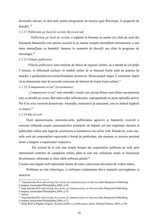 diverselor site-uri, în skin-urile pentru programele de muzica (gen WinAmp), în grupurile de
discu ii.ț 39
1.2.11 Publicitate pe bază de cuvinte (keyword ad)
Publicitate pe bază de cuvinte o regăsim în butoane cu meniu (cu click pe unul din
butoanele bannerului este permis accesul la un meniu complet permi ând utilizatorului o maiț
mare interac iune cu brandul), bannere în camerele de discu ii sau chiar în programe deț ț
messenger.40
1.2.12 Filmele publicitare
Filmele publicitare sunt realizate de obicei de regizori celebri, au o durată de cel pu inț
5 minute, se difuzează exclusiv în mediul online i se bazează foarte mult pe puterea deș
atrac ie a produsului/serviciului/brandului promovat. Dezavantajul major îl constituie faptulț
că au dimensiuni mari i necesită conexiuni de Internet de foarte bună calitate.ș 41
1.2.13„Companionii ecran" (screenmates)
„Companionii ecran" sunt anima ii vizuale care preiau forma unui obiect sau personajț
care se plimbă pe ecran, fără interven ia utilizatorului, suprapunându-se peste aplica ia activă.ț ț
Pot fi în orice moment dezactivate. Anima ia, interactivă i amuzantă, este în strânsă legăturăț ș
cu marca.42
1.2.14 Site-ul web
Dacă sponsorizarea, microsite-urile, publicitatea agresivă şi bannerele exercită o
oarecare influenţă asupra consumatorilor potenţiali, de departe cel mai important element al
publicităţii online este legat de construirea şi menţinerea site-urilor web. Întradevăr, toate site-
urile web ale corporaţiilor reprezintă o formă de publicitate, din moment ce acestea prezintă
lumii o imagine a organizaţiei respective.
Ele variază de la cele mai simple broşuri ale corporaţiilor publicate pe web, prin
intermediul centrelor de cumpărare online, până la cele mai sofisticate medii ce furnizează
divertisment, informaţii şi chiar oferă software gratuit.43
Crearea unei pagini web reprezentă înainte de toate o provocare din punct de vedere tehnic,
Problema nu este tehnologia, ci utilizarea conţinutului într-o manieră convingătoare şi
atractivă.
39
Anja,Janoska,Web advertising-New forms of communication on Internet,John Benjamins Publishing
Company,Amsterdam/Philadelphia,2004, p.69.
40
Anja,Janoska,Web advertising-New forms of communication on Internet,John Benjamins Publishing
Company,Amsterdam/Philadelphia,2004, p.70.
41
ibidem
42
Anja,Janoska,Web advertising-New forms of communication on Internet,John Benjamins Publishing
Company,Amsterdam/Philadelphia,2004, p.72.
43
Iulian Ruff şi Bogdan Grigore, Relaţiile publice şi publicitatea online, Editura Polirom, 2003, p.106.
16
 