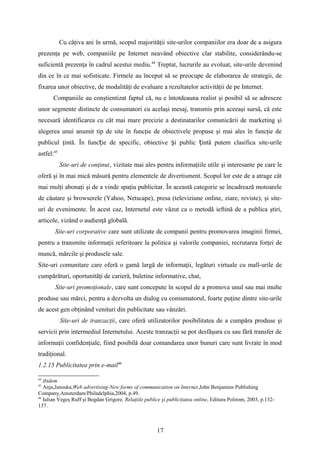 Cu câţiva ani în urmă, scopul majorităţii site-urilor companiilor era doar de a asigura
prezenţa pe web, companiile pe Internet neavând obiective clar stabilite, considerându-se
suficientă prezenţa în cadrul acestui mediu.44
Treptat, lucrurile au evoluat, site-urile devenind
din ce în ce mai sofisticate. Firmele au început să se preocupe de elaborarea de strategii, de
fixarea unor obiective, de modalităţi de evaluare a rezultatelor activităţii de pe Internet.
Companiile au conştientizat faptul că, nu e întotdeauna realist şi posibil să se adreseze
unor segmente distincte de consumatori cu acelaşi mesaj, transmis prin aceeaşi sursă, că este
necesară identificarea cu cât mai mare precizie a destinatarilor comunicării de marketing şi
alegerea unui anumit tip de site în funcţie de obiectivele propuse şi mai ales în funcţie de
publicul ţintă. În func ie de specific, obiective i public intă putem clasifica site-urileț ș ț
astfel:45
Site-uri de conţinut, vizitate mai ales pentru informaţiile utile şi interesante pe care le
oferă şi în mai mică măsură pentru elementele de divertisment. Scopul lor este de a atrage cât
mai mulţi abonaţi şi de a vinde spaţiu publicitar. În această categorie se încadrează motoarele
de căutare şi browserele (Yahoo, Netscape), presa (televiziune online, ziare, reviste), şi site-
uri de evenimente. În acest caz, Internetul este văzut ca o metodă ieftină de a publica ştiri,
articole, vizând o audienţă globală.
Site-uri corporative care sunt utilizate de companii pentru promovarea imaginii firmei,
pentru a transmite informaţii referitoare la politica şi valorile companiei, recrutarea forţei de
muncă, mărcile şi produsele sale.
Site-uri comunitare care oferă o gamă largă de informaţii, legături virtuale cu mall-urile de
cumpărături, oportunităţi de carieră, buletine informative, chat,
Site-uri promoţionale, care sunt concepute în scopul de a promova unul sau mai multe
produse sau mărci, pentru a dezvolta un dialog cu consumatorul, foarte puţine dintre site-urile
de acest gen obţinând venituri din publicitate sau vânzări.
Site-uri de tranzacţii, care oferă utilizatorilor posibilitatea de a cumpăra produse şi
servicii prin intermediul Internetului. Aceste tranzacţii se pot desfăşura cu sau fără transfer de
informaţii confidenţiale, fiind posibilă doar comandarea unor bunuri care sunt livrate în mod
tradiţional.
1.2.15 Publicitatea prin e-mail46
44
ibidem
45
Anja,Janoska,Web advertising-New forms of communication on Internet,John Benjamins Publishing
Company,Amsterdam/Philadelphia,2004, p.49.
46
Iulian Vegeş Ruff şi Bogdan Grigore, Relaţiile publice şi publicitatea online, Editura Polirom, 2003, p.132-
137.
17
 