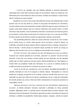 E-mail-ul are reputa ia celei mai îndrăgite aplica ii în contextul Internetului,ț ț
marketingul prin e-mail fiind recunoscut drept cel mai productiv mijloc de reclamă pe web.
Publicitatea prin e-mail imbracă de obicei trei forme: inser iile în newslettere, e-mail-ul directț
(direct e-mailing) i e-mail-ul gratuit.ș
Inser iile înț newslettere sunt e-mail-urile publicitare trimise unei audien e largi, în modț
periodic sunt, de cele mai multe ori, referite în mod gre it sub denumirea de newslettere.ș
Această confuzie provine din interpretarea eronată a diferitelor tipuri de mesaje electronice. În
general, există două categorii mari de e-mail-uri publicitare care prezintă interes: revistele
electronice (a a numitele e-zine) i buletinele informative (recunoscute sub termenul genericș ș
de newslettere). Fiecare dintre acestea poate fi în format text (din ce in ce mai rar) sau HTML,
de interes general sau de domeniu, proprii sau sponsorizate, tematice sau de brand.
Alte posibilită i publicitare oferite de curierul electronic variază de la a face reclamăț
într-un simplu mesaj, la a trimite oferte speciale într-un newsletter, invita ii la târguri sauț
conferin e, comunicări de interes general, până la campanii de direct e-mailing, a sponsoriza oț
listă de discu ii, a trimite mesaje de reamintire despre promo ii de vânzări sau mesaje cuț ț
ob inerea altor beneficii celor care nu au câ tigat în urma derulării unor campanii .ț ș
Revistele electronice sunt cunoscute mai ales sub denumirea de e-zine sau webzine.
Termenul este construit plecând de la cuvintele „electronic" i „fanzine" (revista de benziș
desenate). E-zine-urile sunt similare versiunii tipărite ale unor publica ii care î i îndreaptăț ș
aten ia spre un subiect special sau de mare interes oferind posibilitatea de a ine legătura cuț ț
clien ii fideli sau poten ialii clien i prin informarea lor cu privire la ultimele produse iț ț ț ș
noută i din domeniu, prezentări de evenimente sau puncte de vedere .ț
Listele de discu iiț duc conceptul de e-zine mai departe, permi ând participan ilor săț ț
schimbe informa ii de orice fel în legatură cu diferite subiecte. Participan ii la o listă deț ț
discu ii pot să adauge comentariile lor la un dialog. Listele de discu ii oferă ocazia de a cereț ț
informa ii sau ajutor de la al ii care au interese asemănătoare sau de a vinde prin intermediulț ț
lor anumite produse sau servicii, fiind unul dintre instrumentele de comunicare preferate de
comunită ile virtuale.ț
Buletinele informative electronice cunoscute mai ales sub denumirea englezească de
newsletter, un buletin informativ electronic reprezintă o publica ie, de obicei periodicăț
(cotidian, săptămânal, lunar), ce cuprinde diverse informa ii dintr-un anumit domeniu, fiindț
distribuit pe bază de abonament. Newsletterul reprezintă un mijloc extraordinar de educare iș
informare a clien ilor i poten ialilor clien i despre produse, companie, valorile i oameniiț ș ț ț ș
18
 