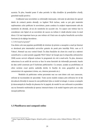 acesteia. În plus, brandul poate fi adus periodic în fa a clien ilor i poten ialilor clien i,ț ț ș ț ț
generând reac ii pozitive.ț
Con inutul unui newslettter cu informa ii interesante, relevante i adevărate (în specialț ț ș
datele de contact) pentru abona i, cu legături Web incluse, unde se pot găsi materialeț
suplimentare celor publicate în newslettere, poate conduce la cre teri impresionante atât aleș
numărului de abona i, cât i ale numărului de accesări site. Un aspect care trebuie luat înț ș
considerare este faptul că un newsletter de succes nu trebuie ă vândă absolut nimic în mod
direct. Cel mai important lucru pe care trebuie să îl facă este să explice beneficiile serviciilor
furnizate i să câ tige încrederea .ș ș
1.2.16 E-mail-ul gratuit47
Una dintre cele mai populare posibilită i de trimitere i primire a mesajelor e-mail pe Internetț ș
se derulează prin intermediul serviciilor gratuite de postă prin interfa a Web, cum ar fiț
Yahoo!, Hotmail sau nou venitul Gmail. În afara func iilor de client de e-mail i a mărimiiț ș
semnificative a cutiei postale (gigan ii Web Yahoo! i Google pun la dispozi ia utilizatorilorț ș ț
2GB) aceste servicii afi ează reclame în programele de citit e-mail-urile. În plus, deoareceș
subscrierea la un astfel de serviciu se face în urma furnizării de informa ii personale, bazeleț
de date astfel construite pot fi închiriate publicitarilor. Ca urmare, ace tia au posibilitatea săș
ofere reclame exact pentru audien a dorită, în func ie de zona geografică sau alteț ț
caracteristici de segmentare (vârsta, sex, interese personale etc.).
Modelele de publicitate online prezentate mai sus sunt dintre cele mai cunoscute,
utilizate i recomandate de speciali ti. Toate aceste modele reu esc prin utilizarea lor să î iș ș ș ș
dovedescă eficien a în masura în care publicitarii tiu ce model să aleagă, ii cunosc avantajeleț ș
i dezavantajele,în func ie de plasarea lor în pagină, de modul în care utilizează cu precădereș ț
sau nu formatele multimedia i sporesc interactivitatea si de modul ingenios prin care concepș
mesajul publicitar.
1.3 Planificarea unei campanii online
47
Iulian Vegeş Ruff şi Bogdan Grigore, Relaţiile publice şi publicitatea online, Editura Polirom, 2003, p.138-
139.
19
 