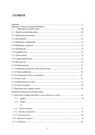 CUPRINS
Argument …………………………………………………………..... ....................................5
Capitolul I. Concept. Instrument. Realizare
1.1. Publicitatea în mediul online……………………………………………………….. .10
1.2. Modele de publicitate online................................................... .......................................20
1.2.1 Publicitatea prin bannere............................................................................................... 13
1.2.2 Intersti ialele...................................................................................................................14ț
1.2.3 Publicitatea „îndrăznea ă".............................................................................................. 14ț
1.2.4 Publicitatea „plutitoare"................................................................................................. 14
1.2.5 Scrolling ads................................................................................................................... 15
1.2.6 Legăturile text............................................................................................................. .. 15
1.2.7 Advertorialele............................................................................................................... 15
1.2.8 Legături sponsorizate..................................................................................................... 16
1.2.9 Microsite-ul................................................................................................................... 16
1.2.10 Background ad............................................................................................................ 16
1.2.11 Publicitate pe bază de cuvinte (keyword ad).............................................................. 16
1.2.12 Filmele publicitare...................................................................................................... 16
1.2.13„Companionii ecran" (screenmates).......................................................................... 17
1.2.14 Site-ul web................................................................................................................. 18
1.2.15 Publicitatea prin e-mail............................................................................................... 19
1.2.16 E-mail-ul gratuit.......................................................................................................... 20
1.3 Planificarea unei campanii online..................................................................................... 24
Capitolul II. Elemente de eficienţă online
2.1 Publicitatea tradi ională(offline) versus publicitatea online................. ...........................31ț
2.1.1 Spa iul................................................................................................................. ..25ț
2.1.2 Timpul ............................................................................................................... …
26
2.1.3 Crearea imaginii .................................................................................................. .. 27
2.1.4 Direc ia comunicării ............................................................................................. .27ț
2.1.5 Interactivitatea......................................................................................................... 28
2.1.6 Îndemnul la ac iune .................................................................................................. . 28ț
2.1.7 Acoperirea................................................................................................................. .28
2
 