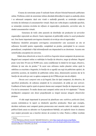 Crearea de notorietate poate fi realizată foarte eficient folosind bannerele publicitare
online. Problema creării de notorietate trebuie abordată diferen iat în raport cu audien a căreiaț ț
i se adresează campania: dacă este vizată o audien ă generalăț , se urmăre teș cre tereaș
nivelului de informare al consumatorilor virtuali. Dacă este vorba despre o audien ă specifică,ț
se urmare teș cresterea nivelului de re inereț al organiza iei, produselor, serviciilor sale, înț
rândul consumatorilor virtuali.
Generarea de trafic către punctele de distribu ie ale produselor i serviciilorț ș
organiza iei reprezintă un obiectiv foarte important al publicită ii online în cazul produselorț ț
noi. Este foarte importantă convingerea clientului să revină pe site-ul organiza iei.ț
Sus inerea vânzărilorț presupune convingerea consumatorilor care accesează un site să
ac ioneze favorabil pentru organiza ie, cumpărând un produs, participând la un concursț ț
promo ional, completând o fi ă informa ională sau răspunzând la un chestionar. Aceasta esteț ș ț
semnifica ia conceptului deț conversie.
Odată alese obiectivele se trece la stabilirea bugetului alocat campaniei de promovare.
Bugetul unei campanii online se stabile te în func ie de obiective, target i afinitate. Bugetulș ț ș
poate varia între 50 euro i 50.000 euro, sume condi ionate la rândul lor de target, obiective,ș ț
afinitate i mai ales de produs.ș 52
În acest sens utilizarea media planului online ajută la
stabilirea cu exactitate a bugetului, în func ie de ce agen ii sau regii de publicitate apelezi, deț ț
portofoliu acestora, de modelele de publicitate online alese, dimensiunile acestora dar i înș
func ie de site-urile pe care va apărea campania i de CPM(cost per mia de afi ări).ț ș ș
Durata unei campanii este ca i bugetul, ine de tipul campaniei, de obiective, deș ț
specificul produsului, de ac iunea asteptată de la consumatori, de pia a pe care activezi.ț ț
Feedback-ul foarte rapid te ajută să ajustezi durata unei campanii func ie de răspunsul pe careț
îl ai de la consumatori. În medie durata unei campanii online este de 4-6 săptămâni.53
Durata
desfă urării campaniei este direct propor ională cu timpul necesar atingerii obiectivelorș ț
propuse.
O altă etapă importantă în procesul de planificare este stabilirea publicului intăț ,
aceasta realizându-se în raport cu trăsăturile specifice produsului. Dacă spre exemplu,
decidem realizarea unei campanii pentru promovarea unei anumite mărci de ma ină, atunciș
publicul intă caruia ne adresăm vor fi preponderent bărba ii, ori cuplurile tinere în căutareaț ț
unei ma ini personale sau a tinerilor dornici de aventuri la volan. Pentru a ob ineș ț rezultate
52
ibidem
53
Cristi Marinescu, director executiv Splendid Interactive, sursa http://mad.wall-street.ro/top/Media
Advertising/78533/Top-10-lucruri-pe-care-un-manager-trebuie-sa-le-stie-despre-publicitatea-online.html,
accesat la data de 17.04.2010, ora:16.05.
21
 