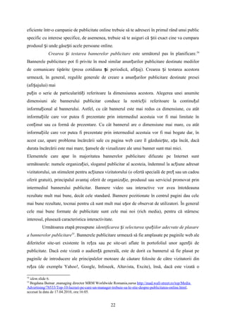 eficiente într-o campanie de publicitate online trebuie să te adresezi în primul rând unui public
specific cu interese specifice, de asemenea, trebuie să te asiguri că tii exact cine va cumparaș
produsul i unde găse ti acele persoane online.ș ș
Crearea i testarea bannerelor publicitareș este următorul pas în planificare.54
Bannerele publicitare pot fi privite în mod similar anun urilorț publicitare destinate mediilor
de comunicare tipărite (presa cotidiana și periodică, afi aj). Crearea i testarea acestoraș ș
urmează, în general, regulile generale de creare a anun urilor publicitare destinate preseiț
(afi ajului) maiș
pu in o serie de particularită i referitoare la dimensiunea acestora. Alegerea unei anumiteț ț
dimensiuni ale bannerului publicitar conduce la restric ii referitoare la continu ulț ț
informa ional al bannerului. Astfel,ț cu cât bannerul este mai redus ca dimensiune, cu atât
informa iile care vor putea fi prezentate prin intermediul acestuia vor fi mai limitate înț
con inut sau ca formă de prezentare. Cu cât bannerul are o dimensiune mai mare, cu atâtț
informa iile care vor putea fi prezentate prin intermediul acestuia vor fi mai bogate dar, înț
acest caz, apare problema încărcării sale cu pagina web care îl găzduie te, a a încât, dacăș ș
durata încărcării este mai mare, ansele de vizualizare ale unui banner sunt mai mici.ș
Elementele care apar în majoritatea bannerelor publicitare difuzate pe Internet sunt
următoarele: numele organiza iei, sloganul publicitar al acesteia, îndemnul la ac iune adresatț ț
vizitatorului, un stimulent pentru ac iunea vizitatorului (o ofertă specială de pre sau un cadouț ț
oferit gratuit), principalul avantaj oferit de organiza ie, produsul sau serviciul promovat prinț
intermediul bannerului publicitar. Bannere video sau interactive vor avea întotdeauna
rezultate mult mai bune, decât cele standard. Bannere pozitionate în centrul pagini dau cele
mai bune rezultate, tocmai pentru că sunt mult mai u or de observat de utilizatori. În generalș
cele mai bune formate de publicitate sunt cele mai noi (rich media), pentru că stârnesc
interesul, plusează caracteristica interactivitate.
Următoarea etapă presupune identificarea i selectarea spa iilor adecvate de plasareș ț
a bannerelor publicitare55
. Bannerele publicitare urmează să fie amplasate pe paginile web ale
diferitelor site-uri existente în re ea sau pe site-uri aflate în portofoliul unor agen ii deț ț
publicitate. Dacă este vizată o audien ă generală, este de dorit ca bannerul să fie plasat peț
paginile de introducere ale principalelor motoare de căutare folosite de către vizitatorii din
re ea (de exemplu Yahoo!, Google, Infoseek, Altavista, Excite), însă, dacă este vizată oț
54
idem.slide 6.
55
Bogdana Butnar ,managing director MRM Worldwide Romania,sursa http://mad.wall-street.ro/top/Media
Advertising/78533/Top-10-lucruri-pe-care-un-manager-trebuie-sa-le-stie-despre-publicitatea-online.html,
accesat la data de 17.04.2010, ora:16:05.
22
 