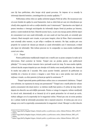 care î i face publicitate, abia începe să- i spună povestea.ș ș Se impune să se renun e laț
informaţii datorită limitelor, constrângerilor i costului spa iului.ș ț 60
Publicitatea online ofera un spa iu nelimitat (pagina Web) i ieftin. De recunoscut esteț ș
că avem limitări de spa iu în cazul bannerelor, însă se oferă link-uri care să-i direc ioneze peț ț
clien i către paginile de web ce con in detaliile care îi interesează.ț ț 61
Spectaculos este faptul că
putem introduce o întreagă enciclopedie de informa ii despre firmă i produse pe Internet,ț ș
pentru o sumă modestă de bani. Datorită acestui lucru, se pot crea mesaje pentru diferite tipuri
de consumatori (cei care caută informa ii, cei care caută cel mai bun pre , cei orienta i spreț ț ț
valoare). Dacă mesajele sunt vizuale, se pot pune imagini, chiar i filme. Dacă consumatoriiș
sunt orienta i către numere, se pot afi a o mul ime de statistici. De fapt, ace tia pot creaț ș ț ș
propriile lor scenarii de vânzare pe măsură ce caută informa iile care îi interesează, evitândț
alte tipuri de informa ii.ț Mai trebuie precizat că, în compara ie cu mass-media tradi ionalăț ț
costul este redus.
2.1.3 Timpul
Pentru publicitatea tradi ionalăț timpul este o marfă care se poate cumpara la radio i laș
televiziune, fiind costisitor i limitat. Timpul este un produs pentru care publicitarulș
plăte te.ș 62
Un mesaj trebuie transmis într-o perioadă scurtă de timp. În mass-media tipărită,
cititorul decide asupra timpului pe care dore te să îl dedice unui anun publicitar, dar dureazăș ț
în medie mai pu in de 2 secunde. Din cauza acestor limitări, sponsorii de publicitate auț
tendin a de a încerca să creeze o imagine a unei firme sau a unui produs mai mult prinț
mijloace vizuale, cu efect puternic i bazat pe apelul la sentimente.ș 63
Timpul reprezintă pentru publicitatea online ceea ce consumatorii cheltuiesc. Timpul
este nelimitat, iar expunerea la mesaj este permanentă.64
Timpul este o marfă plină de valoare
pentru consumatori din două motive: se cheltuie mul i bani pentru a fi online i timp efectivț ș
departe de afacerile sau activită ile personale. Pentru a-i atrage în magazin, trebuie men inu iț ț ț
în site-ul web, determina i să se întoarcă i să le spună prietenilor lor să treacă pe acolo,ț ș
trebuie adăugat ceva la experien a lor în magazinul online. Primul pas este să existe produseț
de o calitate înaltă i informa ii prezentate într-o manieră atractivă. Al doilea pas este să seș ț
adauge ceva real la experien a consumatorului în magazinul virtual. Mesajul va oferi dincoloț
60
Iulian Vegeş Ruff şi Bogdan Grigore, Relaţiile publice şi publicitatea online, Editura Polirom, 2003, p.96-97.
61
ibidem
62
Iulian Vegeş Ruff şi Bogdan Grigore, Relaţiile publice şi publicitatea online, Editura Polirom, 2003, p.97.
63
ibidem
64
Iulian Vegeş Ruff şi Bogdan Grigore, Relaţiile publice şi publicitatea online, Editura Polirom, 2003, p.98.
25
 